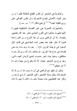 ‫ﻭ" ‪‬ﺸﺘﺭﻁ ﻓﻲ ﺍﻟﻤﺸﺠﺭ ﺃﻥ ﺘﻜﻭﻥ ﺍﻟﻘﻁﻊ ﺍﻟﻤﻜﻤﻠﺔ ﻜﻠﻬـﺎ ﻤـﻥ‬
                                              ‫ﻴ‬
‫ﺒﺤﺭ ﺍﻟﺒﻴﺕ ﺍﻷﺼﻠﻲ )ﺠﺫﻉ ﺍﻟﺸﺠﺭﺓ(، ﻭﺃﻥ ﺘﻜﻭﻥ ﺍﻟﻘﻭﺍﻓﻲ ﻋﻠﻰ‬
       ‫)ﺭﺍﺠﻊ ﺸﻜل ٩١ ﺃ. ﺏ. ﺠـ(.‬      ‫)١٤٢(‬
                                            ‫ﺭﻭﻱ ﻗﺎﻓﻴﺘﻪ ﺃﻴ ‪‬ﺎ"‬
                                              ‫ﻀ‬
‫ﻭﺍﻟﻤﺸﺠﺭﺍﺕ ﺍﻟﺸﻌﺭﻴﺔ ﻫﻲ ﺁﺨﺭ ﺍﻟﻘﺼﺎﺌﺩ ﺍﻟﺘﺸﻜﻴﻠﻴﺔ ﻅﻬﻭ ‪‬ﺍ؛‬
  ‫ﺭ‬
‫ﻷﻨﻬﺎ ﻅﻬﺭﺕ ﻤﺘﺄﺨﺭﺓ ﻓﻲ ﺍﻟﻘﺭﻥ ﺍﻟﺤﺎﺩﻱ ﻋﺸﺭ ﻋﻨﺩ ﺍﻟﻔـﺎﻁﻤﻴﻴﻥ‬
‫ﺒﺨﺼﺎﺓ. ﺇﻻ ﺃﻥ ﺍﻟﺭﺍﻓﻌﻲ ﻴﺭﻯ ﺃﻥ ﻫﺫﺍ ﺍﻟﻨﻭﻉ ﻤـﻥ ﺍﻟﺼـﻨﺎﻋﺔ‬
‫ﻗﺩﻴﻡ؛ "ﺇﺫ ﻋﺜﺭ ﻋﻠﻴﻪ ﻋﻨﺩ ﺒﻌﺽ ﺃﺩﺒﺎﺀ ﺍﻟﺒﻐﺩﺍﺩﻴﻴﻥ ﻓﻲ ﻜﺘﺎﺏ "ﻨﻴل‬
‫ﺍﻟﺴﻌﻭﺩ ﻓﻲ ﺘﺭﺠﻤﺔ ﺍﻟﻭﺯﻴﺭ ﺩﺍﻭﺩ"... ﺤﻴـﺙ ﻭﺠـﺩﺕ ﺒﻌـﺽ‬
‫ﻗﺼﺎﺌﺩ ﻓﻲ ﻤﺩﺡ ﻫﺫﺍ ﺍﻟﻭﺯﻴﺭ، ﺜﻡ ﻤﻨﺘﺨﺒـﺎﺕ ﺃﺨـﺭﻯ ﻟﺸـﻌﺭﺍﺀ‬
‫ﻤﺨﺘﻠﻔﻴﻥ، ﻭﻤﻨﻬﺎ ﺒﻴﺕ ﺸﻌﺭ ﻤﻨﺴﻭﺏ ﻟﺒﺩﻴﻊ ﺍﻟﺯﻤﺎﻥ ﺍﻟﻬﻤـﺫﺍﻨﻲ،‬
‫ﻭﻫﻭ ﻨﻭﻉ ﻤﻥ ﺍﻟﻤﺸﺠﺭ ﺒﻌﻴﻨﻪ، ﺇﻻ ﺃﻨﻪ ﻴﺘﻔﺭﻉ ﻤﻥ ﺠﻬﺔ ﻭﺍﺤـﺩﺓ‬
                                        ‫ﻻ ﻤﻥ ﺠﻬﺘﻴﻥ")٢٤٢(.‬
‫ﻴﻤﻜﻥ ﺃﻥ ﻨﺘﻔﻕ ﻤﻊ ﺍﻟﺭﺍﻓﻌﻲ ﻓﻲ ﺃﻥ ﻤﺎ ﻭﺼـﻠﻨﺎ ﻤـﻥ ﺘﻠـﻙ‬
‫ﺍﻟﻤﺤﺎﻭﻻﺕ ﻴﻤﺜل ﺒﺩﺍﻴﺔ ﺍﻟﺘﺸﺠﻴﺭ، ﻟﻜﻥ ﺍﻟﺘﺸﺠﻴﺭ ﺍﻟـﺫﻱ ﺍﺯﺩﻫـﺭ‬
‫ﻭﻜﺜﺭ ﻋﻨﺩ ﺍﻟﻔﺎﻁﻤﻴﻴﻥ ﺠﺎﺀ ﻤﺤﻤﻼ ﺒﺄﺒﻌـﺎﺩ ﺩﻻﻟﻴـﺔ ﺩﻴﻨﻴـﺔ ﺫﺍﺕ‬
                          ‫ﹰ‬



                                                         ‫)١٤٢(‬
               ‫ﺘﺎﺭﻴﺦ ﺁﺩﺍﺏ ﺍﻟﻌﺭﺏ / ﻁ ٣ / ﺍﻟﺭﺍﻓﻌﻲ / ٠٢٤.‬
                                                         ‫)٢٤٢(‬
              ‫ﺘﺎﺭﻴﺦ ﺁﺩﺍﺏ ﺍﻟﻌﺭﺏ / ﺠـ ٣ / ﺍﻟﺭﺍﻓﻌﻲ / ٠٢٤.‬

                      ‫- ١٥٢ -‬
 