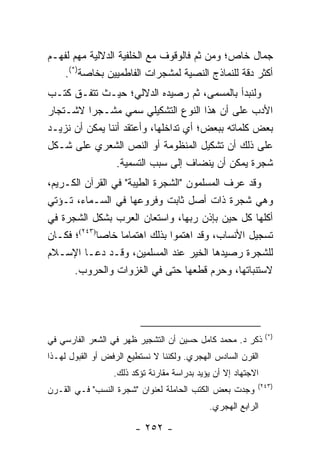 ‫ﺠﻤﺎل ﺨﺎﺹ؛ ﻭﻤﻥ ﺜﻡ ﻓﺎﻟﻭﻗﻭﻑ ﻤﻊ ﺍﻟﺨﻠﻔﻴﺔ ﺍﻟﺩﻻﻟﻴﺔ ﻤﻬﻡ ﻟﻔﻬـﻡ‬
    ‫ﺃﻜﺜﺭ ﺩﻗﺔ ﻟﻠﻨﻤﺎﺫﺝ ﺍﻟﻨﺼﻴﺔ ﻟﻤﺸﺠﺭﺍﺕ ﺍﻟﻔﺎﻁﻤﻴﻴﻥ ﺒﺨﺎﺼﺔ)*(.‬
‫ﻭﻟﻨﺒﺩﺃ ﺒﺎﻟﻤﺴﻤﻰ، ﺜﻡ ﺭﺼﻴﺩﻩ ﺍﻟﺩﻻﻟﻲ؛ ﺤﻴـﺙ ﺘﺘﻔـﻕ ﻜﺘـﺏ‬
‫ﺍﻷﺩﺏ ﻋﻠﻰ ﺃﻥ ﻫﺫﺍ ﺍﻟﻨﻭﻉ ﺍﻟﺘﺸﻜﻴﻠﻲ ﺴﻤﻲ ﻤﺸـﺠ ‪‬ﺍ ﻻﺸـﺘﺠﺎﺭ‬
          ‫ﺭ‬
‫ﺒﻌﺽ ﻜﻠﻤﺎﺘﻪ ﺒﺒﻌﺽ؛ ﺃﻱ ﺘﺩﺍﺨﻠﻬﺎ، ﻭﺃﻋﺘﻘﺩ ﺃﻨﻨﺎ ﻴﻤﻜﻥ ﺃﻥ ﻨﺯﻴـﺩ‬
‫ﻋﻠﻰ ﺫﻟﻙ ﺃﻥ ﺘﺸﻜﻴل ﺍﻟﻤﻨﻅﻭﻤﺔ ﺃﻭ ﺍﻟﻨﺹ ﺍﻟﺸﻌﺭﻱ ﻋﻠﻰ ﺸـﻜل‬
                 ‫ﺸﺠﺭﺓ ﻴﻤﻜﻥ ﺃﻥ ﻴﻨﻀﺎﻑ ﺇﻟﻰ ﺴﺒﺏ ﺍﻟﺘﺴﻤﻴﺔ.‬
‫ﻭﻗﺩ ﻋﺭﻑ ﺍﻟﻤﺴﻠﻤﻭﻥ "ﺍﻟﺸﺠﺭﺓ ﺍﻟﻁﻴﺒﺔ" ﻓﻲ ﺍﻟﻘﺭﺁﻥ ﺍﻟﻜـﺭﻴﻡ،‬
‫ﻭﻫﻲ ﺸﺠﺭﺓ ﺫﺍﺕ ﺃﺼل ﺜﺎﺒﺕ ﻭﻓﺭﻭﻋﻬﺎ ﻓﻲ ﺍﻟﺴـﻤﺎﺀ، ﺘـﺅﺘﻲ‬
‫ﺃﻜﻠﻬﺎ ﻜل ﺤﻴﻥ ﺒﺈﺫﻥ ﺭﺒﻬﺎ، ﻭﺍﺴﺘﻌﺎﻥ ﺍﻟﻌﺭﺏ ﺒﺸﻜل ﺍﻟﺸﺠﺭﺓ ﻓﻲ‬
‫ﺘﺴﺠﻴل ﺍﻷﻨﺴﺎﺏ، ﻭﻗﺩ ﺍﻫﺘﻤﻭﺍ ﺒﺫﻟﻙ ﺍﻫﺘﻤﺎ ‪‬ﺎ ﺨﺎﺼﺎ)٣٤٢(؛ ﻓﻜـﺎﻥ‬
             ‫‪‬‬     ‫ﻤ‬
‫ﻟﻠﺸﺠﺭﺓ ﺭﺼﻴﺩﻫﺎ ﺍﻟﺨﻴﺭ ﻋﻨﺩ ﺍﻟﻤﺴﻠﻤﻴﻥ، ﻭﻗـﺩ ﺩﻋـﺎ ﺍﻹﺴـﻼﻡ‬
                                     ‫‪‬‬
      ‫ﻻﺴﺘﻨﺒﺎﺘﻬﺎ، ﻭﺤﺭﻡ ﻗﻁﻌﻬﺎ ﺤﺘﻰ ﻓﻲ ﺍﻟﻐﺯﻭﺍﺕ ﻭﺍﻟﺤﺭﻭﺏ.‬
                                           ‫‪‬‬




                                                               ‫)*(‬
‫ﺫﻜﺭ ﺩ. ﻤﺤﻤﺩ ﻜﺎﻤل ﺤﺴﻴﻥ ﺃﻥ ﺍﻟﺘﺸﺠﻴﺭ ﻅﻬﺭ ﻓﻲ ﺍﻟﺸﻌﺭ ﺍﻟﻔﺎﺭﺴﻲ ﻓﻲ‬
‫ﺍﻟﻘﺭﻥ ﺍﻟﺴﺎﺩﺱ ﺍﻟﻬﺠﺭﻱ. ﻭﻟﻜﻨﻨﺎ ﻻ ﻨﺴﺘﻁﻴﻊ ﺍﻟﺭﻓﺽ ﺃﻭ ﺍﻟﻘﺒﻭل ﻟﻬـﺫﺍ‬
                  ‫ﺍﻻﺠﺘﻬﺎﺩ ﺇﻻ ﺃﻥ ﻴﺅﻴﺩ ﺒﺩﺭﺍﺴﺔ ﻤﻘﺎﺭﻨﺔ ﺘﺅﻜﺩ ﺫﻟﻙ.‬
                                                           ‫)٣٤٢(‬
‫ﻭﺠﺩﺕ ﺒﻌﺽ ﺍﻟﻜﺘﺏ ﺍﻟﺤﺎﻤﻠﺔ ﻟﻌﻨﻭﺍﻥ "ﺸﺠﺭﺓ ﺍﻟﻨﺴﺏ" ﻓـﻲ ﺍﻟﻘـﺭﻥ‬
                                             ‫ﺍﻟﺭﺍﺒﻊ ﺍﻟﻬﺠﺭﻱ.‬

                        ‫- ٢٥٢ -‬
 