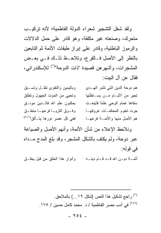 ‫ﻭﻟﻘﺩ ﺸﻐل ﺍﻟﺘﺸﺠﻴﺭ ﺸﻌﺭﺍﺀ ﺍﻟﺩﻭﻟﺔ ﺍﻟﻔﺎﻁﻤﻴﺔ؛ ﻷﻨﻪ ﺘﺭﻜﻴـﺏ‬
‫ﻤﺘﺤﺭﻙ، ﻭﺼﻨﻌﺘﻪ ﻏﻴﺭ ﻤﻜﻠﻔﺔ، ﻭﻫﻭ ﻗﺎﺩﺭ ﻋﻠﻰ ﺤﻤل ﺍﻟﺩﻻﻻﺕ‬
‫ﻭﺍﻟﺭﻤﻭﺯ ﺍﻟﺒﺎﻁﻨﻴﺔ، ﻭﻗﺎﺩﺭ ﻋﻠﻰ ﺇﺒﺭﺍﺯ ﻁﺒﻘﺎﺕ ﺍﻷﺌﻤﺔ ﺜﻡ ﺍﻟﺘﺎﺒﻌﻴﻥ‬
‫ﺒﺎﻟﻨﻅﺭ ﺇﻟﻰ ﺍﻷﺼل ﻓـﺎﻟﻔﺭﻉ، ﻭﺘﻼﺤـﻅ ﺫﻟـﻙ ﻓـﻲ ﺒﻌـﺽ‬
                  ‫)*(‬
‫ﻟﻺﺴﻜﻨﺩﺭﺍﻨﻲ،‬             ‫ﺍﻟﻤﺸﺠﺭﺍﺕ، ﻭﺃﺸﻬﺭﻫﻥ ﻗﺼﻴﺩﺓ "ﺫﺍﺕ ﺍﻟﺩﻭﺤﺔ"‬
                                               ‫ﻓﻘﺎل ﻋﻥ ﺁل ﺍﻟﺒﻴﺕ:‬
‫ﻭﺒﺎﻟﻴﻤﻴﻥ ﻭﺍﻟﺘﻘﻭﻯ ﺘﻅـل ﻭﺘﺴـﺒﻕ‬         ‫ﻫﻡ ﺩﻭﺤﺔ ﺍﻟﺩﻴﻥ ﺍﻟﺘﻲ ﺘﺜﻤﺭ ﺍﻟﻬـﺩﻯ‬
‫ﻭﺘﺤﻴﻲ ﻤﻥ ﺍﻟﻤﻭﺕ ﺍﻟﺠﻬﻭل ﻭﺘﻁﻠﻕ‬          ‫ﺘﺠﻴﺭ ﻤﻥ ﺍﻷﻴـﺎﻡ ﻤـﻥ ﻴﺴـﺘﻅﻠﻬﺎ‬
‫ﺒﻤﻜﻨﻭﻥ ﻋﻠﻡ ﺍﷲ ﻓﺎﻟـﺩﻴﻥ ﻤﻭﻨـﻕ‬          ‫ﺴﻘﺎﻫﺎ ﻏﻤﺎﻡ ﺍﻟﻭﺤﻲ ﻋﻠ ًﺎ ﻓﺄﻴﻨﻌـﺕ‬
                                              ‫ﻤ‬
‫ﻭﻓ ـﻭﻕ ﺍﻟﺜﺭﻴ ـﺎ ﻓﺭﻋﻬ ـﺎ ﻤﺘﻌﻠ ـﻕ‬
 ‫ـ‬       ‫ـ‬       ‫ـ‬         ‫ـ‬         ‫ﺠﺭﺕ ﺘﺨﻭﻡ ﺍﻟﻤﺤﻜﻤـﺎﺕ ﻋﺭﻭﻗﻬـﺎ‬
‫)٦٤٢(‬
        ‫ﻓﻔﻲ ﻜل ﻋﺼﺭ ﻨﻭﺭﻫﺎ ﻴﺘـﺄﻟﻕ‬      ‫ﻫﻡ ﺍﻷﺼل ﻤﻨﻬﺎ ﻭﺍﻷﺌﻤـﺔ ﻓﺭﻋﻬـﺎ‬

‫ﻭﻨﻼﺤﻅ ﺍﻹﻋﻼﺀ ﻤﻥ ﺸﺄﻥ ﺍﻷﺌﻤﺔ، ﻭﺃﻨﻬﻡ ﺍﻷﺼل ﻭﺍﻟﺼﻴﺎﻏﺔ‬
‫ﻋﺒﺭ ﺩﻭﺤﺔ، ﻭﻟﻡ ﻴﻜﺘﻑ ﺒﺎﻟﺸﻜل ﺍﻟﻤﺸﺠﺭ، ﻭﻗﺩ ﺒﻠﻎ ﺍﻟﻤﺩﺡ ﻤـﺩﺍﻩ‬
                                                           ‫ﻓﻲ ﻗﻭﻟﻪ:‬
‫ﻭﺃﻨﻭﺍﺭ ﻫﺫﺍ ﺍﻟﺨﻠﻕ ﻤﻥ ﻗﺒل ﻴﺨﻠـﻕ‬        ‫ﺃﺜﻤ ـﺔ ﺩﻴ ـﻥ ﺍﷲ ﻗ ـﺩ ﻗ ـﺎﻡ ﺩﻴﻨ ـﻪ‬
                                      ‫ـ‬       ‫ـ ـ‬          ‫ـ ـ‬




                                                                   ‫)*(‬
                    ‫ﺭﺍﺠﻊ ﺘﺸﻜﻴل ﻫﺫﺍ ﺍﻟﻨﺹ )ﺸﻜل ٩١...( ﺒﺎﻟﻤﻼﺤﻕ.‬
                                                                 ‫)٦٤٢(‬
            ‫ﻓﻲ ﺃﺩﺏ ﻤﺼﺭ ﺍﻟﻔﺎﻁﻤﻴﺔ / ﺩ. ﻤﺤﻤﺩ ﻜﺎﻤل ﺤﺴﻴﻥ / ٥٧١.‬

                             ‫- ٤٥٢ -‬
 