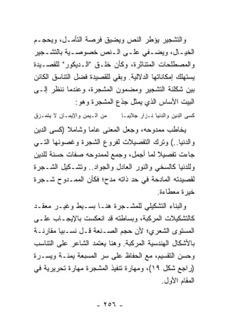 ‫ﻭﺍﻟﺘﺸﺠﻴﺭ ﻴﺅﻁﺭ ﺍﻟﻨﺹ ﻭﻴﻀﻴﻕ ﻓﺭﺼﺔ ﺍﻟﺘﺄﻤـل، ﻭﻴﺤﺠـﻡ‬
‫ﺍﻟﺨﻴ ـﺎل، ﻭﻴﻀ ـﻔﻲ ﻋﻠ ـﻰ ﺍﻟ ـﻨﺹ ﺨﺼﻭﺼ ـﻴﺔ ﺒﺎﻟﺘﺸ ـﺠﻴﺭ‬
    ‫ـ‬         ‫ـ‬            ‫ـ ـ‬          ‫ـ‬           ‫ـ‬
‫ﻭﺍﻟﻤﺼﻁﻠﺤﺎﺕ ﺍﻟﻤﺘﻨﺎﺜﺭﺓ، ﻭﻜﺄﻥ ﺨﻠـﻕ "ﺍﻟـﺩﻴﻜﻭﺭ" ﻟﻠﻘﺼـﻴﺩﺓ‬
‫ﻴﺴﺘﻬﻠﻙ ﺇﻤﻜﺎﻨﺎﺘﻬﺎ ﺍﻟﺩﻻﻟﻴﺔ. ﻭﺒﻘﻲ ﻟﻠﻘﺼﻴﺩﺓ ﻓﻀل ﺍﻟﺘﻨﺎﺴﻕ ﺍﻟﻜﺎﺌﻥ‬
‫ﺒﻴﻥ ﺸﻜﻠﻨﺔ ﺍﻟﺘﺸﺠﻴﺭ ﻭﻤﻀﻤﻭﻥ ﺍﻟﻤﺸﺠﺭﺓ، ﻭﻋﻨﺩﻤﺎ ﻨﻨﻅﺭ ﺇﻟـﻰ‬
               ‫ﺍﻟﺒﻴﺕ ﺍﻷﺴﺎﺱ ﺍﻟﺫﻱ ﻴﻤﺜل ﺠﺫﻉ ﺍﻟﻤﺸﺠﺭﺓ ﻭﻫﻭ:‬
‫ﻤﻥ ﺍﻟـﻴﻤﻥ ﻭﺍﻹﻴﻤـﺎﻥ ﻻ ﻴﺘﻤـﺯﻕ‬    ‫ﻜﺴﻰ ﺍﻟﺩﻴﻥ ﻭﺍﻟﺩﻨﻴﺎ ﻨـﺯﺍﺭ ﺠﻼﻴﺒـﺎ‬

‫ﻴﺨﺎﻁﺏ ﻤﻤﺩﻭﺤﻪ، ﻭﺠﻌل ﺍﻟﻤﻌﻨﻰ ﻋﺎﻤﺎ ﻭﺸﺎﻤﻼ )ﻜﺴﻰ ﺍﻟﺩﻴﻥ‬
           ‫ﹰ‬      ‫‪‬‬
‫ﻭﺍﻟﺩﻨﻴﺎ..( ﻭﺘﺭﻙ ﺍﻟﺘﻔﺼﻴﻼﺕ ﻟﻔﺭﻭﻉ ﺍﻟﺸﺠﺭﺓ ﻭﻏﺼﻭﻨﻬﺎ ﺍﻟﺘـﻲ‬
‫ﺠﺎﺀﺕ ﺘﻔﺼﻴﻼ ﻟﻤﺎ ﺃﺠﻤل، ﻭﺠﻤﻊ ﻟﻤﻤﺩﻭﺤﻪ ﺼﻔﺎﺕ ﺤﺴﻨﺔ ﻟﻠﺩﻴﻥ‬
                                         ‫ﹰ‬
‫ﻭﻟﻠﺩﻨﻴﺎ ﻜﺎﻟﺴﺨﻲ ﻭﺍﻟﻨﻭﺭ ﺍﻟﻌﺎﺩل ﻭﺍﻟﺠﻭﺍﺩ.. ﻭﺘﺸـﻜﻴل ﺍﻟﺸـﺠﺭﺓ‬
‫ﻟﻘﺼﻴﺩﺘﻪ ﺍﻟﻤﺎﺩﺤﺔ ﻓﻲ ﺤﺩ ﺫﺍﺘﻪ ﻤﺩﺡ؛ ﻓﻜﺄﻥ ﺍﻟﻤﻤـﺩﻭﺡ ﺸـﺠﺭﺓ‬
                                        ‫ﺨﻴﺭﺓ ﻤﻌﻁﺎﺀﺓ.‬
‫ﻭﺍﻟﺒﻨﺎﺀ ﺍﻟﺘﺸﻜﻴﻠﻲ ﻟﻠﻤﺸـﺠﺭﺓ ﻫﻨـﺎ ﺒﺴـﻴﻁ ﻭﻏﻴـﺭ ﻤﻌﻘـﺩ‬
‫ﻜﺎﻟﺘﺸﻜﻴﻼﺕ ﺍﻟﻤﺭﻜﺒﺔ، ﻭﺒﺴﺎﻁﺘﻪ ﻗﺩ ﺍﻨﻌﻜﺴﺕ ﺒﺎﻹﻴﺠـﺎﺏ ﻋﻠـﻰ‬
‫ﺍﻟﻤﺴﺘﻭﻯ ﺍﻟﺸﻌﺭﻱ؛ ﻷﻥ ﺤﺠﻡ ﺍﻟﺼـﻨﻌﺔ ﻗـل ﻨﺴـﺒﻴﺎ ﻤﻘﺎﺭﻨـﺔ‬
         ‫‪‬‬
‫ﺒﺎﻷﺸﻜﺎل ﺍﻟﻬﻨﺩﺴﻴﺔ ﺍﻟﻤﺭﻜﺒﺔ. ﻭﻫﻨﺎ ﻴﻌﺘﻤﺩ ﺍﻟﺸﺎﻋﺭ ﻋﻠﻰ ﺍﻟﺘﻨﺎﺴﺏ‬
‫ﻭﺤﺴﻥ ﺍﻟﺘﻘﺴﻴﻡ، ﻤﻊ ﺍﻟﺤﻔﺎﻅ ﻋﻠﻰ ﺴﺭ ﺍﻟﻤﺴﺒﻌﺔ ﻴﻤﻨـﺔ ﻭﻴﺴـﺭﺓ‬
‫)ﺭﺍﺠﻊ ﺸﻜل ٩١(، ﻭﻤﻬﺎﺭﺓ ﺘﻨﻔﻴﺫ ﺍﻟﻤﺸﺠﺭﺓ ﻤﻬﺎﺭﺓ ﺘﺤﺭﻴﺭﻴﺔ ﻓﻲ‬
                                            ‫ﺍﻟﻤﻘﺎﻡ ﺍﻷﻭل.‬

                       ‫- ٦٥٢ -‬
 