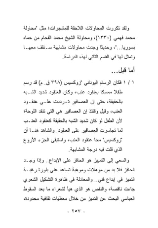 ‫ﻭﻟﻘﺩ ﺘﻜﺭﺭﺕ ﺍﻟﻤﺤﺎﻭﻻﺕ ﺍﻟﻼﺤﻘﺔ ﻟﻠﻤﺸﺠﺭﺍﺕ؛ ﻤﺜل "ﻤﺤﺎﻭﻟﺔ‬
‫ﻤﺤﻤﺩ ﻓﻬﻤﻲ )٠٣٣١(، ﻭﻤﺤﺎﻭﻟﺔ ﺍﻟﺸﻴﺦ ﻤﺤﻤﺩ ﺍﻟﻔﺤﺎﻡ ﻤﻥ ﺤﻤﺎﻩ‬
‫ﺒﺴﻭﺭﻴﺎ..."، ﻭﺤﺩﻴ ﹰﺎ ﻭﺠﺩﺕ ﻤﺤﺎﻭﻻﺕ ﻤﺸﺎﺒﻬﺔ ﺴـﻨﻘﻑ ﻤﻌﻬـﺎ‬
                                ‫ﺜ‬
                   ‫ﻭﻨﻤﺜل ﻟﻬﺎ ﻓﻲ ﺍﻟﻘﺴﻡ ﺍﻟﺜﺎﻨﻲ ﻟﻬﺫﻩ ﺍﻟﺩﺭﺍﺴﺔ.‬

                                             ‫ﺃﻤﺎ ﻗﺒل...‬
‫١ / ١ ﻓﻜﺎﻥ ﺍﻟﺭﺴﺎﻡ ﺍﻟﻴﻭﻨﺎﻨﻲ "ﺯﻭﻜﺴﻴﺱ )٨٩٣ ﻕ. ﻡ( ﻗﺩ ﺭﺴﻡ‬
‫ﻁﻔﻼ ﻤﻤﺴ ﹰﺎ ﺒﻌﻨﻘﻭﺩ ﻋﻨﺏ، ﻭﻜﺎﻥ ﺍﻟﻌﻨﻘﻭﺩ ﺸﺩﻴﺩ ﺍﻟﺸـﺒﻪ‬
                                      ‫ﻜ‬     ‫ﹰ‬
‫ﺒﺎﻟﺤﻘﻴﻘﺔ، ﺤﺘﻰ ﺇﻥ ﺍﻟﻌﺼﺎﻓﻴﺭ ﺘـﺭﺩﺩﺕ ﻋﻠـﻰ ﻋﻨﻘـﻭﺩ‬
‫ﺍﻟﻌﻨﺏ، ﻭﻗﻴل ﻭﻗﺘﺌﺫ ﺇﻥ ﺍﻟﻌﺼﺎﻓﻴﺭ ﻫﻲ ﺍﻟﺘﻲ ﺘﻨﻘﺩ ﺍﻟﻠﻭﺤﺔ؛‬
‫ﻷﻥ ﺍﻟﻁﻔل ﻟﻭ ﻜﺎﻥ ﺸﺩﻴﺩ ﺍﻟﺸﺒﻪ ﺒﺎﻟﺤﻘﻴﻘﺔ ﻜﻌﻨﻘﻭﺩ ﺍﻟﻌﻨـﺏ‬
‫ﻟﻤﺎ ﺘﺠﺎﺴﺭﺕ ﺍﻟﻌﺼﺎﻓﻴﺭ ﻋﻠﻰ ﺍﻟﻌﻨﻘﻭﺩ. ﻭﺍﻟﺸﺎﻫﺩ ﻫﻨـﺎ ﺃﻥ‬
‫"ﺯﻭﻜﺴﻴﺱ" ﻤﺤﺎ ﻋﻨﻘﻭﺩ ﺍﻟﻌﻨﺏ، ﻭﺍﺴﺘﺒﻘﻰ ﺍﻟﺠﺯﺀ ﺍﻷﺭﻭﻉ‬
                      ‫ﺍﻟﺫﻱ ﻗﹼﺕ ﻓﻴﻪ ﺩﺭﺠﺔ ﺍﻟﻤﺸﺎﺒﻬﺔ.‬
                                          ‫ﻠ‬
‫ﻭﺍﻟﺴﻌﻲ ﺇﻟﻰ ﺍﻟﺘﻤﻴﻴﺯ ﻫﻭ ﺍﻟﺤﺎﻓﺯ ﻋﻠﻰ ﺍﻹﺒﺩﺍﻉ.. ﻭﺇﺫﺍ ﻭﺠـﺩ‬
‫ﺍﻟﺤﺎﻓﺯ ﻓﻼ ﺒﺩ ﻤﻥ ﻤﺅﻫﻼﺕ ﻭﻤﻭﻫﺒﺔ ﺘﺴﺎﻋﺩ ﻋﻠﻰ ﺒﻠﻭﺭﺓ ﺭﻏﺒـﺔ‬
‫ﺍﻟﺘﻤﻴﺯ ﻓﻲ ﺇﺒﺩﺍﻉ ﻓﻨﻲ.. ﻭﺍﻟﻤﻌﺎﺩﻟﺔ ﻓﻲ ﻅﺎﻫﺭﺓ ﺍﻟﺘﺸﻜﻴل ﺍﻟﺸﻌﺭﻱ‬
‫ﺠﺎﺀﺕ ﻨﺎﻗﺼﺔ، ﻭﺍﻟﻨﻘﺹ ﻫﻭ ﺍﻟﺫﻱ ﻫﻴﺄ ﻟﺸﻌﺭﺍﺀ ﻤﺎ ﺒﻌﺩ ﺍﻟﺴﻘﻭﻁ‬
                      ‫‪‬‬
‫ﺍﻟﻌﺒﺎﺴﻲ ﺍﻟﺒﺤﺙ ﻋﻥ ﺍﻟﺘﻤﻴﺯ ﻤﻥ ﺨﻼل ﻤﻌﻁﻴﺎﺕ ﺜﻘﺎﻓﻴﺔ ﻤﺤﺩﻭﺩﺓ،‬

                     ‫- ٧٥٢ -‬
 