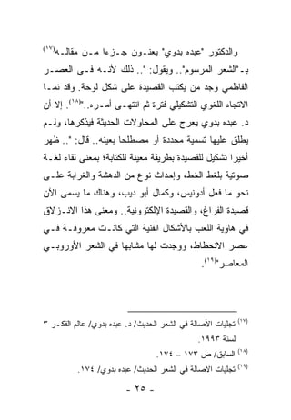 ‫)٧١(‬
       ‫ﻭﺍﻟﺩﻜﺘﻭﺭ "ﻋﺒﺩﻩ ﺒﺩﻭﻱ" ﻴﻌﻨـﻭﻥ ﺠـﺯ ‪‬ﺍ ﻤـﻥ ﻤﻘﺎﻟـﻪ‬
                   ‫ﺀ‬
‫ﺒـ"ﺍﻟﺸﻌﺭ ﺍﻟﻤﺭﺴﻭﻡ".. ﻭﻴﻘﻭل: ".. ﺫﻟﻙ ﻷﻨـﻪ ﻓـﻲ ﺍﻟﻌﺼـﺭ‬
‫ﺍﻟﻔﺎﻁﻤﻲ ﻭﺠﺩ ﻤﻥ ﻴﻜﺘﺏ ﺍﻟﻘﺼﻴﺩﺓ ﻋﻠﻰ ﺸﻜل ﻟﻭﺤﺔ. ﻭﻗﺩ ﻨﻤـﺎ‬
‫ﺍﻻﺘﺠﺎﻩ ﺍﻟﻠﻐﻭﻱ ﺍﻟﺘﺸﻜﻴﻠﻲ ﻓﺘﺭﺓ ﺜﻡ ﺍﻨﺘﻬـﻰ ﺃﻤـﺭﻩ..")٨١(. ﺇﻻ ﺃﻥ‬
‫ﺩ. ﻋﺒﺩﻩ ﺒﺩﻭﻱ ﻴﻌﺭﺝ ﻋﻠﻰ ﺍﻟﻤﺤﺎﻭﻻﺕ ﺍﻟﺤﺩﻴﺜﺔ ﻓﻴﺫﻜﺭﻫﺎ، ﻭﻟـﻡ‬
‫ﻴﻁﻠﻕ ﻋﻠﻴﻬﺎ ﺘﺴﻤﻴﺔ ﻤﺤﺩﺩﺓ ﺃﻭ ﻤﺼﻁﻠ ‪‬ﺎ ﺒﻌﻴﻨﻪ.. ﻗﺎل: ".. ﻅﻬﺭ‬
                      ‫ﺤ‬
‫ﺃﺨﻴ ‪‬ﺍ ﺘﺸﻜﻴل ﻟﻠﻘﺼﻴﺩﺓ ﺒﻁﺭﻴﻘﺔ ﻤﻌﻴﻨﺔ ﻟﻠﻜﺘﺎﺒﺔ؛ ﺒﻤﻌﻨﻰ ﻟﻘﺎﺀ ﻟﻐـﺔ‬
                                                     ‫ﺭ‬
‫ﺼﻭﺘﻴﺔ ﺒﻠﻐﻁ ﺍﻟﺨﻁ، ﻭﺇﺤﺩﺍﺙ ﻨﻭﻉ ﻤﻥ ﺍﻟﺩﻫﺸﺔ ﻭﺍﻟﻐﺭﺍﺒﺔ ﻋﻠـﻰ‬
‫ﻨﺤﻭ ﻤﺎ ﻓﻌل ﺃﺩﻭﻨﻴﺱ، ﻭﻜﻤﺎل ﺃﺒﻭ ﺩﻴﺏ، ﻭﻫﻨﺎﻙ ﻤﺎ ﻴﺴﻤﻰ ﺍﻵﻥ‬
‫ﻗﺼﻴﺩﺓ ﺍﻟﻔﺭﺍﻍ، ﻭﺍﻟﻘﺼﻴﺩﺓ ﺍﻹﻟﻜﺘﺭﻭﻨﻴﺔ.. ﻭﻤﻌﻨﻰ ﻫﺫﺍ ﺍﻻﻨـﺯﻻﻕ‬
‫ﻓﻲ ﻫﺎﻭﻴﺔ ﺍﻟﻠﻌﺏ ﺒﺎﻷﺸﻜﺎل ﺍﻟﻔﻨﻴﺔ ﺍﻟﺘﻲ ﻜﺎﻨـﺕ ﻤﻌﺭﻭﻓـﺔ ﻓـﻲ‬
‫ﻋﺼﺭ ﺍﻻﻨﺤﻁﺎﻁ، ﻭﻭﺠﺩﺕ ﻟﻬﺎ ﻤﺸﺎﺒ ‪‬ﺎ ﻓﻲ ﺍﻟﺸﻌﺭ ﺍﻷﻭﺭﻭﺒـﻲ‬
                   ‫ﻬ‬
                                                ‫ﺍﻟﻤﻌﺎﺼﺭ")٩١(.‬




                                                             ‫)٧١(‬
‫ﺘﺠﻠﻴﺎﺕ ﺍﻷﺼﺎﻟﺔ ﻓﻲ ﺍﻟﺸﻌﺭ ﺍﻟﺤﺩﻴﺙ/ ﺩ. ﻋﺒﺩﻩ ﺒﺩﻭﻱ/ ﻋﺎﻟﻡ ﺍﻟﻔﻜـﺭ ٣‬
                                               ‫ﻟﺴﻨﺔ ٣٩٩١.‬
                                                             ‫)٨١(‬
                                   ‫ﺍﻟﺴﺎﺒﻕ/ ﺹ ٣٧١ – ٤٧١.‬
                                                             ‫)٩١(‬
            ‫ﺘﺠﻠﻴﺎﺕ ﺍﻷﺼﺎﻟﺔ ﻓﻲ ﺍﻟﺸﻌﺭ ﺍﻟﺤﺩﻴﺙ/ ﻋﺒﺩﻩ ﺒﺩﻭﻱ/ ٤٧١.‬

                          ‫- ٥٢ -‬
 
