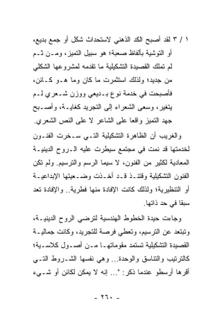 ‫١ / ٣ ﻟﻘﺩ ﺃﺼﺒﺢ ﺍﻟﻜﺩ ﺍﻟﺫﻫﻨﻲ ﻻﺴﺘﺤﺩﺍﺙ ﺸﻜل ﺃﻭ ﺠﻤﻊ ﺒﺩﻴﻊ،‬
‫ﺃﻭ ﺍﻟﺘﻭﺸﻴﺔ ﺒﺄﻟﻔﺎﻅ ﺼﻌﺒﺔ؛ ﻫﻭ ﺴﺒﻴل ﺍﻟﺘﻤﻴﺯ، ﻭﻤـﻥ ﺜـﻡ‬
‫ﻟﻡ ﺘﻤﻠﻙ ﺍﻟﻘﺼﻴﺩﺓ ﺍﻟﺘﺸﻜﻴﻠﻴﺔ ﻤﺎ ﺘﻘﺩﻤﻪ ﻟﻤﺸﺭﻭﻋﻬﺎ ﺍﻟﺸﻜﻠﻲ‬
‫ﻤﻥ ﺠﺩﻴﺩ؛ ﻭﻟﺫﻟﻙ ﺍﺴﺘﺜﻤﺭﺕ ﻤﺎ ﻜﺎﻥ ﻭﻤﺎ ﻫـﻭ ﻜـﺎﺌﻥ،‬
‫ﻓﺄﺼﺒﺤﺕ ﻓﻲ ﺨﺩﻤﺔ ﻨﻭﻉ ﺒـﺩﻴﻌﻲ ﻭﻭﺯﻥ ﺸـﻌﺭﻱ ﻟـﻡ‬
‫ﻴﺘﻐﻴﺭ، ﻭﺴﻌﻰ ﺍﻟﺸﻌﺭﺍﺀ ﺇﻟﻰ ﺍﻟﺘﺠﺭﻴﺩ ﻜﻐﺎﻴـﺔ، ﻭﺃﺼـﺒﺢ‬
‫ﺠﻬﺩ ﺍﻟﺘﻤﻴﺯ ﻭﺍﻗ ‪‬ﺎ ﻋﻠﻰ ﺍﻟﺸﺎﻋﺭ ﻻ ﻋﻠﻰ ﺍﻟﻨﺹ ﺍﻟﺸﻌﺭﻱ.‬
                               ‫ﻌ‬
‫ﻭﺍﻟﻐﺭﻴﺏ ﺃﻥ ﺍﻟﻅﺎﻫﺭﺓ ﺍﻟﺘﺸﻜﻴﻠﻴﺔ ﺍﻟﺘـﻲ ﺴـﺨﺭﺕ ﺍﻟﻔﻨـﻭﻥ‬
‫ﻟﺨﺩﻤﺘﻬﺎ ﻗﺩ ﻨﻤﺕ ﻓﻲ ﻤﺠﺘﻤﻊ ﺴﻴﻁﺭﺕ ﻋﻠﻴﻪ ﺍﻟـﺭﻭﺡ ﺍﻟﺩﻴﻨﻴـﺔ‬
‫ﺍﻟﻤﻌﺎﺩﻴﺔ ﻟﻜﺜﻴﺭ ﻤﻥ ﺍﻟﻔﻨﻭﻥ، ﻻ ﺴﻴﻤﺎ ﺍﻟﺭﺴﻡ ﻭﺍﻟﺘﺭﺴﻴﻡ. ﻭﻟﻡ ﺘﻜﻥ‬
‫ﺍﻟﻔﻨﻭﻥ ﺍﻟﺘﺸﻜﻴﻠﻴﺔ ﻭﻗﺘﺌـﺫ ﻗـﺩ ﺃﺨـﺫﺕ ﻭﻀـﻌﻴﺘﻬﺎ ﺍﻹﺒﺩﺍﻋﻴـﺔ‬
‫ﺃﻭ ﺍﻟﺘﻨﻅﻴﺭﻴﺔ؛ ﻭﻟﺫﻟﻙ ﻜﺎﻨﺕ ﺍﻹﻓﺎﺩﺓ ﻤﻨﻬﺎ ﻓﻁﺭﻴﺔ.. ﻭﺍﻹﻓﺎﺩﺓ ﺘﻌﺩ‬
                                       ‫ﺴﺒ ﹰﺎ ﻓﻲ ﺤﺩ ﺫﺍﺘﻬﺎ.‬
                                                     ‫ﻘ‬
‫ﻭﺠﺎﺀﺕ ﺤﻴﺩﺓ ﺍﻟﺨﻁﻭﻁ ﺍﻟﻬﻨﺩﺴﻴﺔ ﻟﺘﺭﻀﻲ ﺍﻟﺭﻭﺡ ﺍﻟﺩﻴﻨﻴـﺔ،‬
‫ﻭﺘﺒﺘﻌﺩ ﻋﻥ ﺍﻟﺘﺭﺴﻴﻡ، ﻭﺘﻌﻁﻲ ﻓﺭﺼﺔ ﻟﻠﺘﺠﺭﻴﺩ، ﻭﻜﺎﻨﺕ ﺠﻤﺎﻟﻴـﺔ‬
‫ﺍﻟﻘﺼﻴﺩﺓ ﺍﻟﺘﺸﻜﻴﻠﻴﺔ ﺘﺴﺘﻤﺩ ﻤﻘﻭﻤﺎﺘﻬـﺎ ﻤـﻥ ﺃﺼـﻭل ﻜﻼﺴـﻴﺔ؛‬
‫ﻜﺎﻟﺘﺭﺘﻴﺏ ﻭﺍﻟﺘﻨﺎﺴﻕ ﻭﺍﻟﻭﺤﺩﺓ... ﻭﻫﻲ ﻨﻔﺴﻬﺎ ﺍﻟﺸـﺭﻭﻁ ﺍﻟﺘـﻲ‬
‫ﺃﻗﺭﻫﺎ ﺃﺭﺴﻁﻭ ﻋﻨﺩﻤﺎ ﺫﻜﺭ: "... ﺇﻨﻪ ﻻ ﻴﻤﻜﻥ ﻟﻜﺎﺌﻥ ﺃﻭ ﺸـﻲﺀ‬


                     ‫- ٠٦٢ -‬
 