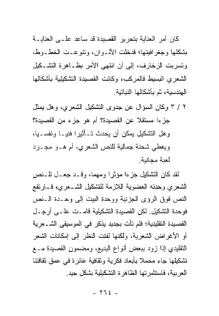 ‫ﻜﺎﻥ ﺃﻤﺭ ﺍﻟﻌﻨﺎﻴﺔ ﺒﺘﺤﺭﻴﺭ ﺍﻟﻘﺼﻴﺩﺓ ﻗﺩ ﺴﺎﻋﺩ ﻋﻠـﻰ ﺍﻟﻌﻨﺎﻴـﺔ‬
‫ﺒﺸﻜﻠﻬﺎ ﻭﺠﻐﺭﺍﻓﻴﺘﻬﺎ؛ ﻓﺩﺨﻠﺕ ﺍﻷﻟـﻭﺍﻥ، ﻭﺘﻨﻭﻋـﺕ ﺍﻟﺨﻁـﻭﻁ،‬
‫ﻭﺘﺴﺭﺒﺕ ﺍﻟﺯﺨﺎﺭﻑ، ﺇﻟﻰ ﺃﻥ ﺍﻨﺘﻬﻰ ﺍﻷﻤﺭ ﺒﻅـﺎﻫﺭﺓ ﺍﻟﺘﺸـﻜﻴل‬
‫ﺍﻟﺸﻌﺭﻱ ﺍﻟﺒﺴﻴﻁ ﻓﺎﻟﻤﺭﻜﺏ، ﻭﻜﺎﻨﺕ ﺍﻟﻘﺼﻴﺩﺓ ﺍﻟﺘﺸﻜﻴﻠﻴﺔ ﺒﺄﺸﻜﺎﻟﻬﺎ‬
                              ‫ﺍﻟﻬﻨﺩﺴﻴﺔ، ﺜﻡ ﺒﺄﺸﻜﺎﻟﻬﺎ ﺍﻟﻨﺒﺎﺘﻴﺔ.‬
‫٢ / ٣ ﻭﻜﺎﻥ ﺍﻟﺴﺅﺍل ﻋﻥ ﺠﺩﻭﻯ ﺍﻟﺘﺸﻜﻴل ﺍﻟﺸﻌﺭﻱ، ﻭﻫل ﻴﻤﺜل‬
‫ﺠﺯ ‪‬ﺍ ﻤﺴﺘﻘﻼ ﻋﻥ ﺍﻟﻘﺼﻴﺩﺓ؟ ﺃﻡ ﻫﻭ ﺠﺯﺀ ﻤﻥ ﺍﻟﻘﺼﻴﺩﺓ؟‬
                                  ‫ﹰ‬      ‫ﺀ‬
‫ﻭﻫل ﺍﻟﺘﺸﻜﻴل ﻴﻤﻜﻥ ﺃﻥ ﻴﺤﺩﺙ ﺘـﺄﺜﻴ ‪‬ﺍ ﻓﻨ ‪‬ـﺎ ﻭﻨﻔﺴـﻴﺎ،‬
  ‫‪‬‬        ‫ﺭ ﻴ‬
‫ﻭﻴﻌﻁﻲ ﺸﺤﻨﺔ ﺠﻤﺎﻟﻴﺔ ﻟﻠﻨﺹ ﺍﻟﺸﻌﺭﻱ، ﺃﻡ ﻫـﻭ ﻤﺠـﺭﺩ‬
                                        ‫ﻟﻌﺒﺔ ﻤﺠﺎﻨﻴﺔ.‬
‫ﻟﻘﺩ ﻜﺎﻥ ﺍﻟﺘﺸﻜﻴل ﺠﺯ ‪‬ﺍ ﻤﺅﺜ ‪‬ﺍ ﻭﻤﻬ ‪‬ﺎ، ﻭﻗـﺩ ﺠﻌـل ﻟﻠـﻨﺹ‬
                  ‫ﻤ‬      ‫ﺭ‬      ‫ﺀ‬
‫ﺍﻟﺸﻌﺭﻱ ﻭﺤﺩﺘﻪ ﺍﻟﻌﻀﻭﻴﺔ ﺍﻟﻼﺯﻤﺔ ﻟﻠﺘﺸﻜﻴل ﺍﻟﺸـﻌﺭﻱ، ﻓـﺎﺭﺘﻔﻊ‬
‫ﺍﻟﻨﺹ ﻓﻭﻕ ﺍﻟﺭﺅﻯ ﺍﻟﺠﺯﺌﻴﺔ ﻭﻭﺤﺩﺓ ﺍﻟﺒﻴﺕ ﺇﻟﻰ ﻭﺤـﺩﺓ ﺍﻟـﻨﺹ‬
‫ﻓﻭﺤﺩﺓ ﺍﻟﺘﺸﻜﻴل. ﻟﻜﻥ ﺍﻟﻘﺼﻴﺩﺓ ﺍﻟﺘﺸﻜﻴﻠﻴﺔ ﻗﺎﻤـﺕ ﻋﻠـﻰ ﺃﺭﺠـل‬
‫ﺍﻟﻘﺼﻴﺩﺓ ﺍﻟﺘﻘﻠﻴﺩﻴﺔ؛ ﻓﻠﻡ ﺘﺄﺕ ﺒﺠﺩﻴﺩ ﻴﺫﻜﺭ ﻓﻲ ﺍﻟﻤﻭﺴﻴﻘﻰ ﺍﻟﺸـﻌﺭﻴﺔ‬
‫ﺃﻭ ﺍﻷﻏﺭﺍﺽ ﺍﻟﺸﻌﺭﻴﺔ، ﻭﻟﻜﻨﻬﺎ ﻟﻔﺘﺕ ﺍﻟﻨﻅﺭ ﺇﻟﻰ ﺇﻤﻜﺎﻨﺎﺕ ﺍﻟﺸﻌﺭ‬
‫ﺍﻟﺘﻘﻠﻴﺩﻱ ﺇﺫﺍ ‪‬ﻭﺩ ﺒﺒﻌﺽ ﺃﻨﻭﺍﻉ ﺍﻟﺒﺩﻴﻊ، ﻭﻤﻀﻤﻭﻥ ﺍﻟﻘﺼﻴﺩﺓ ﻤـﻊ‬
                                        ‫ﺯ‬
‫ﺘﺸﻜﻴﻠﻬﺎ ﺠﺎﺀ ﻤﺤﻤﻼ ﺒﺄﺒﻌﺎﺩ ﻓﻜﺭﻴﺔ ﻭﺜﻘﺎﻓﻴﺔ ﻏﺎﺌﺭﺓ ﻓﻲ ﻋﻤﻕ ﺜﻘﺎﻓﺘﻨﺎ‬
                                          ‫ﹰ‬
            ‫ﺍﻟﻌﺭﺒﻴﺔ، ﻓﺎﺴﺘﺜﻤﺭﺘﻬﺎ ﺍﻟﻅﺎﻫﺭﺓ ﺍﻟﺘﺸﻜﻴﻠﻴﺔ ﺒﺸﻜل ﺠﻴﺩ.‬

                      ‫- ٤٦٢ -‬
 