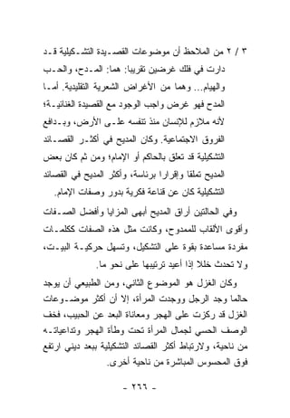 ‫٣ / ٢ ﻤﻥ ﺍﻟﻤﻼﺤﻅ ﺃﻥ ﻤﻭﻀﻭﻋﺎﺕ ﺍﻟﻘﺼـﻴﺩﺓ ﺍﻟﺘﺸـﻜﻴﻠﻴﺔ ﻗـﺩ‬
‫ﺩﺍﺭﺕ ﻓﻲ ﻓﻠﻙ ﻏﺭﻀﻴﻥ ﺘﻘﺭﻴ ‪‬ﺎ: ﻫﻤﺎ: ﺍﻟﻤـﺩﺡ، ﻭﺍﻟﺤـﺏ‬
                      ‫ﺒ‬
‫ﻭﺍﻟﻬﻴﺎﻡ... ﻭﻫﻤﺎ ﻤﻥ ﺍﻷﻏﺭﺍﺽ ﺍﻟﺸﻌﺭﻴﺔ ﺍﻟﺘﻘﻠﻴﺩﻴﺔ. ﺃﻤـﺎ‬
‫ﺍﻟﻤﺩﺡ ﻓﻬﻭ ﻏﺭﺽ ﻭﺍﺠﺏ ﺍﻟﻭﺠﻭﺩ ﻤﻊ ﺍﻟﻘﺼﻴﺩﺓ ﺍﻟﻐﻨﺎﺌﻴـﺔ؛‬
‫ﻷﻨﻪ ﻤﻼﺯﻡ ﻟﻺﻨﺴﺎﻥ ﻤﻨﺫ ﺘﻨﻔﺴﻪ ﻋﻠـﻰ ﺍﻷﺭﺽ، ﻭﺒـﺩﺍﻓﻊ‬
‫ﺍﻟﻔﺭﻭﻕ ﺍﻻﺠﺘﻤﺎﻋﻴﺔ. ﻭﻜﺎﻥ ﺍﻟﻤﺩﻴﺢ ﻓﻲ ﺃﻜﺜـﺭ ﺍﻟﻘﺼـﺎﺌﺩ‬
‫ﺍﻟﺘﺸﻜﻴﻠﻴﺔ ﻗﺩ ﺘﻌﻠﻕ ﺒﺎﻟﺤﺎﻜﻡ ﺃﻭ ﺍﻹﻤﺎﻡ؛ ﻭﻤﻥ ﺜﻡ ﻜﺎﻥ ﺒﻌﺽ‬
‫ﺍﻟﻤﺩﻴﺢ ﺘﻤﻠ ﹰﺎ ﻭﺇﻗﺭﺍ ‪‬ﺍ ﺒﺭﺌﺎﺴﺔ، ﻭﺃﻜﺜﺭ ﺍﻟﻤﺩﻴﺢ ﻓﻲ ﺍﻟﻘﺼﺎﺌﺩ‬
                                 ‫ﺭ‬        ‫ﻘ‬
   ‫ﺍﻟﺘﺸﻜﻴﻠﻴﺔ ﻜﺎﻥ ﻋﻥ ﻗﻨﺎﻋﺔ ﻓﻜﺭﻴﺔ ﺒﺩﻭﺭ ﻭﺼﻔﺎﺕ ﺍﻹﻤﺎﻡ.‬
‫ﻭﻓﻲ ﺍﻟﺤﺎﻟﺘﻴﻥ ﺃﺭﺍﻕ ﺍﻟﻤﺩﻴﺢ ﺃﺒﻬﻰ ﺍﻟﻤﺯﺍﻴﺎ ﻭﺃﻓﻀل ﺍﻟﺼـﻔﺎﺕ‬
‫ﻭﺃﻗﻭﻯ ﺍﻷﻟﻘﺎﺏ ﻟﻠﻤﻤﺩﻭﺡ، ﻭﻜﺎﻨﺕ ﻤﺜل ﻫﺫﻩ ﺍﻟﺼﻔﺎﺕ ﻜﻜﻠﻤـﺎﺕ‬
‫ﻤﻔﺭﺩﺓ ﻤﺴﺎﻋﺩﺓ ﺒﻘﻭﺓ ﻋﻠﻰ ﺍﻟﺘﺸﻜﻴل، ﻭﺘﺴﻬل ﺤﺭﻜﻴـﺔ ﺍﻟﺒﻴـﺕ،‬
               ‫ﻭﻻ ﺘﺤﺩﺙ ﺨﻠﻼ ﺇﺫﺍ ﺃﻋﻴﺩ ﺘﺭﺘﻴﺒﻬﺎ ﻋﻠﻰ ﻨﺤﻭ ﻤﺎ.‬
                                            ‫ﹰ‬
‫ﻭﻜﺎﻥ ﺍﻟﻐﺯل ﻫﻭ ﺍﻟﻤﻭﻀﻭﻉ ﺍﻟﺜﺎﻨﻲ، ﻭﻤﻥ ﺍﻟﻁﺒﻴﻌﻲ ﺃﻥ ﻴﻭﺠﺩ‬
‫ﺤﺎﻟﻤﺎ ﻭﺠﺩ ﺍﻟﺭﺠل ﻭﻭﺠﺩﺕ ﺍﻟﻤﺭﺃﺓ، ﺇﻻ ﺃﻥ ﺃﻜﺜﺭ ﻤﻭﻀـﻭﻋﺎﺕ‬
‫ﺍﻟﻐﺯل ﻗﺩ ﺭﻜﺯﺕ ﻋﻠﻰ ﺍﻟﻬﺠﺭ ﻭﻤﻌﺎﻨﺎﺓ ﺍﻟﺒﻌﺩ ﻋﻥ ﺍﻟﺤﺒﻴﺏ، ﻓﺨﻑ‬
‫ﺍﻟﻭﺼﻑ ﺍﻟﺤﺴﻲ ﻟﺠﻤﺎل ﺍﻟﻤﺭﺃﺓ ﺘﺤﺕ ﻭﻁﺄﺓ ﺍﻟﻬﺠﺭ ﻭﺘﺩﺍﻋﻴﺎﺘـﻪ‬
‫ﻤﻥ ﻨﺎﺤﻴﺔ، ﻭﻻﺭﺘﺒﺎﻁ ﺃﻜﺜﺭ ﺍﻟﻘﺼﺎﺌﺩ ﺍﻟﺘﺸﻜﻴﻠﻴﺔ ﺒﺒﻌﺩ ﺩﻴﻨﻲ ﺍﺭﺘﻔﻊ‬
                  ‫ﻓﻭﻕ ﺍﻟﻤﺤﺴﻭﺱ ﺍﻟﻤﺒﺎﺸﺭﺓ ﻤﻥ ﻨﺎﺤﻴﺔ ﺃﺨﺭﻯ.‬

                       ‫- ٦٦٢ -‬
 