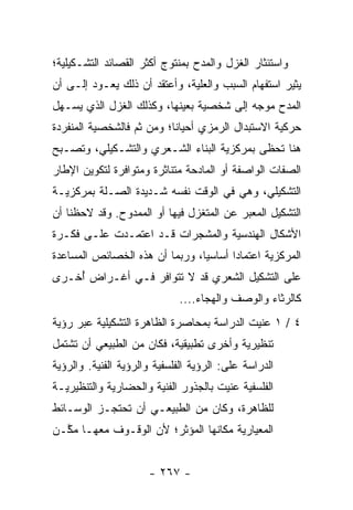 ‫ﻭﺍﺴﺘﺌﺜﺎﺭ ﺍﻟﻐﺯل ﻭﺍﻟﻤﺩﺡ ﺒﻤﻨﺘﻭﺝ ﺃﻜﺜﺭ ﺍﻟﻘﺼﺎﺌﺩ ﺍﻟﺘﺸـﻜﻴﻠﻴﺔ؛‬
‫ﻴﺜﻴﺭ ﺍﺴﺘﻔﻬﺎﻡ ﺍﻟﺴﺒﺏ ﻭﺍﻟﻌﻠﻴﺔ، ﻭﺃﻋﺘﻘﺩ ﺃﻥ ﺫﻟﻙ ﻴﻌـﻭﺩ ﺇﻟـﻰ ﺃﻥ‬
‫ﺍﻟﻤﺩﺡ ﻤﻭﺠﻪ ﺇﻟﻰ ﺸﺨﺼﻴﺔ ﺒﻌﻴﻨﻬﺎ، ﻭﻜﺫﻟﻙ ﺍﻟﻐﺯل ﺍﻟﺫﻱ ‪‬ﺴـﻬل‬
    ‫ﻴ‬
‫ﺤﺭﻜﻴﺔ ﺍﻻﺴﺘﺒﺩﺍل ﺍﻟﺭﻤﺯﻱ ﺃﺤﻴﺎ ﹰﺎ؛ ﻭﻤﻥ ﺜﻡ ﻓﺎﻟﺸﺨﺼﻴﺔ ﺍﻟﻤﻨﻔﺭﺩﺓ‬
                           ‫ﻨ‬
‫ﻫﻨﺎ ﺘﺤﻅﻰ ﺒﻤﺭﻜﺯﻴﺔ ﺍﻟﺒﻨﺎﺀ ﺍﻟﺸـﻌﺭﻱ ﻭﺍﻟﺘﺸـﻜﻴﻠﻲ، ﻭﺘﺼـﺒﺢ‬
‫ﺍﻟﺼﻔﺎﺕ ﺍﻟﻭﺍﺼﻔﺔ ﺃﻭ ﺍﻟﻤﺎﺩﺤﺔ ﻤﺘﻨﺎﺜﺭﺓ ﻭﻤﺘﻭﺍﻓﺭﺓ ﻟﺘﻜﻭﻴﻥ ﺍﻹﻁﺎﺭ‬
‫ﺍﻟﺘﺸﻜﻴﻠﻲ، ﻭﻫﻲ ﻓﻲ ﺍﻟﻭﻗﺕ ﻨﻔﺴﻪ ﺸـﺩﻴﺩﺓ ﺍﻟﺼـﻠﺔ ﺒﻤﺭﻜﺯﻴـﺔ‬
‫ﺍﻟﺘﺸﻜﻴل ﺍﻟﻤﻌﺒﺭ ﻋﻥ ﺍﻟﻤﺘﻐﺯل ﻓﻴﻬﺎ ﺃﻭ ﺍﻟﻤﻤﺩﻭﺡ. ﻭﻗﺩ ﻻﺤﻅﻨﺎ ﺃﻥ‬
‫ﺍﻷﺸﻜﺎل ﺍﻟﻬﻨﺩﺴﻴﺔ ﻭﺍﻟﻤﺸﺠﺭﺍﺕ ﻗـﺩ ﺍﻋﺘﻤـﺩﺕ ﻋﻠـﻰ ﻓﻜـﺭﺓ‬
‫ﺍﻟﻤﺭﻜﺯﻴﺔ ﺍﻋﺘﻤﺎ ‪‬ﺍ ﺃﺴﺎﺴﻴﺎ، ﻭﺭﺒﻤﺎ ﺃﻥ ﻫﺫﻩ ﺍﻟﺨﺼﺎﺌﺹ ﺍﻟﻤﺴﺎﻋﺩﺓ‬
                                ‫‪‬‬      ‫ﺩ‬
‫ﻋﻠﻰ ﺍﻟﺘﺸﻜﻴل ﺍﻟﺸﻌﺭﻱ ﻗﺩ ﻻ ﺘﺘﻭﺍﻓﺭ ﻓـﻲ ﺃﻏـﺭﺍﺽ ُﺨـﺭﻯ‬
    ‫ﺃ‬
                             ‫ﻜﺎﻟﺭﺜﺎﺀ ﻭﺍﻟﻭﺼﻑ ﻭﺍﻟﻬﺠﺎﺀ....‬
‫٤ / ١ ﻋﻨﻴﺕ ﺍﻟﺩﺭﺍﺴﺔ ﺒﻤﺤﺎﺼﺭﺓ ﺍﻟﻅﺎﻫﺭﺓ ﺍﻟﺘﺸﻜﻴﻠﻴﺔ ﻋﺒﺭ ﺭﺅﻴﺔ‬
‫ﺘﻨﻅﻴﺭﻴﺔ ﻭﺃﺨﺭﻯ ﺘﻁﺒﻴﻘﻴﺔ، ﻓﻜﺎﻥ ﻤﻥ ﺍﻟﻁﺒﻴﻌﻲ ﺃﻥ ﺘﺸﺘﻤل‬
‫ﺍﻟﺩﺭﺍﺴﺔ ﻋﻠﻰ: ﺍﻟﺭﺅﻴﺔ ﺍﻟﻔﻠﺴﻔﻴﺔ ﻭﺍﻟﺭﺅﻴﺔ ﺍﻟﻔﻨﻴﺔ. ﻭﺍﻟﺭﺅﻴﺔ‬
‫ﺍﻟﻔﻠﺴﻔﻴﺔ ﻋﻨﻴﺕ ﺒﺎﻟﺠﺫﻭﺭ ﺍﻟﻔﻨﻴﺔ ﻭﺍﻟﺤﻀﺎﺭﻴﺔ ﻭﺍﻟﺘﻨﻅﻴﺭﻴـﺔ‬
‫ﻟﻠﻅﺎﻫﺭﺓ، ﻭﻜﺎﻥ ﻤﻥ ﺍﻟﻁﺒﻴﻌـﻲ ﺃﻥ ﺘﺤﺘﺠـﺯ ﺍﻟﻭﺴـﺎﺌﻁ‬
‫ﺍﻟﻤﻌﻴﺎﺭﻴﺔ ﻤﻜﺎﻨﻬﺎ ﺍﻟﻤﺅﺜﺭ؛ ﻷﻥ ﺍﻟﻭﻗـﻭﻑ ﻤﻌﻬـﺎ ﻤ ﱠـﻥ‬
  ‫ﻜ‬


                      ‫- ٧٦٢ -‬
 