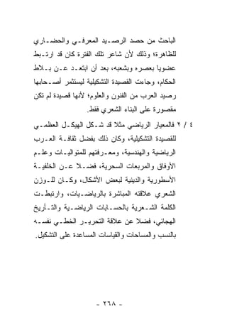 ‫ﺍﻟﺒﺎﺤﺙ ﻤﻥ ﺤﺼﺩ ﺍﻟﺭﺼـﻴﺩ ﺍﻟﻤﻌﺭﻓـﻲ ﻭﺍﻟﺤﻀـﺎﺭﻱ‬
‫ﻟﻠﻅﺎﻫﺭﺓ؛ ﻭﺫﻟﻙ ﻷﻥ ﺸﺎﻋﺭ ﺘﻠﻙ ﺍﻟﻔﺘﺭﺓ ﻜﺎﻥ ﻗﺩ ﺍﺭﺘـﺒﻁ‬
‫ﻋﻀﻭﻴﺎ ﺒﻌﺼﺭﻩ ﻭﺒﺸﻌﺒﻪ، ﺒﻌﺩ ﺃﻥ ﺍﺒﺘﻌـﺩ ﻋـﻥ ﺒـﻼﻁ‬
                                      ‫‪‬‬
‫ﺍﻟﺤﻜﺎﻡ، ﻭﺠﺎﺀﺕ ﺍﻟﻘﺼﻴﺩﺓ ﺍﻟﺘﺸﻜﻴﻠﻴﺔ ﻟﻴﺴﺘﺜﻤﺭ ﺃﺼـﺤﺎﺒﻬﺎ‬
‫ﺭﺼﻴﺩ ﺍﻟﻌﺭﺏ ﻤﻥ ﺍﻟﻔﻨﻭﻥ ﻭﺍﻟﻌﻠﻭﻡ؛ ﻷﻨﻬﺎ ﻗﺼﻴﺩﺓ ﻟﻡ ﺘﻜﻥ‬
                 ‫ﻤﻘﺼﻭﺭﺓ ﻋﻠﻰ ﺍﻟﺒﻨﺎﺀ ﺍﻟﺸﻌﺭﻱ ﻓﻘﻁ.‬
‫٤ / ٢ ﻓﺎﻟﻤﻌﻴﺎﺭ ﺍﻟﺭﻴﺎﻀﻲ ﻤﺜﻼ ﻗﺩ ﺸـﻜل ﺍﻟﻬﻴﻜـل ﺍﻟﻌﻅﻤـﻲ‬
                        ‫ﹰ‬
‫ﻟﻠﻘﺼﻴﺩﺓ ﺍﻟﺘﺸﻜﻴﻠﻴﺔ، ﻭﻜﺎﻥ ﺫﻟﻙ ﺒﻔﻀل ﺜﻘﺎﻓـﺔ ﺍﻟﻌـﺭﺏ‬
‫ﺍﻟﺭﻴﺎﻀﻴﺔ ﻭﺍﻟﻬﻨﺩﺴﻴﺔ، ﻭﻤﻌـﺭﻓﺘﻬﻡ ﻟﻠﻤﺘﻭﺍﻟﻴـﺎﺕ ﻭﻋﻠـﻡ‬
‫ﺍﻷﻭﻓﺎﻕ ﻭﺍﻟﻤﺭﺒﻌﺎﺕ ﺍﻟﺴﺤﺭﻴﺔ، ﻓﻀـﻼ ﻋـﻥ ﺍﻟﺨﻠﻔﻴـﺔ‬
             ‫ﹰ‬
‫ﺍﻷﺴﻁﻭﺭﻴﺔ ﻭﺍﻟﺩﻴﻨﻴﺔ ﻟﺒﻌﺽ ﺍﻷﺸﻜﺎل، ﻭﻜـﺎﻥ ﻟﻠـﻭﺯﻥ‬
‫ﺍﻟﺸﻌﺭﻱ ﻋﻼﻗﺘﻪ ﺍﻟﻤﺒﺎﺸﺭﺓ ﺒﺎﻟﺭﻴﺎﻀـﻴﺎﺕ، ﻭﺍﺭﺘﺒﻁـﺕ‬
‫ﺍﻟﻜﻠﻤﺔ ﺍﻟﺸـﻌﺭﻴﺔ ﺒﺎﻟﺤﺴـﺎﺒﺎﺕ ﺍﻟﺭﻴﺎﻀـﻴﺔ ﻭﺍﻟﺘـﺄﺭﻴﺦ‬
‫ﺍﻟﻬﺠﺎﺌﻲ، ﻓﻀﻼ ﻋﻥ ﻋﻼﻗﺔ ﺍﻟﺘﺤﺭﻴـﺭ ﺍﻟﺨﻁـﻲ ﻨﻔﺴـﻪ‬
                              ‫ﹰ‬
‫ﺒﺎﻟﻨﺴﺏ ﻭﺍﻟﻤﺴﺎﺤﺎﺕ ﻭﺍﻟﻘﻴﺎﺴﺎﺕ ﺍﻟﻤﺴﺎﻋﺩﺓ ﻋﻠﻰ ﺍﻟﺘﺸﻜﻴل.‬




                    ‫- ٨٦٢ -‬
 