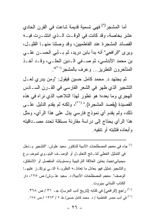 ‫)*(‬
‫ﻓﻬﻲ ﺘﺴﻤﻴﺔ ﻗﺩﻴﻤﺔ ﺸﺎﻋﺕ ﻓﻲ ﺍﻟﻘﺭﻥ ﺍﻟﺤﺎﺩﻱ‬                   ‫ﺃﻤﺎ ﺍﻟﻤﺸﺠﺭ‬
‫ﻋﺸﺭ ﺒﺨﺎﺼﺔ، ﻭﻗﺩ ﻜﺎﻨﺕ ﻓﻲ ﺍﻟﻭﻗـﺕ ﺍﻟـﺫﻱ ﺍﻨﺘﺸـﺭﺕ ﻓﻴـﻪ‬
‫ﺍﻟﻘﺼﺎﺌﺩ ﺍﻟﻤﺸﺠﺭﺓ ﻋﻨﺩ ﺍﻟﻔﺎﻁﻤﻴﻴﻥ، ﻭﻗﺩ ﻭﺼﻠﻨﺎ ﻤﻨﻬـﺎ ﺍﻟﻘﻠﻴـل،‬
‫ﻭﻴﺭﻯ "ﺍﻟﺭﺍﻓﻌﻲ" ﺃﻨﻪ ﺒﺩﺃ ﺒﺎﺒﻥ ﺩﺭﻴﺩ، ﺜﻡ ﺒـﺄﺒﻲ ﺍﻟﺤﺴـﻥ ﻋﻠـﻲ‬
‫ﺒﻥ ﻤﺤﻤﺩ ﺍﻷﻨﺩﻟﺴﻲ، ﺜﻡ ﺼـﻔﻲ ﺍﻟـﺩﻴﻥ ﺍﻟﺤﻠـﻲ، ﻭﻗـﺩ ﺃﺨـﺫ‬
               ‫ﺍﻟﻤﺘﺄﺨﺭﻭﻥ ﺍﻟﺘﻁﺭﻴﺯ... ﻭ ‪‬ﺭﻑ ﺒﺎﻟﻤﺸﺠﺭ)٠٢(".‬
                               ‫ﻋ‬
‫ﺜﻡ ﻴﺠﺘﻬﺩ ﺩ. ﻤﺤﻤﺩ ﻜﺎﻤل ﺤﺴﻴﻥ ﻓﻴﻘﻭل: "ﻭﻤﻥ ﻴﺩﺭﻱ ﻟﻌـل‬
‫ﺍﻟﺘﺸﺠﻴﺭ ﺍﻟﺫﻱ ﻅﻬﺭ ﻓﻲ ﺍﻟﺸﻌﺭ ﺍﻟﻔﺎﺭﺴﻲ ﻓﻲ ﺍﻟﻘـﺭﻥ ﺍﻟﺴـﺎﺩﺱ‬
‫ﺍﻟﻬﺠﺭﻱ ﻭﻤﺎ ﺒﻌﺩﻩ؛ ﻫﻭ ﺘﻁﻭﺭ ﻟﻬﺫﺍ ﺍﻟﺘﻼﻋﺏ ﺍﻟﺫﻱ ﻨﺭﺍﻩ ﻓﻲ ﻫﺫﻩ‬
‫ﺍﻟﻘﺼﻴﺩﺓ )ﻴﻘﺼﺩ ﺍﻟﻤﺸﺠﺭﺓ(." )١٢(، ﻭﻟﻜﻨﻪ ﻟﻡ ﻴﻘﺩﻡ ﺍﻟﺩﻟﻴل ﻋﻠـﻰ‬
‫ﺫﻟﻙ، ﻭﻟﻡ ﻴﻘﺩﻡ ﺃﻱ ﻨﻤﻭﺫﺝ ﻓﺎﺭﺴﻲ ﻴﺩل ﻋﻠﻰ ﻫﺫﺍ ﺍﻟﺭﺃﻱ، ﻭﻤﺜل‬
‫ﻫﺫﺍ ﺍﻟﺭﺃﻱ ﻴﺤﺘﺎﺝ ﺇﻟﻰ ﺩﺭﺍﺴﺔ ﻤﻘﺎﺭﻨﺔ ﻤﺴﺘﻘﻠﺔ ﺘﺤﺩﺩ ﻤﺼـﺩﺍﻗﻴﺘﻪ‬
                                     ‫ﻭﺃﺒﻌﺎﺩﻩ ﻓﺘﺜﺒﺘﻪ ﺃﻭ ﺘﻨﻔﻴﻪ.‬

                                                                      ‫)*(‬
‫ﺠﺎﺀ ﻓﻲ ﻤﻌﺠﻡ ﺍﻟﻤﺼﻁﻠﺤﺎﺕ ﺍﻷﺩﺒﻴﺔ ﻟﻠﺩﻜﺘﻭﺭ ﺴﻌﻴﺩ ﻋﻠﻭﺵ: "ﺍﻟﺘﺸﺠﻴﺭ ﻴـﺩﺨل‬
‫ﻓﻲ ﺍﻟﺘﻤﺜﻴل ﺍﻟﺨﻁﻲ ﻟﻨﺘـﺎﺌﺞ ﺍﻟﺘﺤﻠﻴـل ﺃﻭ ﺍﻟﻭﺼـﻑ ﺍﻟﺒﻨﻴـﻭﻱ ﻟﻤﻭﻀـﻭﻉ‬
‫ﺴﻴﻤﻴﺎﺌﻲ؛ﺤﻴﺙ ﻴﻌﺎﻴﻥ ﺍﻟﻌﻼﻗﺔ ﺍﻟﺘﺭﺍﺘﻴﺒﻴﺔ ﻭﻤﺴﺘﻭﻴﺎﺕ ﺍﻟﻤﺘﻔﺼل ﺃﻭ ﺍﻻﺸﺘﻘﺎﻕ،‬
‫ﻭﺍﻟﺘﺸﺠﻴﺭ ﺘﻤﺜﻴل ﻓﻬﻭ ﻴﻌﺎﺩل ﻤﺎ ﺘﻌﺎﺩﻟـﻪ ﺍﻟﻨﻅﺭﻴـﺔ ﺍﻟﺘـﻲ ﻴﺭﺘﻜـﺯ ﻋﻠﻴﻬـﺎ‬
‫ﺍﻟﻭﺼﻑ". ﻤﻌﺠﻡ ﺍﻟﻤﺼﻁﻠﺤﺎﺕ ﺍﻷﺩﺒﻴﺔ/ ﺩ. ﺴﻌﻴﺩ ﻋﻠـﻭﺵ/ ﺹ ٥٢١، ﺩﺍﺭ‬
                                           ‫ﺍﻟﻜﺘﺎﺏ ﺍﻟﻠﺒﻨﺎﻨﻲ ﺒﺒﻴﺭﻭﺕ.‬
                                                                     ‫)٠٢(‬
   ‫ﺭﺍﺠﻊ )ﺍﻟﺭﺍﻓﻌﻲ( ﻓﻲ ﻜﺘﺎﺒﻪ )ﺘﺎﺭﻴﺦ ﺃﺩﺏ ﺍﻟﻌﺭﺏ(، ﺠـ ١٣ / ﺹ ٨٦٣.‬
                                                                     ‫)١٢(‬
   ‫ﻓﻲ ﺃﺩﺏ ﻤﺼﺭ ﺍﻟﻔﺎﻁﻤﻴﺔ / ﺩ. ﻤﺤﻤﺩ ﻜﺎﻤل ﺤﺴﻴﻥ/ ﻁ ٢ / ٣٦٩١ / ﺹ ٥٧١.‬

                           ‫- ٦٢ -‬
 