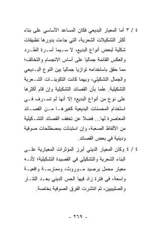 ‫٤ / ٣ ﺃﻤﺎ ﺍﻟﻤﻌﻴﺎﺭ ﺍﻟﺒﺩﻴﻌﻲ ﻓﻜﺎﻥ ﺍﻟﻤﺴﺎﻋﺩ ﺍﻷﺴﺎﺴﻲ ﻋﻠﻰ ﺒﻨﺎﺀ‬
‫ﺃﻜﺜﺭ ﺍﻟﺘﺸﻜﻴﻼﺕ ﺍﻟﺸﻌﺭﻴﺔ، ﺍﻟﺘﻲ ﺠﺎﺀﺕ ﺒﺩﻭﺭﻫﺎ ﺘﻁﺒﻴﻘﺎﺕ‬
‫ﺸﻜﻠﻴﺔ ﻟﺒﻌﺽ ﺃﻨﻭﺍﻉ ﺍﻟﺒﺩﻴﻊ، ﻻ ﺴـﻴﻤﺎ ﺃﺴـﺭﺓ ﺍﻟﻁـﺭﺩ‬
‫ﻭﺍﻟﻌﻜﺱ ﺍﻟﻘﺎﺌﻤﺔ ﺠﻤﺎﻟﻴﺎ ﻋﻠﻰ ﺃﺴﺎﺱ ﺍﻻﻨﺠﺴﺎﻡ ﻭﺍﻟﺘﺨﺎﻟﻑ؛‬
                            ‫‪‬‬
‫ﻤﻤﺎ ﺤﻘﻕ ﺒﺎﺴﺘﺨﺩﺍﻤﻪ ﺘﻭﺍﺯ ‪‬ﺎ ﺠﻤﺎﻟﻴﺎ ﺒﻴﻥ ﺍﻟﻨﻭﻉ ﺍﻟﺒـﺩﻴﻌﻲ‬
                    ‫‪‬‬      ‫ﻴ‬
‫ﻭﺍﻟﺠﻤﺎل ﺍﻟﺘﺸﻜﻴﻠﻲ، ﻭﺒﻬﻤﺎ ﻜﺎﻨﺕ ﺍﻟﺘﻜﻭﻴﻨـﺎﺕ ﺍﻟﺸـﻌﺭﻴﺔ‬
‫ﺍﻟﺘﺸﻜﻴﻠﻴﺔ. ﻋﻠ ‪‬ﺎ ﺒﺄﻥ ﺍﻟﻘﺼﺎﺌﺩ ﺍﻟﺘﺸﻜﻴﻠﻴﺔ ﻭﺇﻥ ﻗﺎﻡ ﺃﻜﺜﺭﻫﺎ‬
                                      ‫ﻤ‬
‫ﻋﻠﻰ ﻨﻭﻉ ﻤﻥ ﺃﻨﻭﺍﻉ ﺍﻟﺒﺩﻴﻊ؛ ﺇﻻ ﺃﻨﻬﺎ ﻟﻡ ﺘﺴـﺭﻑ ﻓـﻲ‬
‫ﺍﺴﺘﺨﺩﺍﻡ ﺍﻟﻤﺤﺴﻨﺎﺕ ﺍﻟﺒﺩﻴﻌﻴﺔ ﻜﻐﻴﺭﻫـﺎ ﻤـﻥ ﺍﻟﻘﺼـﺎﺌﺩ‬
‫ﺍﻟﻤﻌﺎﺼﺭﺓ ﻟﻬﺎ... ﻓﻀﻼ ﻋﻥ ﺘﺨﻔﻑ ﺍﻟﻘﺼﺎﺌﺩ ﺍﻟﺘﺸـﻜﻴﻠﻴﺔ‬
                           ‫ﹰ‬
‫ﻤﻥ ﺍﻷﻟﻔﺎﻅ ﺍﻟﺼﻌﺒﺔ، ﻭﺇﻥ ﺍﺴﺘﺒﺩﻟﺕ ﺒﻤﺼﻁﻠﺤﺎﺕ ﺼﻭﻓﻴﺔ‬
                            ‫ﻭﺩﻴﻨﻴﺔ ﻓﻲ ﺒﻌﺽ ﺍﻟﻘﺼﺎﺌﺩ.‬
‫٤ / ٤ ﻭﻜﺎﻥ ﺍﻟﻤﻌﻴﺎﺭ ﺍﻟﺩﻴﻨﻲ ﺃﺒﺭﺯ ﺍﻟﻤﺅﺜﺭﺍﺕ ﺍﻟﻤﻌﻴﺎﺭﻴﺔ ﻋﻠـﻰ‬
‫ﺍﻟﺒﻨﺎﺀ ﺍﻟﺸﻌﺭﻴﺔ ﻭﺍﻟﺘﺸﻜﻴﻠﻲ ﻓﻲ ﺍﻟﻘﺼﻴﺩﺓ ﺍﻟﺘﺸﻜﻴﻠﻴﺔ؛ ﻷﻨـﻪ‬
‫ﻤﻌﻴﺎﺭ ﻤﺤﻤل ﺒﺭﺼﻴﺩ ﻤـﻭﺭﻭﺙ، ﻭﻤﻤﺎﺭﺴـﺔ ﻭﺍﻗﻌﻴـﺔ‬
‫ﻭﺍﺴﻌﺔ، ﻓﻲ ﻓﺘﺭﺓ ﺯﺍﺩ ﻓﻴﻬﺎ ﺍﻟﺤﺱ ﺍﻟﺩﻴﻨﻲ ﺒﻌـﺩ ﺍﻟﺘﺘـﺎﺭ‬
      ‫ﻭﺍﻟﺼﻠﻴﺒﻴﻴﻥ، ﺜﻡ ﺍﻨﺘﺸﺭﺕ ﺍﻟﻔﺭﻕ ﺍﻟﺼﻭﻓﻴﺔ ﺒﺨﺎﺼﺔ.‬



                       ‫- ٩٦٢ -‬
 