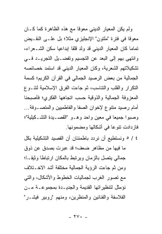 ‫ﻭﻟﻡ ﻴﻜﻥ ﺍﻟﻤﻌﻴﺎﺭ ﺍﻟﺩﻴﻨﻲ ﻤﻌﻭ ﹰﺎ ﻤﻊ ﻫﺫﻩ ﺍﻟﻅﺎﻫﺭﺓ ﻜﻤﺎ ﻜـﺎﻥ‬
                         ‫ﻗ‬
‫ﻤﻌﻭ ﹰﺎ ﻓﻲ ﻓﺘﺭﺓ "ﻤﻠﺘﻭﻥ" ﺍﻹﻨﺠﻠﻴﺯﻱ ﻤﺜ ﹰ؛ ﺒل ﻋﻠـﻰ ﺍﻟﻨﻘـﻴﺽ‬
                 ‫ﻼ‬                              ‫ﻗ‬
‫ﺘﻤﺎ ‪‬ﺎ ﻜﺎﻥ ﺍﻟﻤﻌﻴﺎﺭ ﺍﻟﺩﻴﻨﻲ ﻗﺩ ﻭﻟﺩ ﻗﻠ ﹰﺎ ﺇﺒﺩﺍﻋﻴﺎ ﺴﻜﻥ ﺍﻟﺸـﻌﺭﺍﺀ،‬
               ‫‪‬‬       ‫ﻘ‬                               ‫ﻤ‬
‫ﻭﺍﻨﺘﻬﻰ ﺒﻬﻡ ﺇﻟﻰ ﺍﻟﺒﻌﺩ ﻋﻥ ﺍﻟﺘﺠﺴﻴﻡ ﻭﺘﻔﻀـﻴل ﺍﻟﺘﺠﺭﻴـﺩ ﻓـﻲ‬
‫ﺘﺸﻜﻴﻼﺘﻬﻡ ﺍﻟﺸﻌﺭﻴﺔ، ﻭﻜﺎﻥ ﺍﻟﻤﻌﻴﺎﺭ ﺍﻟﺩﻴﻨﻲ ﻗﺩ ﺍﺴﺘﻤﺩ ﺨﺼﺎﺌﺼﻪ‬
‫ﺍﻟﺠﻤﺎﻟﻴﺔ ﻤﻥ ﺒﻌﺽ ﺍﻟﺭﺼﻴﺩ ﺍﻟﺠﻤﺎﻟﻲ ﻓﻲ ﺍﻟﻘﺭﺁﻥ ﺍﻟﻜﺭﻴﻡ؛ ﻜﺴﻤﺔ‬
‫ﺍﻟﺘﻜﺭﺍﺭ ﻭﺍﻟﻘﻠﺏ ﻭﺍﻟﺘﻨﺎﺴﺏ، ﺜﻡ ﺠﺎﺀﺕ ﺍﻟﻔﺭﻕ ﺍﻹﺴﻼﻤﻴﺔ ﻟﺘﻨـﻭﻉ‬
‫ﺍﻟﻤﻌﺯﻭﻓﺔ ﺍﻟﺠﻤﺎﻟﻴﺔ ﻭﺍﻟﺫﻭﻗﻴﺔ ﺤﺴﺏ ﺍﺘﺠﺎﻫﻬﺎ ﺍﻟﻔﻜﺭﻱ؛ ﻓﺄﺼﺒﺤﻨﺎ‬
‫ﺃﻤﺎﻡ ﺭﺼﻴﺩ ﻤﺘﻨﻭﻉ ﻹﺨﻭﺍﻥ ﺍﻟﺼﻔﺎ ﻭﺍﻟﻔﺎﻁﻤﻴﻴﻥ ﻭﺍﻟﻤﺘﺼـﻭﻓﺔ...‬
‫ﻭﺼﺒﻭﺍ ﺠﻤﻴﻌﺎ ﻓﻲ ﻤﻌﻴﻥ ﻭﺍﺤﺩ ﻭﻫـﻭ "ﺍﻟﻘﺼـﻴﺩﺓ ﺍﻟﺘﺸـﻜﻴﻠﻴﺔ"؛‬
                                          ‫‪‬‬
                     ‫ﻓﺎﺯﺩﺍﺩﺕ ﺘﻨﻭ ‪‬ﺎ ﻓﻲ ﺃﺸﻜﺎﻟﻬﺎ ﻭﻤﻀﻤﻭﻨﻬﺎ.‬
                                           ‫ﻋ‬
‫٤ / ٥ ﻭﻨﺴﺘﻁﻴﻊ ﺃﻥ ﻨﺭﺩﺩ ﺒﺎﻁﻤﺌﻨﺎﻥ ﺃﻥ ﺍﻟﻘﺼﻴﺩ ﺍﻟﺘﺸﻜﻴﻠﻴﺔ ﺒﻜل‬
‫ﻤﺎ ﻓﻴﻬﺎ ﻤﻥ ﻤﻅﺎﻫﺭ ﻀﻌﻑ؛ ﻗﺩ ﻋﺒﺭﺕ ﺒﺼﺩﻕ ﻋﻥ ﺫﻭﻕ‬
‫ﺠﻤﺎﻟﻲ ﻴﺘﺼل ﺒﺎﻟﺯﻤﺎﻥ ﻭﻴﺭﺘﺒﻁ ﺒﺎﻟﻤﻜﺎﻥ ﺍﺭﺘﺒﺎ ﹰﺎ ﻭﺜﻴ ﹰـﺎ؛‬
   ‫ﻁ ﻘ‬
‫ﻭﻤﻥ ﺜﻡ ﺠﺎﺀﺕ ﺍﻟﺭﺅﻴﺔ ﺍﻟﺠﻤﺎﻟﻴﺔ ﻤﺨﺘﻠﻔﺔ ﺃﺸﺩ ﺍﻻﺨـﺘﻼﻑ‬
‫ﻤﻊ ﺘﺼﻭﺭ ﺍﻟﻐﺭﺏ ﻟﺠﻤﺎﻟﻴﺎﺕ ﺍﻟﺨﻁﻭﻁ ﻭﺍﻷﺸﻜﺎل، ﻭﺍﻟﺘﻲ‬
‫ﻨﺅﻤﺜل ﻟﺘﻨﻅﻴﺭﺍﺘﻬﺎ ﺍﻟﻘﺩﻴﻤﺔ ﻭﺍﻟﺠﺩﻴـﺩﺓ ﺒﻤﺠﻤﻭﻋـﺔ ﻤـﻥ‬
‫ﺍﻟﻔﻼﺴﻔﺔ ﻭﺍﻟﻔﻨﺎﻨﻴﻥ ﻭﺍﻟﻤﻨﻅﺭﻴﻥ، ﻭﻤﻨﻬﻡ "ﺭﻭﺒﻴﺭ ﻓﻴﺸـﺭ"‬


                       ‫- ٠٧٢ -‬
 