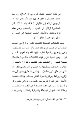 ‫ﻓﻲ ﻜﺘﺎﺒﻪ "ﻋﺎﻁﻔﺔ ﺍﻟﺸﻜل ﺍﻟﻤﺭﺌـﻲ" )٠٩٨١(، ﻭﺭﺅﻴـﺔ‬
‫ﺍﻟﻔﻨﺎﻥ ﻜﺎﻨﺩﻨﺴﻜﻲ، ﺍﻟﺫﻱ ﻗـﺎل: "ﺇﻥ ﺍﻷﺸـﻜﺎل ﺍﻟﺤـﺎﺩﺓ‬
‫ﺍﻟﺭﺀﻭﺱ ﺘﺭﺘﺎﺡ ﺇﻟﻰ ﺍﻷﻟﻭﺍﻥ ﺍﻟﺩﺍﻓﺌﺔ، ﺒﻴﻨﻤـﺎ ﺍﻷﺸـﻜﺎل‬
‫ﺍﻟﻤﺴﺘﺩﻴﺭﺓ ﺘﺭﺘﺎﺡ ﺇﻟﻰ ﺍﻟﻬﺩﻭﺀ... ﻭﺍﻷﺒﻴﺽ ﻴﻭﺤﻲ ﺒﻌﺎﻟﻡ‬
‫ﺒﺎﺭﺩ ﻭﺒﺎﻫﺕ، ﻭﺍﻷﺸﻜﺎل ﺍﻟﺨﻁﻴﺔ ﺍﻟﻤﺘﺠﻬﺔ ﺇﻟﻰ ﺍﻟﻴﺴﺎﺭ ﺃﻭ‬
                      ‫ﺃﺴﻔل ﺘﻌﺒﺭ ﻋﻥ ﺍﻟﻤﺎﺩﻴﺔ)٠٥٢(.‬
‫ﺒﻴﻨﻤﺎ ﺘﺸﻜﻴﻼﺕ ﺍﻟﻘﺼﻴﺩﺓ ﺍﻟﺘﺸﻜﻴﻠﻴﺔ ﺘﺸﻴﺭ ﺃﻭﻻ ﺇﻟـﻰ ﺃﻫﻤﻴـﺔ‬
            ‫ﹰ‬
‫ﺍﻟﺘﺤﺎﻡ ﺃﺠﺯﺍﺀ ﺍﻟﻨﺹ ﻓﻲ ﻭﺤﺩﺓ ﻋﻀﻭﻴﺔ، ﻭﻤﻥ ﺜـﻡ ﺘﺸـﻜﻴﻠﻴﺔ،‬
‫ﻭﻫﻲ ﺭﻭﺡ ﻭﺭﺅﻴﺔ ﻓﻨﻴﺔ ﺍﻓﺘﻘﺭﺕ ﺇﻟﻴﻬﺎ ﺍﻟﻘﺼﻴﺩﺓ ﺍﻟﻌﺭﺒﻴـﺔ ﻤـﻥ‬
‫ﻗﺒل... ﻭﻤﻥ ﻨﺎﺤﻴﺔ ﺃﺨﺭﻯ ﻓﻬﺫﻩ ﺍﻟﺘﺸﻜﻴﻼﺕ )ﺩﺍﺌـﺭﺓ/ ﻤﺜﻠـﺙ/‬
‫ﺘﺨﺘﻴﻡ/ ﺘﺸﺠﻴﺭ...( ﺍﻋﺘﻤﺩﺕ ﻋﻠﻰ ﺍﻟﺘﻨﺎﺴﺏ ﻭﺍﻟﺘﻭﺍﺯﻥ ﻭﺍﻟﺘﻜﺎﻤـل‬
‫ﺍﻟﺒﻨﺎﺌﻲ، ﻭﺍﺴﺘﻤﺩﺕ ﺠﻤﺎﻟﻴﺎﺘﻬﺎ ﻤﻥ ﺍﻟﻤﻔﻬﻭﻡ ﺍﻹﺴـﻼﻤﻲ ﻟﻠﻜـﻭﻥ،‬
‫ﺍﻟﺫﻱ ﻫﻭ ﺨﻠﻕ ﺇﻟﻬﻲ ﻤﺘﻜﺎﻤل... ﻭﺍﻟﻜﻭﻥ ﺍﻟﻤﺨﻠﻭﻕ ﻴﺸﻴﺭ ﺇﻟﻰ ﺒﻌﺩ‬
‫ﺃﺯﻟﻲ، ﻭﻴﺭﺘﺒﻁ ﺒﻤﺭﻜﺯﻴﺔ ﻗﺩﺭﺓ ﺍﻟﺨﺎﻟﻕ ﺴﺒﺤﺎﻨﻪ؛ ﻭﻟﺫﻟﻙ ﺍﻋﺘﻤﺩﺕ‬
‫ﺍﻷﺸﻜﺎل ﻋﻠﻰ ﻓﻜﺭﺓ ﺍﻟﻤﺭﻜﺯﻴـﺔ ﻜﺄﺴـﺎﺱ ﺒﻨـﺎﺌﻲ ﻤﺸـﺘﺭﻙ،‬
‫ﻭﺍﻟﻤﺭﻜﺯﻴﺔ ﺘﺸﻴﺭ ﺇﻟﻰ ﺍﻟﻘﻭﺓ ﺍﻟﻤﺘﺤﻜﻤﺔ ﻓﻲ ﺍﻟﻜـﻭﻥ ﺍﻟﻤﺨﻠـﻭﻕ،‬
‫ﻭﻫﻜﺫﺍ ﻜﺎﻨﺕ ﺍﻟﺩﻭﺍﺌﺭ ﺍﻟﺒﺴﻴﻁﺔ ﻭﺍﻟﻤﺭﻜﺒﺔ ﻭﺍﻟﻤﺜﻠﺜﺎﺕ ﻭﺍﻟﻤﺭﺒﻌﺎﺕ،‬

                                                            ‫)٠٥٢(‬
              ‫ﻨﻘﻼ ﻋﻥ ﺍﻟﻨﻘﺩ ﺍﻟﺠﻤﺎﻟﻲ، ﺃﻨﺩﺭﻴﻪ ﺭﻴﺘﺸﺎﺭ/ ﻤﺘﺭﺠﻡ.‬
                                                      ‫ﹰ‬

                      ‫- ١٧٢ -‬
 