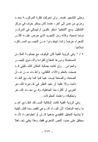 ‫ﻭﺤﺘﻰ ﺍﻟﺘﺸﺠﻴﺭ ﻨﻔﺴﻪ.. ﻭﺇﻥ ﺘﺤﺭﻜﺕ ﻓﻜﺭﺓ ﺍﻟﻤﺭﻜﺯﻴـﺔ ﺒﺒﻌـﺩ‬
‫ﺭﻤﺯﻱ ﻤﻥ ﻨﺹ ﺇﻟﻰ ﺁﺨﺭ، ﻋﻨﺩﻤﺎ ﻜﺎﻥ ﻴﺴﺘﻘﺭ ﺤﺭﻑ ﻓﻲ ﻤﺭﻜﺯ‬
‫ﺍﻟﺘﺸﻜﻴل. ﻭﻤﻊ "ﺍﻟﺘﺨﺘﻴﻡ" ﺍﺴﺘﻘﺭ ﺘﻜﻭﻴﻥ ﺃﺭﺍﺒﻴﺴﻜﻲ ﻓﻲ ﺍﻟﻤﺭﻜـﺯ‬
‫ﺩﻭﻨﻤﺎ ﺘﺴﻤﻴﺔ، ﻭﻜﺄﻨﻪ ﺭﻤﺯ ﻟﻠﺘﺠﺭﻴﺩ ﺍﻟﺫﻱ ﺤﺭﺹ ﻋﻠﻴـﻪ ﺃﻜﺜـﺭ‬
‫ﺍﻟﺸﻌﺭﺍﺀ ﺤﺭ ‪‬ﺎ ﺯﺍﺌ ‪‬ﺍ، ﻟﻴﺒﺘﻌـﺩﻭﺍ ﻋـﻥ ﺍﻟﺘﺠﺴـﻴﻡ ﺍﻟﻤﺴـﺘﻜﺭﻩ‬
                                   ‫ﺩ‬      ‫ﺼ‬
                                                 ‫ﺇﺴﻼﻤﻴﺎ.‬
                                                   ‫‪‬‬
‫٥ / ١ ﻭﻓﻲ ﺍﻟﺭﺅﻴﺔ ﺍﻟﻔﻨﻴﺔ ﻜﺎﻥ ﺍﻟﻭﻗﻭﻑ ﻤﻊ ﺠﻤﺎﻟﻴـﺔ ﺍﻟﻤﻜـﺎﻥ‬
‫ﺍﻟﻤﺴﺘﺤﺩﺜﺔ ﻭﺩﻭﺭﻫﺎ ﻜﻤﻔﺘﺎﺡ ﻟﻠﻘﺭﺍﺀﺓ ﻭﺍﻟﺘـﺫﻭﻕ ﻟﻠﺒﺼـﺭ‬
‫ﻭﺍﻟﺤﻭﺍﺱ... ﻭﺇﻥ ﻜﺎﻨﺕ ﺠﻤﺎﻟﻴﺔ ﺍﻟﻤﻜﺎﻥ ﺍﻟﺘﺸـﻜﻴﻠﻲ ﻗـﺩ‬
‫ﻀﺤﺕ ﺒﺎﻟﺤﻠﻡ ﻭﺍﻷﺩﺍﺀ ﺍﻟﺘﻠﻘﺎﺌﻲ، ﻭﺃﻋﻠـﺕ ﻤـﻥ ﺸـﺄﻥ‬
‫ﺍﻟﺼﻨﻌﺔ، ﻭﺍﻟﺼﻨﻌﺔ ﻟﻴﺴﺕ ﻋﻴ ‪‬ﺎ ﻓﻨﻴﺎ ﻜﻤﺎ ﻴﺸـﻴﻊ ﺍﻟﻨﻘـﺎﺩ‬
                   ‫ﺒ ‪‬‬
‫ﺩﺍﺌ ‪‬ﺎ، ﻭﺇﻻ ﻋﻠﻴﻨﺎ ﺃﻥ ﻨﻌﻴﺩ ﺍﻟﻨﻅﺭ ﻓﻲ ﺘﻘـﺩﻴﺭﻨﺎ ﻟﻠﺸـﻌﺭ‬
                                             ‫ﻤ‬
‫ﺍﻟﻌﺭﺒﻲ ﺃﻭ ﺃﻜﺜﺭﻩ ﻤﻨﺫ ﺍﻟﺠﺎﻫﻠﻴﺔ، ﻭﻓـﻲ ﻨﺤـﺕ ﺍﻟﺸـﻌﺭ‬
                     ‫ﻭﺘﺤﻜﻴﻜﻪ، ﻭﺍﻋﺘﻤﺎﺩ ﺍﻟﻤﻁﻭﻻﺕ...‬
‫ﻭﻓﻲ ﺍﻟﺭﺅﻴﺔ ﺍﻟﻔﻨﻴﺔ ﻜﺎﻨﺕ ﺇﺸﻜﺎﻟﻴﺔ ﺍﻟﻤﺴـﻠﻙ ﺍﻟﻨﻘـﺩﻱ ﺃﻫـﻡ‬
‫ﻤﺎ ﻭﺍﺠﻪ ﺍﻟﺒﺎﺤﺙ؛ ﻷﻥ ﺍﻟﺒﻨـﺎﺀ ﺍﻟﻨـﻭﻋﻲ ﻟﻠﻘﺼـﻴﺩﺓ ﺍﻟﺘﺸـﻜﻴﻠﻴﺔ‬
‫ﻻ ﻴﻨﺎﺴﺒﻪ ﺍﻟﺘﺤﻠﻴل ﺍﻟﺘﻘﻠﻴﺩﻱ ﻤﺫﻫﺒﻴﺎ ﻜـﺎﻥ ﺃﻭ ﺍﻨﻁﺒﺎﻋ ‪‬ـﺎ؛ ﻷﻨـﻪ‬
        ‫ﻴ‬                 ‫‪‬‬
‫ﺴﻴﻐﻠﻕ ﻋﻠﻰ ﺤﺩﻭﺩ ﺍﻟﻨﺹ ﺍﻟﺸﻌﺭﻱ ﻓﻘﻁ، ﻭﻫﺫﺍ ﻴﻌﻨﻲ ﺘﺠـﺎﻫﻼ‬
‫ﹰ‬


                      ‫- ٢٧٢ -‬
 