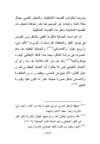 ‫ﺼﺭﻴ ‪‬ﺎ ﻟﻤﻜﻭﻨﺎﺕ ﺍﻟﻘﺼﻴﺩﺓ ﺍﻟﺘﺸﻜﻴﻠﻴﺔ، ﻭﺍﻟﺘﺤﻠﻴل ﺍﻟﻨﻔﺴﻲ ﺴﻴﻤﺜل‬
                                                  ‫ﺤ‬
‫ﺤﺎﻟﺔ ﺫﺍﺘﻴﺔ، ﻭﺍﺒﺘﻌﺎﺩﻩ ﻋﻥ ﺍﻟﻤﻭﻀﻭﻋﻴﺔ ﺒﻘﺩﺭ ﺘﺠﺎﻫﻠﻪ ﻟﻤﻌﻁﻴـﺎﺕ‬
               ‫ﺍﻟﻘﺼﻴﺩﺓ ﺍﻟﻤﺘﺸﻌﺒﺔ ﺩﺍﺨل ﺒﻨﺎﺀ ﺍﻟﻘﺼﻴﺩﺓ ﺍﻟﺘﺸﻜﻴﻠﻴﺔ.‬
‫ﺃﻤﺎ ﺍﻟﺩﺭﺍﺴﺎﺕ ﺍﻟﺠﻤﺎﻟﻴﺔ ﻓﺄﻜﺜﺭﻫﺎ ﺍﻜﺘﻔﻰ ﺒﺎﻟﺸﻜل ﺩﻭﻥ ﺍﻟﻐﻭﺹ‬
‫ﻓﻲ ﺠﻭﻫﺭ ﺍﻟﻔﻜﺭ ﻭﺍﻟﻌﺎﻁﻔﺔ؛ ﻜﺩﺭﺍﺴﺎﺕ ﻟـ"ﻫﺭﺒﺭﺕ" ﺍﻷﻟﻤـﺎﻨﻲ،‬
‫ﻭ"ﺭﻭﺒﻴﺭ ﻓﻴﺸﺭ" ﻭ"ﻜﺎﻨﺩﻨﺴﻜﻲ")١٥٢(، ﻭﺍﻟﺠﻤﺎﻟﻴﺔ ﺍﻟﻌﻘﻠﻴﺔ ﻋﻨـﺩﻫﻡ‬
‫ﺍﻨﺤﺴﺭﺕ ﻓﻲ ﺩﺭﺍﺴﺔ ﺍﻟﺸﻜل، ﺒﻴﻨﻤﺎ ﺠﺎﺀ ﺍﻟﻨﺎﻗﺩ ﺍﻹﻴﻁﺎﻟﻲ "ﺒﻴﻨﻴـﺩ‬
‫ﻭﻗﺩ ﺘﺠـﺎﻭﺯ ﺍﻟﺸـﻜﻼﻨﻴﺔ ﻋﻨـﺩﻤﺎ ﺭﺃﻯ ﺃﻥ‬            ‫)٢٥٢(‬
                                                      ‫ﻴﺘﻭﻜﺭﻭﺘﺸﻴﻪ"‬
‫"ﺍﻟﺠﻤﺎل ﺍﻟﻁﺒﻴﻌﻲ ﻟﻴﺱ ﺇﻻ ﺤﺎﻓ ‪‬ﺍ، ﺃﻤﺎ ﺍﻟﺠﻤﺎل ﺍﻟﺤﻘﻴﻘـﻲ ﻓﻤـﻥ‬
                           ‫ﺯ‬
‫ﻋﻤل ﺍﻟﻔﻨﺎﻥ؛ ﻷﻨﻪ ﻴﻨﺒﻊ ﻤﻥ ﺍﻟﺤﺩﺱ، ﻭﻴﺘﻔﺠـﺭ ﻤـﻥ ﺍﻟﻌﺎﻁﻔـﺔ‬
‫ﻭﺍﻹﺤﺴﺎﺱ ﺒﺸﻜل ﺼﻭﺭﺓ ﺠﻤﻴﻠﺔ، ﺒﻘﺩﺭ ﻤﺎ ﺘﻜﻭﻥ ﻨﻘﻴﺔ ﻭﻗﻭﻴـﺔ‬
                                                   ‫ﺍﻟﺘﻌﺒﻴﺭ")٣٥٢(.‬




                                                             ‫)١٥٢(‬
‫"ﻋﺎﻁﻔﺔ ﺍﻟﺸﻜل ﺍﻟﻤﺭﺌﻲ" ﻟﺭﻭﺒﻴﺭ ﻓﻴﺸﺭ/ ﻭﻜﺘـﺎﺏ "ﺍﻟﻨﻘـﺩ ﺍﻟﺠﻤـﺎﻟﻲ"‬
                           ‫ﻷﻨﺩﺭﻴﻪ ﺭﻴﺸﺎ. ﺴﺒﻘﺕ ﺍﻹﺸﺎﺭﺓ ﺇﻟﻴﻬﻤﺎ.‬
                                                             ‫)٢٥٢(‬
‫ﻨﺎﻗﺩ ﻭﺴﻴﺎﺴﻲ ﺇﻴﻁﺎﻟﻲ ﺃﺨﺫ ﺭﻭﺡ ﻤﻨﻬﺞ "ﻫﻴﺠل" ﻭﻜﺎﻥ ﻟﻪ ﺘﺄﺜﻴﺭ ﻜﺒﻴﺭ‬
       ‫ﻓﻲ ﺍﻟﻔﻜﺭ ﺍﻹﻴﻁﺎﻟﻲ، ﻭﺃﻫﻡ ﺃﻋﻤﺎﻟﻪ ﻜﺘﺎﺒﻪ "ﺍﻟﺠﻤﺎﻟﻴﺔ" )٢٠٩١(.‬
                                                             ‫)٣٥٢(‬
          ‫ﺍﻟﻨﺹ ﻤﻨﻘﻭل ﻤﻥ ﻜﺘﺎﺏ )ﺍﻟﻨﻘﺩ ﺍﻟﺠﻤﺎﻟﻲ( ﻷﻨﺩﺭﻴﻪ ﺭﻴﺸﺎﺭ.‬

                        ‫- ٣٧٢ -‬
 