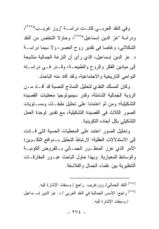 ‫ﻭﻓﻲ ﺍﻟﻨﻘﺩ ﺍﻟﻌﺭﺒـﻲ ﻜﺎﻨـﺕ ﺩﺭﺍﺴـﺔ "ﺭﻭﺯ ﻏﺭﻴـﺏ")٤٥٢(،‬
‫ﻭﺩﺭﺍﺴﺔ "ﻋﺯ ﺍﻟﺩﻴﻥ ﺇﺴﻤﺎﻋﻴل")٥٥٢(، ﻭﺤﺎﻭﻻ ﺍﻟﺘﺨﻠﺹ ﻤﻥ ﺍﻟﻨﻘﺩ‬
‫ﺍﻟﺸﻜﻼﻨﻲ، ﻭﻏﺎﺼﺎ ﻓﻲ ﺘﻘﺩﻴﺭ ﺭﻭﺡ ﺍﻟﻌﺼﺭ، ﻭﻻ ﺴﻴﻤﺎ ﺩﺭﺍﺴـﺔ‬
‫ﺩ. ﻋﺯ ﺍﻟﺩﻴﻥ ﺇﺴﻤﺎﻋﻴل، ﺍﻟﺫﻱ ﺭﺃﻯ ﺃﻥ ﺍﻟﻨﺯﻋﺔ ﺍﻟﺠﻤﺎﻟﻴﺔ ﻤﺘﺸﺒﻌﺔ‬
‫ﺇﻟﻰ ﻤﻴﺎﺩﻴﻥ ﺍﻟﻔﻜﺭ ﻭﺍﻟﺭﻭﺡ ﻭﺍﻟﻁﺒﻴﻌـﺔ، ﻭﻗـ ‪‬ﺭ ﻓـﻲ ﺩﺭﺍﺴـﺘﻪ‬
             ‫ﺩ‬
       ‫ﺍﻟﻨﻭﺍﺤﻲ ﺍﻟﺘﺎﺭﻴﺨﻴﺔ ﻭﺍﻻﺠﺘﻤﺎﻋﻴﺔ، ﻭﻟﻘﺩ ﺃﻓﺎﺩ ﻤﻨﻪ ﺍﻟﺒﺎﺤﺙ.‬
‫ﻭﻜﺎﻥ ﺍﻟﻤﺴﻠﻙ ﺍﻟﻨﻘﺩﻱ ﻟﺘﺤﻠﻴل ﺍﻟﻨﻤﺎﺫﺝ ﺍﻟﻨﺼﻴﺔ ﻗﺩ ﺃﻓـﺎﺩ ﻤـﻥ‬
‫ﺍﻟﺭﺅﻴﺔ ﺍﻟﺠﻤﺎﻟﻴﺔ ﺍﻟﺸﺎﻤﻠﺔ، ﻭﻗﺩﺭ ﺴﻴﻤﻴﻭﻟﻭﺠﻴﺎ ﻤﻌﻁﻴﺎﺕ ﺍﻟﻘﺼﻴﺩﺓ‬
                              ‫‪‬‬
‫ﺍﻟﺘﺸﻜﻴﻠﻴﺔ؛ ﻭﻤﻥ ﺜﻡ ﺍﻋﺘﻤﺩﻨﺎ ﻋﻠﻰ ﺘﺤﻠﻴل ﻁﺒﻘـﺎﺕ ﻭﻤﺴـﺘﻭﻴﺎﺕ‬
‫ﺍﻟﺼﻭﺭ ﺍﻟﺜﻼﺙ ﻓﻲ ﺍﻟﻘﺼﻴﺩﺓ ﺍﻟﺘﺸﻜﻴﻠﻴﺔ، ﻤﻊ ﺘﻘﺩﻴﺭ ﻟﻭﺤﺩﺓ ﺍﻟﻌﻤل‬
                             ‫ﺍﻟﺘﺸﻜﻴﻠﻲ ﺒﻜل ﺃﺒﻌﺎﺩﻩ ﺍﻟﺘﻜﻭﻴﻨﻴﺔ.‬
‫ﻭﺘﺤﻠﻴل ﺍﻟﺼﻭﺭ ﺍﻋﺘﻤﺩ ﻋﻠﻰ ﺍﻟﻤﻌﻁﻴﺎﺕ ﺍﻟﺤﺴﻴﺔ ﺍﻟﺘﻲ ﻗـﺎﺩﺕ‬
‫ﺇﻟﻰ ﺍﻻﺴﺘﺩﻻﻻﺕ ﺍﻟﻌﻘﻠﻴﺔ؛ ﻻﺭﺘﺒﺎﻁ ﺍﻟﺘﺤﻠﻴل ﺒـﺩﻭﺍﻓﻊ ﺍﻟﺘﻜـﻭﻴﻥ؛‬
‫ﺍﻷﻤﺭ ﺍﻟﺫﻱ ﻋ ‪‬ﺯ ﺍﻟﻤﻨﻅـﻭﺭ ﺍﻟﺠﻤـﺎﻟﻲ ﺒـﺎﻟﻔﺭﻭﺽ ﺍﻟﻜﻭﻨﻴـﺔ‬
                                          ‫ﺯ‬
‫ﻭﺍﻟﻭﺴﺎﺌﻁ ﺍﻟﻤﻌﻴﺎﺭﻴﺔ. ﻭﺒﻬﺫﺍ ﺤﺎﻭل ﺍﻟﺒﺎﺤﺙ ﻋﺒـﻭﺭ ﺍﻟﻤﻔﺎﺭﻗـﺎﺕ‬
                   ‫ﺍﻟﺘﻨﻅﻴﺭﻴﺔ ﺒﻴﻥ ﻋﻠﻤﺎﺀ ﺍﻟﺠﻤﺎل ﻭﺍﻟﻔﻼﺴﻔﺔ.‬

                                                             ‫)٤٥٢(‬
        ‫ﺍﻟﻨﻘﺩ ﺍﻟﺠﻤﺎﻟﻲ/ ﺭﻭﺯﻏﺭﻴﺏ. ﺭﺍﺠﻊ / ﻭﺴﺒﻘﺕ ﺍﻹﺸﺎﺭﺓ ﺇﻟﻴﻪ.‬
                                                             ‫)٥٥٢(‬
‫ﺭﺍﺠﻊ: ﺍﻷﺴﺱ ﺍﻟﺠﻤﺎﻟﻴﺔ ﻓﻲ ﺍﻟﻨﻘﺩ ﺍﻟﻌﺭﺒﻲ / ﺩ. ﻋﺯ ﺍﻟﺩﻴﻥ ﺇﺴـﻤﺎﻋﻴل‬
                                       ‫/ ﻭﺴﺒﻘﺕ ﺍﻹﺸﺎﺭﺓ ﺇﻟﻴﻪ.‬

                        ‫- ٤٧٢ -‬
 