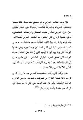 ‫ﻭﺒﻌﺩ:‬
‫ﻓﺈﻥ ﻭﻗﻔﺔ ﺍﻟﺸﺎﻋﺭ ﺍﻟﻌﺭﺒﻲ ﻭﻫﻭ ﻴﺼﻨﻊ ﻗﺼـﻴﺩﺘﻪ ﺍﻟﺘﺸـﻜﻴﻠﻴﺔ‬
‫ﺒﺼﻴﺎﻏﺔ ﺸﻌﺭﻴﺔ، ﻭﺨﻁﻭﻁ ﻫﻨﺩﺴﻴﺔ ﻭﻨﺒﺎﺘﻴﺔ؛ ﻟﻬﻲ ﺘﻌﺒﻴﺭ ﺤﻘﻴﻘﻲ‬
‫ﻋﻥ ﺫﻭﻕ ﺍﻟﻌﺭﺒﻲ ﺒﻜل ﺭﺼﻴﺩﻩ ﺍﻟﺤﻀﺎﺭﻱ ﻭﺍﻨﺘﻤﺎﺌﻪ ﺍﻟﻤﻜـﺎﻨﻲ،‬
‫ﻭﻫﻲ ﻨﻔﺴﻬﺎ ﺍﻟﺭﻭﺡ ﺍﻟﺘﻲ "ﻫﻨﺩﺱ ﺒﻬﺎ ﺍﻟﺸﺎﻋﺭ ﺍﻟﻌﺭﺒﻲ ﺘﻔﻌﻴﻼﺘـﻪ‬
‫ﻭﻗﻭﺍﻓﻴﻪ، ﻭﺯﺨﺭﻑ ﺒﻬﺎ ﻜﺎﺘﺏ ﺍﻟﻤﻘﺎﻤﺔ ﺴﺠﻌﻪ ﻭﻨﻐﻤﺎﺘـﻪ، ﻭﻫـﻲ‬
‫ﻨﻔﺴﻬﺎ ﺍﻟﻤﻘﻴﺎﺱ ﺍﻟﺒﻼﻏﻲ ﺍﻟﺫﻱ ﺍﺴﺘﺤﺴﻥ ﻭﺍﺴﺘﻬﺠﻥ، ﻭﻫﻲ ﻨﻔﺴﻬﺎ‬
‫ﺍﻟﻭﻗﻔﺔ ﺍﻟﺘﻲ ﻭﻟﺩ ﺒﻬﺎ ﺃﻨﻭﺍﻉ ﺍﻟﺒﺩﻴﻊ ﺍﻟﺘﻲ ﺯﺍﺩﺕ ﻋﻥ ﺍﻟﻤﺎﺌﺔ؛ ﻫـﺫﻩ‬
                                            ‫ﱠ‬
‫ﺍﻟﻭﻗﻔﺔ ﺍﻟﺘﻲ ﺘﻀﻊ ﺍﻟﻤﻔﺭﺩ ﺍﻟﺠﺯﺌﻲ ﺍﻟﻤﺘﻨﺎﻫﻲ... ﻓﻲ ﻤﻜﺎﻥ ﻤـﻥ‬
‫ﺘﺭﻜﻴﺏ ﻴﺸﻤﻠﻪ؛ ﺒﺤﻴﺙ ﻴﺠﻲﺀ ﺍﻟﺘﺭﻜﻴﺏ ﻜﻠﻪ ﻤﻭﺤ ‪‬ـﺎ ﺒـﺎﻟﻤﺠﺭﺩ‬
           ‫ﻴ‬
                            ‫ﺍﻟﻜﻠﻲ ﺍﻟﻼ ﻤﺘﻨﺎﻫﻲ ﻭﺍﻟﻼ ﻤﺤﺩﻭﺩ.‬
‫ﻫﺫﻩ ﺍﻟﻭﻗﻔﺔ ﺍﻟﺘﻲ ﻭﻗﻔﻬﺎ ﺍﻟﻤﺘﺼﻭﻑ ﺍﻟﻌﺭﺒﻲ ﺤـﻴﻥ ﺭﺃﻯ ﻓـﻲ‬
‫ﻓﺭﺩﻴﺔ ﺫﺍﺘﻪ ﺤﻘﻴﻘﺔ ﺍﻟﻜﻭﻥ ﻓﻲ ﺘﺠﺭﺩﻫﺎ ﻭﺸﻤﻭﻟﻬﺎ، ﻭﻓـﻲ ﺍﻟﻔـﺭﺩ‬
‫ﺍﻟﻭﺍﺤﺩ ﺍﻹﻨﺴﺎﻨﻴﺔ ﺒﺄﺴﺭﻫﺎ. ﻫﺫﻩ ﺍﻟﻭﻗﻔﺔ ﻫﻲ ﺍﻟﺘﻲ ﻨﺭﺍﻫﺎ ﻤﻨﺒﺜﺔ ﻓﻲ‬
                     ‫ﺘﺭﺍﺜﻨﺎ ﻤﻥ ﻋﻘﻴﺩﺓ ﻭﺃﺩﺏ ﻭﻓﻥ ﻭﻓﻜﺭ)٦٥٢(.‬




                                                         ‫)٦٥٢(‬
                               ‫ﺍﻟﻭﺴﻁﻴﺔ ﺍﻟﻌﺭﺒﻴﺔ / ﺠـ ٢.‬

                      ‫- ٥٧٢ -‬
 