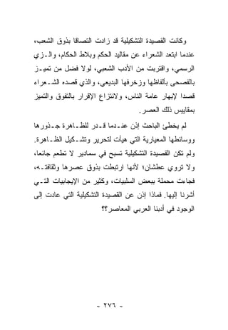 ‫ﻭﻜﺎﻨﺕ ﺍﻟﻘﺼﻴﺩﺓ ﺍﻟﺘﺸﻜﻴﻠﻴﺔ ﻗﺩ ﺯﺍﺩﺕ ﺍﻟﺘﺼﺎ ﹰﺎ ﺒﺫﻭﻕ ﺍﻟﺸﻌﺏ،‬
             ‫ﻗ‬
‫ﻋﻨﺩﻤﺎ ﺍﺒﺘﻌﺩ ﺍﻟﺸﻌﺭﺍﺀ ﻋﻥ ﻤﻘﺎﻟﻴﺩ ﺍﻟﺤﻜﻡ ﻭﺒﻼﻁ ﺍﻟﺤﻜﺎﻡ، ﻭﺍﻟـﺯﻱ‬
‫ﺍﻟﺭﺴﻤﻲ، ﻭﺍﻗﺘﺭﺒﺕ ﻤﻥ ﺍﻷﺩﺏ ﺍﻟﺸﻌﺒﻲ، ﻟﻭﻻ ﻓﻀل ﻤﻥ ﺘﻤﻴـﺯ‬
‫ﺒﺎﻟﻔﺼﺤﻰ ﺒﺄﻟﻔﺎﻅﻬﺎ ﻭﺯﺨﺭﻓﻬﺎ ﺍﻟﺒﺩﻴﻌﻲ، ﻭﺍﻟﺫﻱ ﻗﺼﺩﻩ ﺍﻟﺸـﻌﺭﺍﺀ‬
‫ﻗﺼ ‪‬ﺍ ﻹﺒﻬﺎﺭ ﻋﺎﻤﺔ ﺍﻟﻨﺎﺱ، ﻭﻻﻨﺘﺯﺍﻉ ﺍﻹﻗﺭﺍﺭ ﺒﺎﻟﺘﻔﻭﻕ ﻭﺍﻟﺘﻤﻴﺯ‬
                                                  ‫ﺩ‬
                                     ‫ﺒﻤﻘﺎﻴﻴﺱ ﺫﻟﻙ ﺍﻟﻌﺼﺭ.‬
‫ﻟﻡ ﻴﺨﻁﺊ ﺍﻟﺒﺎﺤﺙ ﺇﺫﻥ ﻋﻨـﺩﻤﺎ ﻗـﺩﺭ ﻟﻠﻅـﺎﻫﺭﺓ ﺠـﺫﻭﺭﻫﺎ‬
‫ﻭﻭﺴﺎﺌﻁﻬﺎ ﺍﻟﻤﻌﻴﺎﺭﻴﺔ ﺍﻟﺘﻲ ﻫﻴﺄﺕ ﻟﺘﺤﺭﻴﺭ ﻭﺘﺸـﻜﻴل ﺍﻟﻅـﺎﻫﺭﺓ.‬
‫ﻭﻟﻡ ﺘﻜﻥ ﺍﻟﻘﺼﻴﺩﺓ ﺍﻟﺘﺸﻜﻴﻠﻴﺔ ﺘﺴﺒﺢ ﻓﻲ ﺴﻤﺎﺩﻴﺭ ﻻ ﺘﻁﻌﻡ ﺠﺎﺌ ‪‬ﺎ،‬
  ‫ﻌ‬
‫ﻭﻻ ﺘﺭﻭﻱ ﻋﻁﺸﺎﻥ؛ ﻷﻨﻬﺎ ﺍﺭﺘﺒﻁﺕ ﺒﺫﻭﻕ ﻋﺼﺭﻫﺎ ﻭﺜﻘﺎﻓﺘـﻪ،‬
‫ﻓﺠﺎﺀﺕ ﻤﺤﻤﻠﺔ ﺒﺒﻌﺽ ﺍﻟﺴﻠﺒﻴﺎﺕ، ﻭﻜﺜﻴﺭ ﻤﻥ ﺍﻹﻴﺠﺎﺒﻴﺎﺕ ﺍﻟﺘـﻲ‬
‫ﺃﺸﺭﻨﺎ ﺇﻟﻴﻬﺎ. ﻓﻤﺎﺫﺍ ﺇﺫﻥ ﻋﻥ ﺍﻟﻘﺼﻴﺩﺓ ﺍﻟﺘﺸﻜﻴﻠﻴﺔ ﺍﻟﺘﻲ ﻋﺎﺩﺕ ﺇﻟﻰ‬
                        ‫ﺍﻟﻭﺠﻭﺩ ﻓﻲ ﺃﺩﺒﻨﺎ ﺍﻟﻌﺭﺒﻲ ﺍﻟﻤﻌﺎﺼﺭ؟؟‬




                      ‫- ٦٧٢ -‬
 