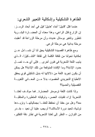 ‫ﺍﻟﻅﺎﻫﺭﺓ ﺍﻟﺘﺸﻜﻴﻠﻴﺔ ﻭﺇﺸﻜﺎﻟﻴﺔ ﺍﻟﺘﻌﺒﻴﺭ ﺍﻟﺸﻌﺭﻱ:‬
‫ﻋﻨﺩﻤﺎ ﻗﺘل "ﻗﺎﺒﻴل" ﺃﺨﺎﻩ "ﻫﺎﺒﻴل" ﻗﻴل ﻓﻲ ﺃﺤﺩ ﺃﺒﻌﺎﺩ ﺍﻟﺭﻤـﺯ:‬
‫ﺇﻥ ﺍﻟﺯﺍﺭﻉ ﻗﺘل ﺍﻟﺭﺍﻋﻲ، ﻭﻫﺫﺍ ﻤﻌﻨﺎﻩ ﺃﻥ ﺍﻟﺤﻀـﺎﺭﺓ ﺍﻟﺒﺸـﺭﻴﺔ‬
‫ﺘﺘﻁﻭﺭ ﻭﺘﺘﻐﻴﺭ ﺒﻭﺴﺎﺌل ﻋﺩﻴﺩﺓ، ﻭﺃﻥ ﻤﺭﺤﻠﺔ ﺍﻟﺯﺭﺍﻋﺔ ﻗﺩ ﺃﻋﻘﺒﺕ‬
                           ‫ﻤﺭﺤﻠﺔ ﺒﺩﺍﺌﻴﺔ ﻫﻲ ﻤﺭﺤﻠﺔ ﺍﻟﺭﻋﻲ.‬
‫ﻭﻤﻊ ﻅﺎﻫﺭﺓ ﺍﻟﻘﺼﻴﺩﺓ ﺍﻟﺘﺸﻜﻴﻠﻴﺔ ﻴﺤﻕ ﻟﻨﺎ ﺃﻥ ﻨﺘﺴـﺎﺀل ﻋـﻥ‬
‫ﺇﻤﻜﺎﻨﻴﺔ ﺘﺤﻭﻟﻨﺎ ﻤﻥ ﺜﻘﺎﻓﺔ ﺍﻟﻜﻠﻤﺔ ﺇﻟﻰ ﺜﻘﺎﻓﺔ "ﺍﻟﺘﺸـﻜﻴل"، ﺍﻟـﺫﻱ‬
‫ﻴﺫﻴﺏ ﺍﻟﻠﻐﺔ ﺍﻟﺸﻌﺭﻴﺔ ﻓﻲ ﻓﻨﻭﻥ ﺃﺨﺭﻯ... ﻓﺈﻟﻰ ﺃﻱ ﺤـﺩ ﺘﺼـل‬
‫ﺤﺩﻭﺩ ﺍﻹﺫﺍﺒﺔ؟ ﻭﻤﺎ ﺍﻹﻓﺎﺩﺓ ﺍﻟﻤﺘﻭﻗﻌﺔ ﻤﻥ ﺘﻠﻙ ﺍﻹﺫﺍﺒﺔ؟ ﻫل ﻴﻤﻜﻥ‬
‫ﺃﻥ ﻴﻜﻭﻥ ﺘﺠﺭﻴﺩ ﺍﻟﻠﻐﺔ ﻤﻥ ﺩﻻﻻﺘﻬﺎ ﻟﻪ ﺒﺩﻴل ﺘﺸﻜﻴﻠﻲ ﻗﻭﻱ ﻴﺤﻘﻕ‬
‫ﺍﻻﻨﻁﺒﺎﻉ ﺍﻟﺘﺠﺭﻴﺩﻱ ﺍﻟﻤﻘﺼﻭﺩ، ﺒﺩﻻ ﻤـﻥ ﺍﻟﻤﻌـﺎﻨﻲ ﺍﻟﻠﻐﻭﻴـﺔ‬
                      ‫ﹰ‬
                                       ‫ﺍﻟﺘﻔﺼﻴﻠﻴﺔ ﻭﺍﻟﺤﺴﻴﺔ؟‬
‫ﻭﺇﺫﺍ ﻜﺎﻨﺕ ﺍﻟﻠﻐﺔ ﺘﺭﻤﻭﻤﺘﺭ ﺍﻟﺤﻀﺎﺭﺓ.. ﻓﻤﺎ ﻤﻭﻗـﻑ ﻟﻐﺘﻨـﺎ‬
‫ﺍﻟﺸﻌﺭﻴﺔ ﺇﺯﺍﺀ ﺘﻘﻨﻴﺎﺕ ﺍﻟﻌﺼﺭ، ﻭﺫﻭﻗﻴﺎﺘﻪ ﺍﻟﻤﺘﻁﻭﺭﺓ ﻭﺍﻟﻤﺘﻘﻠﺒـﺔ‬
‫ﻤ ‪‬ﺎ؟ ﻭﻫل ﻤﻥ ﺤﻘﻨﺎ ﺃﻥ ﻨﺤﺘﻔﻅ ﻟﻠﻐﺘﻨـﺎ ﺒﺠﻤﺎﻟﻴﺎﺘﻬـﺎ ﻭﻨﺯﻴـﺩﻫﺎ‬
                                                    ‫ﻌ‬
‫ﺘﻭﺸﻴﺔ، ﻟﻨﻌﻴﺩ ﺩﻭﺭﺓ ﺍﻷﺴﻼﻑ؟ ﺃﻡ ﻴﺠﺏ ﻋﻠﻴﻨﺎ ﺃﻥ ﻨﻌﻴﺩ – ﺒﻘـﺩﺭ‬
‫ﻤﻥ ﺍﻟﺘﻭﺍﺯﻥ – ﺍﻟﻨﻅﺭ ﺇﻟﻰ ﻟﻐﺘﻨﺎ ﺍﻟﺸﻌﺭﻴﺔ ﻓﻲ ﺇﻁﺎﺭ ﺩﻗﺔ ﺍﻟﺘﻔﻜﻴﺭ،‬


                      ‫- ٨٧٢ -‬
 