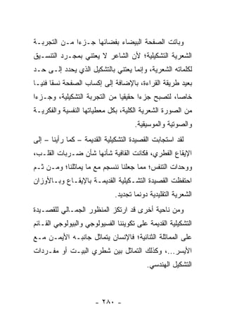 ‫ﻭﺒﺎﺘﺕ ﺍﻟﺼﻔﺤﺔ ﺍﻟﺒﻴﻀﺎﺀ ﺒﻔﻀﺎﺌﻬﺎ ﺠـﺯﺀﺍ ﻤـﻥ ﺍﻟﺘﺠﺭﺒـﺔ‬
              ‫‪‬‬
‫ﺍﻟﺸﻌﺭﻴﺔ ﺍﻟﺘﺸﻜﻴﻠﻴﺔ؛ ﻷﻥ ﺍﻟﺸﺎﻋﺭ ﻻ ﻴﻌﺘﻨﻲ ﺒﻤﺠـﺭﺩ ﺍﻟﺘﻨﺴـﻴﻕ‬
‫ﻟﻜﻠﻤﺎﺘﻪ ﺍﻟﺸﻌﺭﻴﺔ، ﻭﺇﻨﻤﺎ ﻴﻌﺘﻨﻲ ﺒﺎﻟﺘﺸﻜﻴل ﺍﻟﺫﻱ ﻴﺤﺩﺩ ﺇﻟـﻰ ﺤـﺩ‬
‫ﺒﻌﻴﺩ ﻁﺭﻴﻘﺔ ﺍﻟﻘﺭﺍﺀﺓ، ﺒﺎﻹﻀﺎﻓﺔ ﺇﻟﻰ ﺇﻜﺴﺎﺏ ﺍﻟﺼﻔﺤﺔ ﻨﺴ ﹰﺎ ﻓﻨ ‪‬ـﺎ‬
  ‫ﻘ ﻴ‬
‫ﺨﺎ ‪‬ﺎ، ﻟﺘﺼﺒﺢ ﺠﺯ ‪‬ﺍ ﺤﻘﻴﻘﻴﺎ ﻤﻥ ﺍﻟﺘﺠﺭﺒﺔ ﺍﻟﺘﺸﻜﻴﻠﻴﺔ، ﻭﺠـﺯ ‪‬ﺍ‬
 ‫ﺀ‬                             ‫‪‬‬      ‫ﺀ‬            ‫ﺼ‬
‫ﻤﻥ ﺍﻟﺼﻭﺭﺓ ﺍﻟﺸﻌﺭﻴﺔ ﺍﻟﻜﻠﻴﺔ، ﺒﻜل ﻤﻌﻁﻴﺎﺘﻬﺎ ﺍﻟﻨﻔﺴﻴﺔ ﻭﺍﻟﻔﻜﺭﻴـﺔ‬
                                     ‫ﻭﺍﻟﺼﻭﺘﻴﺔ ﻭﺍﻟﻤﻭﺴﻴﻘﻴﺔ.‬
‫ﻟﻘﺩ ﺍﺴﺘﺠﺎﺒﺕ ﺍﻟﻘﺼﻴﺩﺓ ﺍﻟﺘﺸﻜﻴﻠﻴﺔ ﺍﻟﻘﺩﻴﻤﺔ – ﻜﻤﺎ ﺭﺃﻴﻨﺎ – ﺇﻟﻰ‬
‫ﺍﻹﻴﻘﺎﻉ ﺍﻟﻔﻁﺭﻱ، ﻓﻜﺎﻨﺕ ﺍﻟﻘﺎﻓﻴﺔ ﺸﺄﻨﻬﺎ ﺸﺄﻥ ﻀـﺭﺒﺎﺕ ﺍﻟﻘﻠـﺏ،‬
‫ﻭﻭﺤﺩﺍﺕ ﺍﻟﺘﻨﻔﺱ؛ ﻤﻤﺎ ﺠﻌﻠﻨﺎ ﻨﻨﺴﺠﻡ ﻤﻊ ﻤﺎ ﻴﻤﺎﺜﻠﻨﺎ؛ ﻭﻤـﻥ ﺜـﻡ‬
‫ﺍﺤﺘﻔﻅﺕ ﺍﻟﻘﺼﻴﺩﺓ ﺍﻟﺘﺸـﻜﻴﻠﻴﺔ ﺍﻟﻘﺩﻴﻤـﺔ ﺒﺎﻹﻴﻘـﺎﻉ ﻭﺒـﺎﻷﻭﺯﺍﻥ‬
                              ‫ﺍﻟﺸﻌﺭﻴﺔ ﺍﻟﺘﻘﻠﻴﺩﻴﺔ ﺩﻭﻨﻤﺎ ﺘﺠﺩﻴﺩ.‬
‫ﻭﻤﻥ ﻨﺎﺤﻴﺔ ﺃﺨﺭﻯ ﻗﺩ ﺍﺭﺘﻜﺯ ﺍﻟﻤﻨﻅﻭﺭ ﺍﻟﺠﻤـﺎﻟﻲ ﻟﻠﻘﺼـﻴﺩﺓ‬
‫ﺍﻟﺘﺸﻜﻴﻠﻴﺔ ﺍﻟﻘﺩﻴﻤﺔ ﻋﻠﻰ ﺘﻜﻭﻴﻨﻨﺎ ﺍﻟﻔﺴﻴﻭﻟﻭﺠﻲ ﻭﺍﻟﺒﻴﻭﻟﻭﺠﻲ ﺍﻟﻘـﺎﺌﻡ‬
‫ﻋﻠﻰ ﺍﻟﻤﻤﺎﺜﻠﺔ ﺍﻟﺜﻨﺎﺌﻴﺔ؛ ﻓﺎﻹﻨﺴﺎﻥ ﻴﺘﻤﺎﺜل ﺠﺎﻨﺒـﻪ ﺍﻷﻴﻤـﻥ ﻤـﻊ‬
‫ﺍﻷﻴﺴﺭ...، ﻭﻜﺫﻟﻙ ﺍﻟﺘﻤﺎﺜل ﺒﻴﻥ ﺸﻁﺭﻱ ﺍﻟﺒﻴـﺕ ﺃﻭ ﻤﻔـﺭﺩﺍﺕ‬
                                          ‫ﺍﻟﺘﺸﻜﻴل ﺍﻟﻬﻨﺩﺴﻲ.‬



                      ‫- ٠٨٢ -‬
 