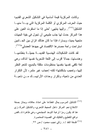 ‫ﻭﻜﺎﻨﺕ ﺍﻟﻤﺭﻜﺯﻴﺔ ﻗﻴﻤﺔ ﺃﺴﺎﺴﻴﺔ ﻓﻲ ﺍﻟﺘﺸﻜﻴل ﺍﻟﺸﻌﺭﻱ ﺍﻟﻘﺩﻴﻡ؛‬
‫ﺤﻴﺙ ﺍﻟﺤﺭﻑ ﺍﻟﻤﺭﻜﺯﻱ ﺃﻭ ﺍﻟﻜﻠﻤﺔ ﺍﻟﻤﺭﻜﺯﻴﺔ ﺍﻟﺘﻲ ﻴﺒـﺩﺃ ﻤﻨﻬـﺎ‬
‫ﺍﻟﺘﺸﻜﻴل)٧٥٢(.. ﻭﺇﻟﻴﻬﺎ ﻴﻨﺘﻬﻲ: "ﺤﺘﻰ ﺇﺫﺍ ﻤﺎ ﺍﺴﺘﻘﺭﺕ ﺍﻟﻌﻴﻥ ﻋﻠﻰ‬
‫ﻫﺫﺍ ﺍﻟﻤﺭﻜﺯ ﺤﺩﺙ ﻟﻬﺎ ﺠﺫﺏ ﻁﺒﻴﻌﻲ ﺃﻥ ﺘﺠﻭل ﻓﻲ ﺒﻘﻴﺔ ﺍﻟﺠﻬﺎﺕ‬
‫ﻤﺘﺠﻬﺔ ﻴﻤﻴ ﹰﺎ، ﻭﻴﺴﺎ ‪‬ﺍ، ﻓﺈﺫﺍ ﻤﺎ ﻜﺎﻥ ﻫﻨﺎﻟﻙ ﺍﺘﺯﺍﻥ ﺒﻴﻥ ﺍﻟﺠـﺎﻨﺒﻴﻥ‬
                                        ‫ﺭ‬        ‫ﻨ‬
‫ﺍﺴﺘﺭﺍﺤﺕ ﺭﺍﺤﺔ ﻤﺼﺩﺭﻫﺎ ﺍﻻﻗﺘﺼﺎﺩ ﻓﻲ ﺠﻬﺩﻫﺎ ﺍﻟﻌﻀﻠﻲ")٨٥٢(.‬
‫ﻟﻘﺩ ﻜﺎﻨﺕ ﺍﻟﺘﺸﻜﻴﻼﺕ ﺍﻟﻬﻨﺩﺴﻴﺔ ﺍﻟﻘﺩﻴﻤـﺔ ﺠﻤﻴﻠـﺔ ﺒﻨﻅﺎﻤﻬـﺎ‬
‫ﻭﻫﻨﺩﺴﺘﻬﺎ، ﺠﻤﺎﻻ ﺃﻗﺭﺏ ﺇﻟﻰ ﺍﻟﻠﻐﺔ ﺍﻟﺸﻌﺭﻴﺔ ﻨﻔﺴﻬﺎ ﺁﻨﺫﺍﻙ، ﻭﻫﻲ‬
                                        ‫ﹰ‬
‫ﻟﻐﺔ ﺘﻜﻔﻲ ﻨﻔﺴﻬﺎ ﺒﻨﻔﺴﻬﺎ ﺒﻤﻨﻅﻭﻤﺎﺕ ﻤﺜﻘﻠﺔ ﺒﺎﻟﺒﺩﻴﻊ، ﻟﺘﻨﻌﻡ ﺍﻟﻨﻅﺭ‬
‫ﺇﻟﻴﻬﺎ، ﻭﺘﻌﺠﺏ ﺒﺸﻜﻠﻨﺘﻬﺎ؛ ﻟﻜﻨﻪ ﺇﻋﺠﺎﺏ ﻏﻴﺭ ﻤﺜﻤﺭ، ﻷﻥ ﺍﻟﺘﻜﺭﺍﺭ‬
‫ﺍﻟﻌﺩﺩﻱ ﻤﻥ ﻨﺎﺤﻴﺔ، ﻭﺘﻜﺭﺍﺭ ﻭﺤﺩﺍﺕ ﺍﻷﺭﺍﺒﻴﺴـﻙ ﻤـﻥ ﻨﺎﺤﻴـﺔ‬




                                                               ‫)٧٥٢(‬
‫ﺍﻟﺘﺸﻜﻴل ﺍﻟﻤﺭﺴﻭﻡ ﻴﻤﺜل ﺍﻨﻘﻁﺎ ‪‬ﺎ ﻋﻠﻰ ﺍﻤﺘﺩﺍﺩ ﺤﺎﻓﺎﺘﻪ، ﻭﻴﻤﺘﺎﺯ ﺒﺼﻔﺔ‬
                                ‫ﻋ‬
‫ﺍﻻﻨﺩﻓﺎﻉ ﻨﺤﻭ ﺍﻟﻤﺭﻜﺯ ﺩﺍﺨل ﺍﻟﻤﺤﻴﻁ ﺍﻟﺸﻌﺭﻱ، ﻭﺍﻟﺘﺸﻜﻴل ﺍﻟﻤﺭﻜـﺯﻱ‬
‫ﻫﻨﺎ ﻗﺩ ﻴﻜﻭﻥ ﺭﻤ ‪‬ﺍ ﻟﺭﻏﺒﺔ ﺍﻟﺘﻭﺤﺩ ﺍﻟﻤﺠﺘﻤﻌﻲ، ﻭﻫﻲ ﻅﺎﻫﺭﺓ ﺘﻨـﺎﻗﺽ‬
                                         ‫ﺯ‬
                  ‫ﺩﻭﺍﻓﻊ ﺍﻟﺘﻘﻁﻴﻊ ﻭﺍﻟﺘﻔﻜﻴﻙ ﻓﻲ ﺍﻟﻘﺼﻴﺩﺓ ﺍﻟﻤﻌﺎﺼﺭﺓ.‬
                                                               ‫)٨٥٢(‬
                 ‫ﻓﻠﺴﻔﺔ ﺍﻟﻨﻘﺩ / ﺩ. ﺯﻜﻲ ﻨﺠﻴﺏ ﻤﺤﻤﻭﺩ / ﺹ ٢٢.‬

                         ‫- ١٨٢ -‬
 