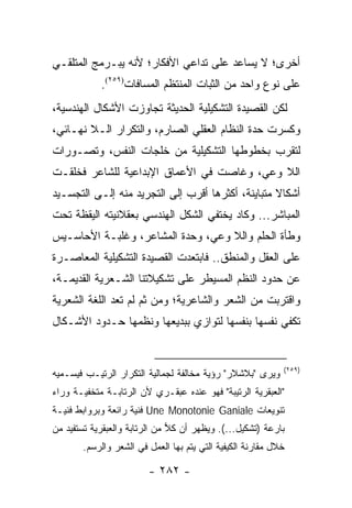 ‫ﺃﺨﺭﻯ؛ ﻻ ﻴﺴﺎﻋﺩ ﻋﻠﻰ ﺘﺩﺍﻋﻲ ﺍﻷﻓﻜﺎﺭ؛ ﻷﻨﻪ ﻴﺒـﺭﻤﺞ ﺍﻟﻤﺘﻠﻘـﻲ‬
            ‫ﻋﻠﻰ ﻨﻭﻉ ﻭﺍﺤﺩ ﻤﻥ ﺍﻟﺜﺒﺎﺕ ﺍﻟﻤﻨﺘﻅﻡ ﺍﻟﻤﺴﺎﻓﺎﺕ)٩٥٢(.‬
‫ﻟﻜﻥ ﺍﻟﻘﺼﻴﺩﺓ ﺍﻟﺘﺸﻜﻴﻠﻴﺔ ﺍﻟﺤﺩﻴﺜﺔ ﺘﺠﺎﻭﺯﺕ ﺍﻷﺸﻜﺎل ﺍﻟﻬﻨﺩﺴﻴﺔ،‬
‫ﻭﻜﺴﺭﺕ ﺤﺩﺓ ﺍﻟﻨﻅﺎﻡ ﺍﻟﻌﻘﻠﻲ ﺍﻟﺼﺎﺭﻡ، ﻭﺍﻟﺘﻜﺭﺍﺭ ﺍﻟـﻼ ﻨﻬـﺎﺌﻲ،‬
‫ﻟﺘﻘﺭﺏ ﺒﺨﻁﻭﻁﻬﺎ ﺍﻟﺘﺸﻜﻴﻠﻴﺔ ﻤﻥ ﺨﻠﺠﺎﺕ ﺍﻟﻨﻔﺱ، ﻭﺘﺼـﻭﺭﺍﺕ‬
‫ﺍﻟﻼ ﻭﻋﻲ، ﻭﻏﺎﺼﺕ ﻓﻲ ﺍﻷﻋﻤﺎﻕ ﺍﻹﺒﺩﺍﻋﻴﺔ ﻟﻠﺸﺎﻋﺭ ﻓﺨﻠﻘـﺕ‬
‫ﺃﺸﻜﺎﻻ ﻤﺘﺒﺎﻴﻨﺔ، ﺃﻜﺜﺭﻫﺎ ﺃﻗﺭﺏ ﺇﻟﻰ ﺍﻟﺘﺠﺭﻴﺩ ﻤﻨﻪ ﺇﻟـﻰ ﺍﻟﺘﺠﺴـﻴﺩ‬
                                                   ‫ﹰ‬
‫ﺍﻟﻤﺒﺎﺸﺭ... ﻭﻜﺎﺩ ﻴﺨﺘﻔﻲ ﺍﻟﺸﻜل ﺍﻟﻬﻨﺩﺴﻲ ﺒﻌﻘﻼﻨﻴﺘﻪ ﺍﻟﻴﻘﻅﺔ ﺘﺤﺕ‬
‫ﻭﻁﺄﺓ ﺍﻟﺤﻠﻡ ﻭﺍﻟﻼ ﻭﻋﻲ، ﻭﺤﺩﺓ ﺍﻟﻤﺸﺎﻋﺭ، ﻭﻏﻠﺒـﺔ ﺍﻷﺤﺎﺴـﻴﺱ‬
‫ﻋﻠﻰ ﺍﻟﻌﻘل ﻭﺍﻟﻤﻨﻁﻕ.. ﻓﺎﺒﺘﻌﺩﺕ ﺍﻟﻘﺼﻴﺩﺓ ﺍﻟﺘﺸﻜﻴﻠﻴﺔ ﺍﻟﻤﻌﺎﺼـﺭﺓ‬
‫ﻋﻥ ﺤﺩﻭﺩ ﺍﻟﻨﻅﻡ ﺍﻟﻤﺴﻴﻁﺭ ﻋﻠﻰ ﺘﺸﻜﻴﻼﺘﻨﺎ ﺍﻟﺸـﻌﺭﻴﺔ ﺍﻟﻘﺩﻴﻤـﺔ،‬
‫ﻭﺍﻗﺘﺭﺒﺕ ﻤﻥ ﺍﻟﺸﻌﺭ ﻭﺍﻟﺸﺎﻋﺭﻴﺔ؛ ﻭﻤﻥ ﺜﻡ ﻟﻡ ﺘﻌﺩ ﺍﻟﻠﻐﺔ ﺍﻟﺸﻌﺭﻴﺔ‬
‫ﺘﻜﻔﻲ ﻨﻔﺴﻬﺎ ﺒﻨﻔﺴﻬﺎ ﻟﺘﻭﺍﺯﻱ ﺒﺒﺩﻴﻌﻬﺎ ﻭﻨﻅﻤﻬﺎ ﺤـﺩﻭﺩ ﺍﻷﺸـﻜﺎل‬


                                                            ‫)٩٥٢(‬
‫ﻭﻴﺭﻯ "ﺒﻼﺸﻼﺭ" ﺭﺅﻴﺔ ﻤﺨﺎﻟﻔﺔ ﻟﺠﻤﺎﻟﻴﺔ ﺍﻟﺘﻜﺭﺍﺭ ﺍﻟﺭﺘﻴـﺏ ﻓﻴﺴـﻤﻴﻪ‬
‫"ﺍﻟﻌﺒﻘﺭﻴﺔ ﺍﻟﺭﺘﻴﺒﺔ" ﻓﻬﻭ ﻋﻨﺩﻩ ﻋﺒﻘـﺭﻱ ﻷﻥ ﺍﻟﺭﺘﺎﺒـﺔ ﻤﺘﺨﻔﻴـﺔ ﻭﺭﺍﺀ‬
‫ﺘﻨﻭﻴﻌﺎﺕ ‪ Une Monotonie Ganiale‬ﻓﻨﻴﺔ ﺭﺍﺌﻌﺔ ﻭﺒﺭﻭﺍﺒﻁ ﻓﻨﻴـﺔ‬
‫ﺒﺎﺭﻋﺔ )ﺘﺸﻜﻴل...(. ﻭﻴﻅﻬﺭ ﺃﻥ ﻜﻼ ﻤﻥ ﺍﻟﺭﺘﺎﺒﺔ ﻭﺍﻟﻌﺒﻘﺭﻴﺔ ﺘﺴﺘﻔﻴﺩ ﻤﻥ‬
                               ‫‪‬‬
       ‫ﺨﻼل ﻤﻘﺎﺭﻨﺔ ﺍﻟﻜﻴﻔﻴﺔ ﺍﻟﺘﻲ ﻴﺘﻡ ﺒﻬﺎ ﺍﻟﻌﻤل ﻓﻲ ﺍﻟﺸﻌﺭ ﻭﺍﻟﺭﺴﻡ.‬

                        ‫- ٢٨٢ -‬
 