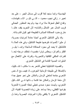 ‫ﺍﻟﻬﻨﺩﺴﻴﺔ؛ ﻭﺇﻨﻤﺎ ﺴﻨﺠﺩ ﻟﻐﺔ ﺃﻗﺭﺏ ﺇﻟﻰ ﻤﺴﺎﺌل ﺍﻟﺠﺒﺭ – ﻋﻠﻰ ﺤﺩ‬
‫ﺘﻌﺒﻴﺭ ﺩ. ﺯﻜﻲ ﻨﺠﻴﺏ ﻤﺤﻤﻭﺩ – ﺍﻟﺘـﻲ ﺘﺜﻴـﺭ ﺍﻻﺴـﺘﻔﻬﺎﻤﺎﺕ،‬
‫ﻭﺘﻘﺩﺡ ﺍﻟﻌﻘل ﻟﻤﻌﺭﻓﺔ ﻤﺎﺫﺍ ‪‬ﺭﺍﺩ ﺒﻬﺎ، ﻭﻟﻡ ﻴﻌﺩ ﺍﻟﻤﻨﻅﻭﺭ ﺍﻟﺠﻤﺎﻟﻲ‬
                                ‫ﻴ‬
‫ﻗﺭﻴﺏ ﺍﻟﻤﻨﺎل ﻋﺒﺭ ﺍﻟﺘﻤﺎﺜل ﻭﺍﻟﺘﺸﺎﺒﻪ؛ ﻷﻥ ﺍﻟﺘﺠﺭﻴﺩ ﻴﻘﻑ ﻏﺎﻟ ‪‬ـﺎ‬
  ‫ﺒ‬
 ‫ﺨﺎﺭﺝ ﺤﺩﻭﺩ ﺍﻟﻤﺤﺎﻜﺎﺓ ﺍﻟﻤﺒﺎﺸﺭﺓ ﻟﻠﻁﺒﻴﻌﺔ؛ ﻓﻬﻭ ﻜﻴﺎﻥ ﻗﺎﺌﻡ ﺒﺫﺍﺘﻪ.‬
‫ﻭﻗﺩ ﻴﺄﺘﻲ ﺍﻟﺘﺸﻜﻴل ﺍﻟﺸﻌﺭﻱ ﺃﺤﻴﺎ ﹰﺎ ﺤﺎﻤﻼ ﻟﻤﺭﺌﻴﺎﺕ ﺒﺼﺭﻴﺔ،‬
               ‫ﹰ‬     ‫ﻨ‬
‫ﺃﻭ ﻤﺜﻴ ‪‬ﺍ ﻷﺼﻭﺍﺕ ﺘﻔﺭﻀﻬﺎ ﻁﺒﻴﻌﺔ ﺍﻟﺘﺸﻜﻴل، ﻭﻓﻲ ﻫﺫﻩ ﺍﻟﺤﺎﻟـﺔ‬
                                             ‫ﺭ‬
‫ﻓﺎﻟﺘﺸﻜﻴل ﻻ ﻴﻌﻤﺩ ﺇﻟﻰ ﻤﺠﺭﺩ ﺍﻟﻤﺤﺎﻜﺎﺓ ﺍﻟﺴﺎﺫﺠﺔ؛ ﻭﺇﻨﻤـﺎ ﻴﺜﻴـﺭ‬
‫ﺍﻟﻔﻜﺭ ﻭﺍﻟﻐﺭﺍﺌﺯ، ﻭﻴﻌﻜﺱ ﺘﻭﺘ ‪‬ﺍ ﻤﻘﺼﻭ ‪‬ﺍ، ﺘﺨﺘﻠﻑ ﺩﺭﺠﺘﻪ ﺘﺒ ‪‬ـﺎ‬
  ‫ﻌ‬                  ‫ﺩ‬       ‫ﺭ‬
‫ﻟﻘﺩﺭﺍﺕ ﺍﻟﻤﺘﻠﻘﻲ ﺍﻟﺜﻘﺎﻓﻴﺔ ﻭﺍﻟﺸﻌﻭﺭﻴﺔ، ﻭﻗﺩﺭﺘﻪ ﻋﻠﻰ ﺍﻻﻨﻔﻌﺎل ﻤﻊ‬
               ‫ﺍﻟﻤﺜﻴﺭﺍﺕ ﺍﻟﺤﺴﻴﺔ ﺍﻟﻘﺎﺌﻤﺔ ﻓﻲ ﺍﻟﺘﺸﻜﻴل ﺍﻟﺸﻌﺭﻱ.‬
‫ﻭﺍﻟﻘﺼﻴﺩﺓ ﺍﻟﺘﺸﻜﻴﻠﻴﺔ ﺘﻌﻁﻲ ﻟﻠﺸﻌﺭ ﺒﻌـ ‪‬ﺍ ﻤﻜﺎﻨ ‪‬ـﺎ ﺘﺸـﻜﻴﻠﻴﺎ،‬
  ‫‪‬‬         ‫ﻴ‬       ‫ﺩ‬
‫ﺒﺎﻹﻀﺎﻓﺔ ﺇﻟﻰ ﻁﺒﻴﻌﺘﻪ ﺍﻟﺯﻤﺎﻨﻴﺔ ﺍﻟﺠﻭﻫﺭﻴـﺔ، ﻓﻴﺼـﺒﺢ ﺍﻟـﻨﺹ‬
‫ﺍﻟﺸﻌﺭﻱ ﺠﺎﻤ ‪‬ﺎ ﻟﻤﺘﻌﺘﻲ ﺍﻟﺯﻤﺎﻥ ﻭﺍﻟﻤﻜﺎﻥ ﻋﻠﻰ ﻨﺤﻭ ﻋﻤﻴﻕ ﺠﺩﺍ؛‬
  ‫‪‬‬                                      ‫ﻌ‬
‫ﻷﻥ ﻤﺘﻌﺔ ﺍﻟﺯﻤﺎﻥ ﻭﺍﻟﻤﻜﺎﻥ ﻫﻨﺎ ﻗﺎﺌﻤﺔ ﺒـﺫﺍﺘﻬﺎ ﻓـﻲ ﺍﻟﺘﺸـﻜﻴل‬
‫ﺍﻟﺸﻌﺭﻱ، ﻭﻟﻴﺴﺕ ﻤﺠﺭﺩ ﺼﺩﻯ ﺘﺨﻴﻠﻲ ﺘﺒﻌﺜﻪ ﺍﻟﺼﻭﺭﺓ ﺍﻟﺸﻌﺭﻴﺔ‬
‫ﺒﻘﻭﺍﻤﻬﺎ ﺍﻟﻠﻔﻅﻲ، ﻭﻫﺫﺍ ﻴﺴﺎﻋﺩ ﻋﻠﻰ ﺯﻴﺎﺩﺓ ﺍﻟﺨﺼﻭﺒﺔ ﺍﻟﻔﻨﻴﺔ؛ ﻷﻥ‬
‫ﺍﻟﺘﺸﻜﻴل ﺍﻟﺸﻌﺭﻱ ﻻ ﻴﻜﺘﻔﻲ ﺒﺈﺜﺎﺭﺓ ﺍﻟﻤﺭﺌﻴﺎﺕ ﺍﻟﺒﺼﺭﻴﺔ ﻭﺘﻤ ﹸـل‬
  ‫ﺜ‬


                      ‫- ٣٨٢ -‬
 