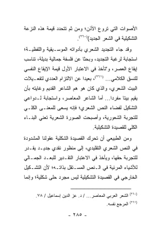 ‫ﺍﻷﺼﻭﺍﺕ ﺍﻟﺘﻲ ﺘﺭﻭﻉ ﺍﻷﺫﻥ؛ ﻭﻤﻥ ﺜﻡ ﺘﺘﺤﺩﺩ ﻗﻴﻤﺔ ﻫﺫﻩ ﺍﻟﻨﺯﻋﺔ‬
                            ‫ﺍﻟﺘﺸﻜﻴﻠﻴﺔ ﻓﻲ ﺍﻟﺸﻌﺭ ﺍﻟﺠﺩﻴﺩ()٠٦٢(.‬
‫ﻭﻗﺩ ﺠﺎﺀ ﺍﻟﺘﺠﺩﻴﺩ ﺍﻟﺸﻌﺭﻱ ﺒﺄﺩﻭﺍﺘﻪ ﺍﻟﻤﻭﺴـﻴﻘﻴﺔ ﻭﺍﻟﻠﻔﻅﻴـﺔ؛‬
‫ﺍﺴﺘﺠﺎﺒﺔ ﻟﺭﻏﺒﺔ ﺍﻟﺘﺠﺩﻴﺩ، ﻭﺒﺤ ﹰﺎ ﻋﻥ ﻓﻠﺴﻔﺔ ﺠﻤﺎﻟﻴﺔ ﺒﺩﻴﻠﺔ، ﺘﻨﺎﺴﺏ‬
                              ‫ﺜ‬
‫ﺇﻴﻘﺎﻉ ﺍﻟﻌﺼﺭ، ﻭ"ﺘﺄﺨﺫ ﻓﻲ ﺍﻻﻋﺘﺒﺎﺭ ﺍﻷﻭل ﻗﻴﻤﺔ ﺍﻹﻴﻘﺎﻉ ﺍﻟﻨﻔﺴﻲ‬
‫ﻟﻠﻨﺴﻕ ﺍﻟﻜﻼﻤﻲ... )١٦٢(، ﺒﻌﻴ ‪‬ﺍ ﻋﻥ ﺍﻻﻟﺘﺯﺍﻡ ﺍﻟﻌﺩﺩﻱ ﻟﺘﻔﻌـﻴﻼﺕ‬
                            ‫ﺩ‬
‫ﺍﻟﺒﻴﺕ ﺍﻟﺸﻌﺭﻱ، ﻭﺍﻟﺫﻱ ﻜﺎﻥ ﻫﻭ ﻫﻡ ﺍﻟﺸﺎﻋﺭ ﺍﻟﻘﺩﻴﻡ ﻭﻏﺎﻴﺘﻪ ﺒﺄﻥ‬
‫ﻴﻘﻴﻡ ﺒﻴ ﹰﺎ ﻤﻔﺭ ‪‬ﺍ... ﺃﻤﺎ ﺍﻟﺸﺎﻋﺭ ﺍﻟﻤﻌﺎﺼﺭ، ﻭﺍﺴﺘﺠﺎﺒﺔ ﻟـﺩﻭﺍﻋﻲ‬
                                         ‫ﺩ‬      ‫ﺘ‬
‫ﺍﻟﺘﺸﻜﻴل ﻟﻔﻀﺎﺀ ﺍﻟﻨﺹ ﺍﻟﺸﻌﺭﻱ؛ ﻓﺈﻨﻪ ﻴﺴﻌﻰ ﻟﻠﻤﻌﻨـﻰ ﺍﻟﻜﻠـﻲ‬
‫ﻟﻠﺘﺠﺭﺒﺔ ﺍﻟﺸﻌﻭﺭﻴﺔ، ﻭﺃﺼﺒﺤﺕ ﺍﻟﺼﻭﺭﺓ ﺍﻟﺸﻌﺭﻴﺔ ﺘﻌﻨﻲ ﺍﻟﺒﻨـﺎﺀ‬
                                     ‫ﺍﻟﻜﻠﻲ ﻟﻠﻘﺼﻴﺩﺓ ﺍﻟﺘﺸﻜﻴﻠﻴﺔ.‬
‫ﻭﻤﻥ ﺍﻟﻁﺒﻴﻌﻲ ﺃﻥ ﺘﺤﺭﻙ ﺍﻟﻘﺼﻴﺩﺓ ﺍﻟﺸﻜﻠﻴﺔ ﻋﻘﻭﻟﻨﺎ ﺍﻟﻤﺸﺩﻭﺩﺓ‬
‫ﻓﻲ ﺍﻟﻨﺹ ﺍﻟﺸﻌﺭﻱ ﺍﻟﺘﻘﻠﻴﺩﻱ، ﺇﻟﻰ ﻤﻨﻅﻭﺭ ﻨﻘﺩﻱ ﺠﺩﻴـﺩ ﻴﻘـﺩﺭ‬
‫ﻟﻠﺘﺠﺭﺒﺔ ﺤﻘﻬﺎ، ﻭﻴﺄﺨﺫ ﻓﻲ ﺍﻻﻋﺘﺒﺎﺭ ﺍﻟﺘﻘـﺩﻴﺭ ﻟﻠﺒﻌـﺩ ﺍﻟﺠﻤـﺎﻟﻲ‬
‫ﻟﻸﺸﻴﺎﺀ ﺍﻟﻤﺭﺌﻴﺔ ﻓﻲ ﺍﻟـﻨﺹ ﺍﻟﻤﺴـﺘﻘل ﺒﺫﺍﺘـﻪ؛ ﻷﻥ ﺍﻟﺘﺸـﻜﻴل‬
‫ﺍﻟﺨﺎﺭﺠﻲ ﻓﻲ ﺍﻟﻘﺼﻴﺩﺓ ﺍﻟﺘﺸﻜﻴﻠﻴﺔ ﻟﻴﺱ ﻤﺠﺭﺩ ﺤﻠﻰ ﺸﻜﻠﻴﺔ؛ ﻭﺇﻨﻤﺎ‬

                                                            ‫)٠٦٢(‬
      ‫ﺍﻟﺸﻌﺭ ﺍﻟﻌﺭﺒﻲ ﺍﻟﻤﻌﺎﺼﺭ... / ﺩ. ﻋﺯ ﺍﻟﺩﻴﻥ ﺇﺴﻤﺎﻋﻴل / ٨٧.‬
                                                            ‫)١٦٢(‬
                                            ‫ﺍﻟﻤﺭﺠﻊ ﻨﻔﺴﻪ.‬

                       ‫- ٥٨٢ -‬
 