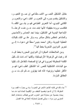 ‫ﻤﻘﺎﺒل ﺍﻟﺘﺸﻜﻴل ﺍﻟﻨﺼـﻲ ﺍﻻﺼـﻁﻨﺎﻋﻲ ﺇﻥ ﺼـﺢ ﺍﻟﺘﻌﺒﻴـﺭ،‬
‫ﻭﺍﻟﺘﺸﻜﻴل ﻴﻨﻘﺴﻡ ﺒﺩﻭﺭﻩ ﺇﻟﻰ ﺍﻟﺘﺤﺭﻴـﺭ ﺍﻟﻁﺒـﺎﻋﻲ، ﻭﺍﻟﺘﺤﺭﻴـﺭ‬
‫ﺍﻟﻜﺘﺎﺒﻲ ﺍﻟﻴﺩﻭﻱ، ﺃﻤﺎ ﺍﻟﺘﺤﺭﻴﺭ ﺍﻟﻁﺒﺎﻋﻲ ﻓﻬـﻭ ‪‬ﺸـﻴﺊ ﺍﻟﻜﻠﻤـﺔ‬
            ‫ﻴ‬
‫ﻓﺘﻜﺘﺴﺏ ﺒﺭﻭﺩﺓ ﺤﻘﻴﻘﻴﺔ؛ ﻷﻨﻬﺎ ﺍﺒﺘﻌـﺩﺕ ﻋـﻥ ﺩﻑﺀ ﺍﻟﺭﻋﺸـﺔ‬
‫ﺍﻹﺒﺩﺍﻋﻴﺔ ﺍﻟﻴﺩﻭﻴﺔ ﻓﻲ ﺍﻟﺘﺸﻜﻴل، ﺒﻴﻨﻤﺎ ﻨﺠﺩ ﺍﻟﺤﻤﺎﺱ ﻭﺍﻷﺤﺎﺴﻴﺱ‬
‫ﻭﺍﻟﻤﺸﺎﻋﺭ ﺘﻨﻌﻜﺱ ﺒﺸﻜل ﻤﺒﺎﺸﺭ ﻭﻤـﺅﺜﺭ ﻋﻠـﻰ ﺍﻟﺘﺸـﻜﻴﻼﺕ‬
‫ﺍﻟﺨﻁﻴﺔ ﺍﻟﻴﺩﻭﻴﺔ، ﻭﻜﺎﻥ "ﻤﺤﻤﺩ ﺒﻨﻴﺱ" ﻤﺤﻘﺎ ﻓﻲ ﺩﻋﻭﺘـﻪ ﺇﻟـﻰ‬
                ‫‪‬‬
                            ‫ﺘﺤﺭﻴﺭ ﺍﻟﺩﻭﺍﻭﻴﻥ ﺍﻟﺸﻌﺭﻴﺔ ﺒﺨﻁ ﺍﻟﻴﺩ)*(.‬
‫ﻭﻤﻥ ﺍﻟﻤﻼﺤﻅﺎﺕ ﺍﻟﻤﺒﻜﺭﺓ ﺃﻥ ﺍﻟﺩﻭﺍﻭﻴﻥ ﺍﻟﻤﺤﺭﺭﺓ ﺒﺨﻁ ﺍﻟﻴـﺩ‬
‫ﻗﺩ ﺭﻏﺒﺕ ﻓﻲ ﺍﻟﺯﺨﺭﻓﺔ ﺍﻷﺭﺍﺒﻴﺴﻜﻴﺔ، ﻭﻟﻜﻨﻬﺎ ﺃﻋـﺎﺩﺕ ﺘﺸـﻜﻴل‬
‫ﺍﻟﻜﻠﻤﺔ ﺍﻟﻤﻨﻁﻭﻗﺔ ﺘﺤﺭﻴﺭﻴﺎ ﻓﻲ ﻓﺭﺍﻍ ﺍﻟﺼﻔﺤﺔ، ﻟﺘﺘﻔﺎﻋل ﺘﺸـﻜﻴﻠﻴﺎ‬
 ‫‪‬‬                                ‫‪‬‬
‫ﻤﻊ ﺍﻟﺒﻨﺎﺀﺍﺕ ﺍﻟﺘﺸﻜﻴﻠﻴﺔ ﻟﻠﻨﺹ. ﺃﻤﺎ ﺍﻟﺘﺸﻜﻴل ﺍﻟﻁﺒـﺎﻋﻲ؛ ﻓﻬـﻭ‬
‫ﺍﻷﻜﺜﺭ ﺘﻨﻅﻴ ‪‬ﺎ ﻭﺘﺭﺘﻴ ‪‬ﺎ؛ ﻷﻨﻪ ﻜﻤﺎ ﻴﻘﻭﻟﻭﻥ ﻋـﺎﻟﻡ ﺜﺎﺒـﺕ ﻤـﻥ‬
                                 ‫ﺒ‬        ‫ﻤ‬
                                                     ‫ﺍﻟﺤﻘﺎﺌﻕ ﺍﻟﺒﺎﺭﺩﺓ.‬


                                                                      ‫)*(‬
‫ﺠﺎﺀ ﺫﻟﻙ ﻓﻲ ﻜﺘﺎﺒﻪ "ﻅﺎﻫﺭﺓ ﺍﻟﺸﻌﺭ ﻓﻲ ﺍﻟﻤﻐﺭﺏ"، ﻭﻓـﻲ ﺒﺤﻭﺜـﻪ ﺍﻟﻘﺼـﻴﺭﺓ‬
‫ﺍﻟﻤﺘﻔﺭﻗﺔ، ﺇﻻ ﺃﻥ ﺍﻟﺩﻋﻭﺓ ﻴﻨﻘﺼﻬﺎ ﺍﻟﺘﺨﻔﻑ ﻤﻥ ﺍﻹﻗﻠﻴﻤﻴﺔ ﺍﻟﺤﺎﺩﺓ ﻟﺩﻴﻪ ﻋﻨـﺩﻤﺎ‬
‫ﻴﺒﺤﺙ ﺒﻌﺼﺒﻴﺔ ﻋﻥ ﻤﺤﺎﻭﻟﺔ ﺘﻤﻴﺯ ﺍﻟﻤﻐﺭﺏ ﺍﻟﻌﺭﺒﻲ ﻓﻴﻁﺎﻟﺏ ﺒﺎﺴﺘﺨﺩﺍﻡ ﺍﻟﺨﻁ‬
    ‫ﺍﻟﻤﻐﺭﺒﻲ ﺩﻭﻥ ﺴﻭﺍﻩ – ﺴﻴﺄﺘﻲ ﺘﻔﺼﻴل ﻟﻤﺤﺎﻭﻟﺘﻪ ﻻﺤ ﹰﺎ ﻓﻲ ﻫﺫﺍ ﺍﻟﻔﺼل.‬
                   ‫ﻘ‬

                           ‫- ٧٨٢ -‬
 