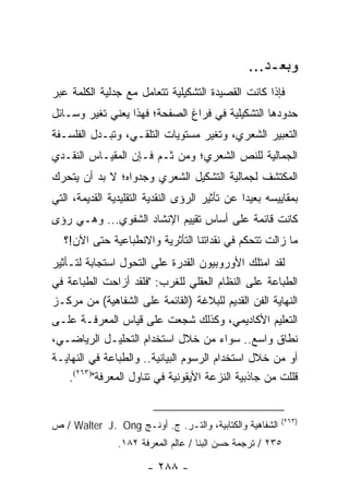 ‫ﻭﺒﻌـﺩ...‬
‫ﻓﺈﺫﺍ ﻜﺎﻨﺕ ﺍﻟﻘﺼﻴﺩﺓ ﺍﻟﺘﺸﻜﻴﻠﻴﺔ ﺘﺘﻌﺎﻤل ﻤﻊ ﺠﺩﻟﻴﺔ ﺍﻟﻜﻠﻤﺔ ﻋﺒﺭ‬
‫ﺤﺩﻭﺩﻫﺎ ﺍﻟﺘﺸﻜﻴﻠﻴﺔ ﻓﻲ ﻓﺭﺍﻍ ﺍﻟﺼﻔﺤﺔ؛ ﻓﻬﺫﺍ ﻴﻌﻨﻲ ﺘﻐﻴﺭ ﻭﺴـﺎﺌل‬
‫ﺍﻟﺘﻌﺒﻴﺭ ﺍﻟﺸﻌﺭﻱ، ﻭﺘﻐﻴﺭ ﻤﺴﺘﻭﻴﺎﺕ ﺍﻟﺘﻠﻘـﻲ، ﻭﺘﺒـﺩل ﺍﻟﻔﻠﺴـﻔﺔ‬
‫ﺍﻟﺠﻤﺎﻟﻴﺔ ﻟﻠﻨﺹ ﺍﻟﺸﻌﺭﻱ؛ ﻭﻤﻥ ﺜـﻡ ﻓـﺈﻥ ﺍﻟﻤﻘﻴـﺎﺱ ﺍﻟﻨﻘـﺩﻱ‬
‫ﺍﻟﻤﻜﺘﺸﻑ ﻟﺠﻤﺎﻟﻴﺔ ﺍﻟﺘﺸﻜﻴل ﺍﻟﺸﻌﺭﻱ ﻭﺠﺩﻭﺍﻩ؛ ﻻ ﺒﺩ ﺃﻥ ﻴﺘﺤﺭﻙ‬
‫ﺒﻤﻘﺎﻴﻴﺴﻪ ﺒﻌﻴ ‪‬ﺍ ﻋﻥ ﺘﺄﺜﻴﺭ ﺍﻟﺭﺅﻯ ﺍﻟﻨﻘﺩﻴﺔ ﺍﻟﺘﻘﻠﻴﺩﻴﺔ ﺍﻟﻘﺩﻴﻤﺔ، ﺍﻟﺘﻲ‬
                                                ‫ﺩ‬
‫ﻜﺎﻨﺕ ﻗﺎﺌﻤﺔ ﻋﻠﻰ ﺃﺴﺎﺱ ﺘﻘﻴﻴﻡ ﺍﻹﻨﺸﺎﺩ ﺍﻟﺸﻔﻭﻱ... ﻭﻫـﻲ ﺭﺅﻯ‬
   ‫ﻤﺎ ﺯﺍﻟﺕ ﺘﺘﺤﻜﻡ ﻓﻲ ﻨﻘﺩﺍﺘﻨﺎ ﺍﻟﺘﺄﺜﺭﻴﺔ ﻭﺍﻻﻨﻁﺒﺎﻋﻴﺔ ﺤﺘﻰ ﺍﻵﻥ!؟‬
‫ﻟﻘﺩ ﺍﻤﺘﻠﻙ ﺍﻷﻭﺭﻭﺒﻴﻭﻥ ﺍﻟﻘﺩﺭﺓ ﻋﻠﻰ ﺍﻟﺘﺤﻭل ﺍﺴﺘﺠﺎﺒﺔ ﻟﺘـﺄﺜﻴﺭ‬
‫ﺍﻟﻁﺒﺎﻋﺔ ﻋﻠﻰ ﺍﻟﻨﻅﺎﻡ ﺍﻟﻌﻘﻠﻲ ﻟﻠﻐﺭﺏ: "ﻓﻠﻘﺩ ﺃﺯﺍﺤﺕ ﺍﻟﻁﺒﺎﻋﺔ ﻓﻲ‬
‫ﺍﻟﻨﻬﺎﻴﺔ ﺍﻟﻔﻥ ﺍﻟﻘﺩﻴﻡ ﻟﻠﺒﻼﻏﺔ )ﺍﻟﻘﺎﺌﻤﺔ ﻋﻠﻰ ﺍﻟﺸﻔﺎﻫﻴﺔ( ﻤﻥ ﻤﺭﻜـﺯ‬
‫ﺍﻟﺘﻌﻠﻴﻡ ﺍﻷﻜﺎﺩﻴﻤﻲ، ﻭﻜﺫﻟﻙ ﺸﺠﻌﺕ ﻋﻠﻰ ﻗﻴﺎﺱ ﺍﻟﻤﻌﺭﻓـﺔ ﻋﻠـﻰ‬
‫ﻨﻁﺎﻕ ﻭﺍﺴﻊ.. ﺴﻭﺍﺀ ﻤﻥ ﺨﻼل ﺍﺴﺘﺨﺩﺍﻡ ﺍﻟﺘﺤﻠﻴـل ﺍﻟﺭﻴﺎﻀـﻲ،‬
‫ﺃﻭ ﻤﻥ ﺨﻼل ﺍﺴﺘﺨﺩﺍﻡ ﺍﻟﺭﺴﻭﻡ ﺍﻟﺒﻴﺎﻨﻴﺔ.. ﻭﺍﻟﻁﺒﺎﻋﺔ ﻓﻲ ﺍﻟﻨﻬﺎﻴـﺔ‬
    ‫ﻗﻠﻠﺕ ﻤﻥ ﺠﺎﺫﺒﻴﺔ ﺍﻟﻨﺯﻋﺔ ﺍﻷﻴﻘﻭﻨﻴﺔ ﻓﻲ ﺘﻨﺎﻭل ﺍﻟﻤﻌﺭﻓﺔ")٣٦٢(.‬


                                                         ‫)٣٦٢(‬
‫ﺍﻟﺸﻔﺎﻫﻴﺔ ﻭﺍﻟﻜﺘﺎﺒﻴﺔ، ﻭﺍﻟﺘـﺭ. ﺝ. ﺃﻭﻨـﺞ ‪ / Walter J. Ong‬ﺹ‬
                ‫٥٣٢ / ﺘﺭﺠﻤﺔ ﺤﺴﻥ ﺍﻟﺒﻨﺎ / ﻋﺎﻟﻡ ﺍﻟﻤﻌﺭﻓﺔ ٢٨١.‬

                        ‫- ٨٨٢ -‬
 