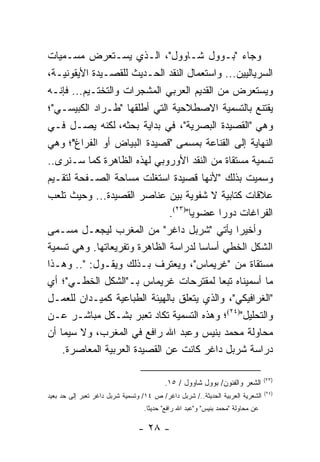 ‫ﻭﺠﺎﺀ "ﺒـﻭﻭل ﺸـﺎﻭﻭل"، ﺍﻟـﺫﻱ ﻴﺴـﺘﻌﺭﺽ ﻤﺴـﻤﻴﺎﺕ‬
‫ﺍﻟﺴﺭﻴﺎﻟﻴﻴﻥ... ﻭﺍﺴﺘﻌﻤﺎل ﺍﻟﻨﻘﺩ ﺍﻟﺤـﺩﻴﺙ ﻟﻠﻘﺼـﻴﺩﺓ ﺍﻷﻴﻘﻭﻨﻴـﺔ،‬
‫ﻭﻴﺴﺘﻌﺭﺽ ﻤﻥ ﺍﻟﻘﺩﻴﻡ ﺍﻟﻌﺭﺒﻲ ﺍﻟﻤﺸﺠﺭﺍﺕ ﻭﺍﻟﺘﺨﺘـﻴﻡ... ﻓﺈﻨـﻪ‬
‫ﻴﻘﺘﻨﻊ ﺒﺎﻟﺘﺴﻤﻴﺔ ﺍﻻﺼﻁﻼﺤﻴﺔ ﺍﻟﺘﻲ ﺃﻁﻠﻘﻬﺎ "ﻁـﺭﺍﺩ ﺍﻟﻜﺒﻴﺴـﻲ"؛‬
‫ﻭﻫﻲ "ﺍﻟﻘﺼﻴﺩﺓ ﺍﻟﺒﺼﺭﻴﺔ"، ﻓﻲ ﺒﺩﺍﻴﺔ ﺒﺤﺜﻪ، ﻟﻜﻨﻪ ﻴﺼـل ﻓـﻲ‬
‫ﺍﻟﻨﻬﺎﻴﺔ ﺇﻟﻰ ﺍﻟﻘﻨﺎﻋﺔ ﺒﻤﺴﻤﻰ "ﻗﺼﻴﺩﺓ ﺍﻟﺒﻴﺎﺽ ﺃﻭ ﺍﻟﻔﺭﺍﻍ"؛ ﻭﻫﻲ‬
‫ﺘﺴﻤﻴﺔ ﻤﺴﺘﻘﺎﺓ ﻤﻥ ﺍﻟﻨﻘﺩ ﺍﻷﻭﺭﻭﺒﻲ ﻟﻬﺫﻩ ﺍﻟﻅﺎﻫﺭﺓ ﻜﻤﺎ ﺴـﻨﺭﻯ..‬
‫ﻭﺴﻤﻴﺕ ﺒﺫﻟﻙ "ﻷﻨﻬﺎ ﻗﺼﻴﺩﺓ ﺍﺴﺘﻐﻠﺕ ﻤﺴﺎﺤﺔ ﺍﻟﺼـﻔﺤﺔ ﻟﺘﻘـﻴﻡ‬
‫ﻋﻼﻗﺎﺕ ﻜﺘﺎﺒﻴﺔ ﻻ ﺸﻔﻭﻴﺔ ﺒﻴﻥ ﻋﻨﺎﺼﺭ ﺍﻟﻘﺼﻴﺩﺓ... ﻭﺤﻴﺙ ﺘﻠﻌﺏ‬
                               ‫ﺍﻟﻔﺭﺍﻏﺎﺕ ﺩﻭ ‪‬ﺍ ﻋﻀﻭﻴﺎ")٣٢(.‬
                                      ‫‪‬‬     ‫ﺭ‬
‫ﻭﺃﺨﻴ ‪‬ﺍ ﻴﺄﺘﻲ "ﺸﺭﺒل ﺩﺍﻏﺭ" ﻤﻥ ﺍﻟﻤﻐﺭﺏ ﻟﻴﺠﻌـل ﻤﺴـﻤﻰ‬  ‫ﺭ‬
‫ﺍﻟﺸﻜل ﺍﻟﺨﻁﻲ ﺃﺴﺎ ‪‬ﺎ ﻟﺩﺭﺍﺴﺔ ﺍﻟﻅﺎﻫﺭﺓ ﻭﺘﻔﺭﻴﻌﺎﺘﻬﺎ. ﻭﻫﻲ ﺘﺴﻤﻴﺔ‬
                                        ‫ﺴ‬
‫ﻤﺴﺘﻘﺎﺓ ﻤﻥ "ﻏﺭﻴﻤﺎﺱ"، ﻭﻴﻌﺘﺭﻑ ﺒـﺫﻟﻙ ﻭﻴﻘـﻭل: ".. ﻭﻫـﺫﺍ‬
‫ﻤﺎ ﺃﺴﻤﻴﻨﺎﻩ ﺘﺒ ‪‬ﺎ ﻟﻤﻘﺘﺭﺤﺎﺕ ﻏﺭﻴﻤﺎﺱ ﺒـ"ﺍﻟﺸﻜل ﺍﻟﺨﻁـﻲ"؛ ﺃﻱ‬
                                            ‫ﻌ‬
‫"ﺍﻟﻐﺭﺍﻓﻴﻜﻲ"، ﻭﺍﻟﺫﻱ ﻴﺘﻌﻠﻕ ﺒﺎﻟﻬﻴﺌﺔ ﺍﻟﻁﺒﺎﻋﻴﺔ ﻜﻤﻴـﺩﺍﻥ ﻟﻠﻌﻤـل‬
‫ﻭﺍﻟﺘﺤﻠﻴل")٤٢(؛ ﻭﻫﺫﻩ ﺍﻟﺘﺴﻤﻴﺔ ﺘﻜﺎﺩ ﺘﻌﺒﺭ ﺒﺸـﻜل ﻤﺒﺎﺸـﺭ ﻋـﻥ‬
‫ﻤﺤﺎﻭﻟﺔ ﻤﺤﻤﺩ ﺒﻨﻴﺱ ﻭﻋﺒﺩ ﺍﷲ ﺭﺍﻓﻊ ﻓﻲ ﺍﻟﻤﻐﺭﺏ، ﻭﻻ ﺴﻴﻤﺎ ﺃﻥ‬
    ‫ﺩﺭﺍﺴﺔ ﺸﺭﺒل ﺩﺍﻏﺭ ﻜﺎﻨﺕ ﻋﻥ ﺍﻟﻘﺼﻴﺩﺓ ﺍﻟﻌﺭﺒﻴﺔ ﺍﻟﻤﻌﺎﺼﺭﺓ.‬

                                                                                 ‫)٣٢(‬
                                          ‫ﺍﻟﺸﻌﺭ ﻭﺍﻟﻔﻨﻭﻥ/ ﺒﻭﻭل ﺸﺎﻭﻭل / ٥١.‬
                                                                                 ‫)٤٢(‬
‫ﺍﻟﺸﻌﺭﻴﺔ ﺍﻟﻌﺭﺒﻴﺔ ﺍﻟﺤﺩﻴﺜﺔ../ ﺸﺭﺒل ﺩﺍﻏﺭ/ ﺹ ٤١/ ﻭﺘﺴﻤﻴﺔ ﺸﺭﺒل ﺩﺍﻏﺭ ﺘﻌﺒﺭ ﺇﻟﻰ ﺤﺩ ﺒﻌﻴﺩ‬
                                  ‫ﻋﻥ ﻤﺤﺎﻭﻟﺔ "ﻤﺤﻤﺩ ﺒﻨﻴﺱ" ﻭ"ﻋﺒﺩ ﺍﷲ ﺭﺍﻓﻊ" ﺤﺩﻴ ﹰﺎ.‬
                                    ‫ﺜ‬

                                ‫- ٨٢ -‬
 