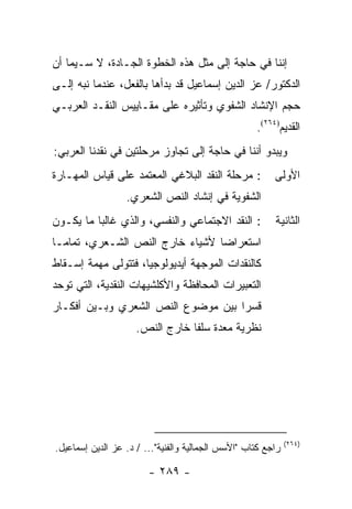 ‫ﺇﻨﻨﺎ ﻓﻲ ﺤﺎﺠﺔ ﺇﻟﻰ ﻤﺜل ﻫﺫﻩ ﺍﻟﺨﻁﻭﺓ ﺍﻟﺠـﺎﺩﺓ، ﻻ ﺴـﻴﻤﺎ ﺃﻥ‬
‫ﺍﻟﺩﻜﺘﻭﺭ/ ﻋﺯ ﺍﻟﺩﻴﻥ ﺇﺴﻤﺎﻋﻴل ﻗﺩ ﺒﺩﺃﻫﺎ ﺒﺎﻟﻔﻌل، ﻋﻨﺩﻤﺎ ﻨ ‪‬ﻪ ﺇﻟـﻰ‬
      ‫ﺒ‬
‫ﺤﺠﻡ ﺍﻹﻨﺸﺎﺩ ﺍﻟﺸﻔﻭﻱ ﻭﺘﺄﺜﻴﺭﻩ ﻋﻠﻰ ﻤﻘـﺎﻴﻴﺱ ﺍﻟﻨﻘـﺩ ﺍﻟﻌﺭﺒـﻲ‬
                                                    ‫ﺍﻟﻘﺩﻴﻡ)٤٦٢(.‬
‫ﻭﻴﺒﺩﻭ ﺃﻨﻨﺎ ﻓﻲ ﺤﺎﺠﺔ ﺇﻟﻰ ﺘﺠﺎﻭﺯ ﻤﺭﺤﻠﺘﻴﻥ ﻓﻲ ﻨﻘﺩﻨﺎ ﺍﻟﻌﺭﺒﻲ:‬
‫: ﻤﺭﺤﻠﺔ ﺍﻟﻨﻘﺩ ﺍﻟﺒﻼﻏﻲ ﺍﻟﻤﻌﺘﻤﺩ ﻋﻠﻰ ﻗﻴﺎﺱ ﺍﻟﻤﻬـﺎﺭﺓ‬           ‫ﺍﻷﻭﻟﻰ‬
                  ‫ﺍﻟﺸﻔﻭﻴﺔ ﻓﻲ ﺇﻨﺸﺎﺩ ﺍﻟﻨﺹ ﺍﻟﺸﻌﺭﻱ.‬
‫: ﺍﻟﻨﻘﺩ ﺍﻻﺠﺘﻤﺎﻋﻲ ﻭﺍﻟﻨﻔﺴﻲ، ﻭﺍﻟﺫﻱ ﻏﺎﻟ ‪‬ﺎ ﻤﺎ ﻴﻜـﻭﻥ‬
          ‫ﺒ‬                                              ‫ﺍﻟﺜﺎﻨﻴﺔ‬
‫ﺍﺴﺘﻌﺭﺍ ‪‬ﺎ ﻷﺸﻴﺎﺀ ﺨﺎﺭﺝ ﺍﻟﻨﺹ ﺍﻟﺸـﻌﺭﻱ، ﺘﻤﺎ ‪‬ـﺎ‬
  ‫ﻤ‬                               ‫ﻀ‬
‫ﻜﺎﻟﻨﻘﺩﺍﺕ ﺍﻟﻤﻭﺠﻬﺔ ﺃﻴﺩﻴﻭﻟﻭﺠﻴﺎ، ﻓﺘﺘﻭﻟﻰ ﻤﻬﻤﺔ ﺇﺴـﻘﺎﻁ‬
                     ‫‪‬‬
‫ﺍﻟﺘﻌﺒﻴﺭﺍﺕ ﺍﻟﻤﺤﺎﻓﻅﺔ ﻭﺍﻷﻜﻠﺸﻴﻬﺎﺕ ﺍﻟﻨﻘﺩﻴﺔ، ﺍﻟﺘﻲ ﺘﻭﺤﺩ‬
‫ﻗﺴ ‪‬ﺍ ﺒﻴﻥ ﻤﻭﻀﻭﻉ ﺍﻟﻨﺹ ﺍﻟﺸﻌﺭﻱ ﻭﺒـﻴﻥ ﺃﻓﻜـﺎﺭ‬
                                    ‫ﺭ‬
                     ‫ﻨﻅﺭﻴﺔ ﻤﻌﺩﺓ ﺴﻠ ﹰﺎ ﺨﺎﺭﺝ ﺍﻟﻨﺹ.‬
                                 ‫ﻔ‬




                                                              ‫)٤٦٢(‬
‫ﺭﺍﺠﻊ ﻜﺘﺎﺏ "ﺍﻷﺴﺱ ﺍﻟﺠﻤﺎﻟﻴﺔ ﻭﺍﻟﻔﻨﻴﺔ"... / ﺩ. ﻋﺯ ﺍﻟﺩﻴﻥ ﺇﺴﻤﺎﻋﻴل.‬

                        ‫- ٩٨٢ -‬
 