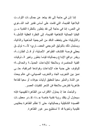 ‫ﺇﻨﻨﺎ ﺇﺫﻥ ﻓﻲ ﺤﺎﺠﺔ ﺇﻟﻰ ﻨﻘﺩ ﻴﺒﺘﻌﺩ ﻋﻥ ﺠﻤﺎﻟﻴـﺎﺕ ﺍﻟﺜﻭﺍﺒـﺕ‬
‫ﺍﻟﺒﻼﻏﻴﺔ ﺍﻟﻘﺩﻴﻤﺔ، ﺍﻟﺘﻲ ﻗﺎﻤﺕ ﻋﻠﻰ ﺃﺴﺎﺱ ﺘﻘﺩﻴﺭ ﺍﻟﻤﺩ ﺍﻟﺸـﻔﻭﻱ‬
‫ﻓﻲ ﺍﻟﻨﺹ، ﺇﻨﻨﺎ ﻓﻲ ﺤﺎﺠﺔ ﺇﻟﻰ ﻨﻘﺩ ﻴﺘﻁﻭﺭ ﺒﺎﻟﻨﻅﺭﺓ ﺍﻟﻨﻘﺩﻴﺔ ﻤـﻥ‬
‫ﺍﻟﺒﻘﺎﻴﺎ ﺍﻟﺠﻤﺎﻟﻴﺔ ﺍﻟﺸﻔﺎﻫﻴﺔ ﺍﻟﻘﺩﻴﻤﺔ، ﺇﻟﻰ ﺍﻟﻨﻅﺭﺓ ﺍﻟﻌﻘﻠﻴﺔ ﺍﻟﺘﺄﻤﻠﻴـﺔ‬
‫ﻭﺍﻟﺘﺄﻭﻴﻠﻴﺔ؛ ﺤﺘﻰ ﻴﺘﺨﻔﻑ ﺍﻟﻨﺎﻗﺩ ﻤﻥ ﺍﻟﻤﺭﺠﻌﻴﺔ ﺍﻟﻤﺫﻫﺒﻴﺔ ﻭﺍﻟﺫﺍﺘﻴﺔ،‬
‫ﻭﻴﺴﺘﺒﺩل ﺫﻟﻙ ﺒﺎﻟﺘﻭﺜﻴﻕ ﺍﻟﻤﺭﺠﻌﻲ ﺍﻟﺤﻀـﺎﺭﻱ؛ ﻷﻨـﻪ ﺘﻭﺜﻴـﻕ‬
‫ﻴﻌﻁﻲ ﻓﺭﺼﺔ ﺍﻜﺘﺸﺎﻑ ﺍﻟﻅﻭﺍﻫﺭ ﺍﻷﺼﻠﻴﺔ، ﺃﻭ ﻗـل ﺍﻟﻁﺎﺭﺌـﺔ،‬
‫ﻭﻴﻘﺩﺭ ﺩﻭﺍﻓﻊ ﺍﻹﺒﺩﺍﻉ ﻭﺠﻤﺎﻟﻴﺎﺘﻪ ﻗﻴﺎ ‪‬ﺎ ﺒﺘﻁﻭﺭ ﻭﺘﻐﻴﺭ ﺍﻟـﺫﻭﻗﻴﺎﺕ‬
                       ‫ﺴ‬
‫ﺍﻟﻔﻨﻴﺔ ﺍﻟﻤﻌﺎﺼﺭﺓ، ﻭﻤﻼﺤﻘﺔ ﻟﻺﺒﺩﺍﻋﺎﺕ ﺍﻟﺤﺩﻴﺜـﺔ ﻭﺍﻟﺤﺩﺍﺜﻴـﺔ؛‬
‫ﻟﻠﻭﻗﻭﻑ ﻋﻠﻰ ﺠﺩﻴﺔ ﻫﺫﻩ ﺍﻹﺒﺩﺍﻋﺎﺕ ﻭﻓﻭﺍﺌﺩﻫﺎ ﺍﻟﻤﺭﺘﻘﺒﺔ، ﺤﺘـﻰ‬
‫ﻨﻤﻴﺯ ﺒﻴﻥ ﺍﻟﺘﺠﺭﻴﺏ ﺍﻟﺠﺎﺩ ﻭﺍﻟﺘﺨﺭﻴﺏ ﺍﻟﺼﺒﻴﺎﻨﻲ، ﻓﻲ ﻋﺎﻟﻡ ﻴﺒﺤﺙ‬
‫ﻋﻥ ﺍﻟﺸﺎﺫ ﻭﺍﻟﻤﺜﻴﺭ ﺴﻌﻴﺎ ﻟﺘﺤﻘﻴﻕ ﺃﻭﻟﻴﺎﺕ ﺠﻭﻓﺎﺀ، ﺃﻭ ﺴﻌ ‪‬ﺎ ﻟﻘﻨﺎﻋﺔ‬
        ‫ﻴ‬                             ‫‪‬‬
          ‫ﻅﺎﻫﺭﻴﺔ ﺘﻔﺘﺭﺽ ﻤﻼﺤﻘﺔ ﻓﻥ ﺍﻟﺸﻌﺭ ﻟﺘﻘﻨﻴﺎﺕ ﺍﻟﻌﺼﺭ.‬
‫ﻭﺍﻟﺒﺎﺤﺙ ﻫﻨﺎ ﺇﺫ ﻴﺤﺎﻭل ﺍﻻﻗﺘﺭﺍﺏ ﻤﻥ ﺍﻟﻅﺎﻫﺭﺓ ﻟﺘﻘﻴﻴﻤﻬﺎ؛ ﻓﺈﻨﻪ‬
‫ﺴﻴﺤﺎﻭل ﺃﻥ ﻴﺘﻘﻠﺩ ﺭﺅﻴﺔ ﻨﻘﺩﻴﺔ ﺨﺎﺼﺔ ﺠـﺩﺍ، ﺘﻘـﺩﺭ ﻤﻌﻁﻴـﺎﺕ‬
                ‫‪‬‬
‫ﺍﻟﻘﺼﻴﺩﺓ ﺍﻟﺘﺸﻜﻴﻠﻴﺔ ﻭﺠﻤﺎﻟﻴﺎﺘﻬﺎ، ﺤﺘﻰ ﻻ ﻨﻅﻠﻡ ﺍﻟﻅﺎﻫﺭﺓ ﺒﻤﻘﺎﻴﻴﺱ‬
            ‫ﺘﻘﻠﻴﺩﻴﺔ ﻭﺸﻔﻭﻴﺔ ﻗﺩ ﻻ ﺘﺴﺘﻁﻴﻊ ﺴﺒﺭ ﻏﻭﺭ ﺍﻟﻅﺎﻫﺭﺓ.‬



                        ‫- ٠٩٢ -‬
 