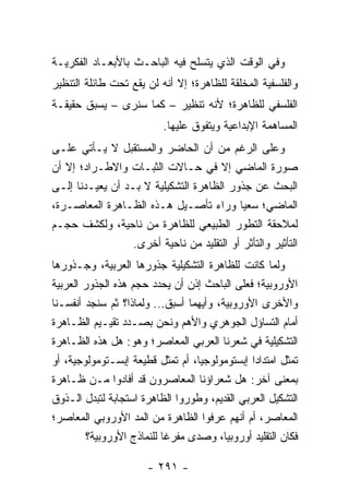 ‫ﻭﻓﻲ ﺍﻟﻭﻗﺕ ﺍﻟﺫﻱ ﻴﺘﺴﻠﺢ ﻓﻴﻪ ﺍﻟﺒﺎﺤـﺙ ﺒﺎﻷﺒﻌـﺎﺩ ﺍﻟﻔﻜﺭﻴـﺔ‬
‫ﻭﺍﻟﻔﻠﺴﻔﻴﺔ ﺍﻟﻤﺨﻠﻘﺔ ﻟﻠﻅﺎﻫﺭﺓ؛ ﺇﻻ ﺃﻨﻪ ﻟﻥ ﻴﻘﻊ ﺘﺤﺕ ﻁﺎﺌﻠﺔ ﺍﻟﺘﻨﻅﻴﺭ‬
‫ﺍﻟﻔﻠﺴﻔﻲ ﻟﻠﻅﺎﻫﺭﺓ؛ ﻷﻨﻪ ﺘﻨﻅﻴﺭ – ﻜﻤﺎ ﺴﻨﺭﻯ – ﻴﺴﺒﻕ ﺤﻘﻴﻘـﺔ‬
                           ‫ﺍﻟﻤﺴﺎﻫﻤﺔ ﺍﻹﺒﺩﺍﻋﻴﺔ ﻭﻴﺘﻔﻭﻕ ﻋﻠﻴﻬﺎ.‬
‫ﻭﻋﻠﻰ ﺍﻟﺭﻏﻡ ﻤﻥ ﺃﻥ ﺍﻟﺤﺎﻀﺭ ﻭﺍﻟﻤﺴﺘﻘﺒل ﻻ ﻴـﺄﺘﻲ ﻋﻠـﻰ‬
‫ﺼﻭﺭﺓ ﺍﻟﻤﺎﻀﻲ ﺇﻻ ﻓﻲ ﺤـﺎﻻﺕ ﺍﻟﺜﺒـﺎﺕ ﻭﺍﻻﻁـﺭﺍﺩ؛ ﺇﻻ ﺃﻥ‬
‫ﺍﻟﺒﺤﺙ ﻋﻥ ﺠﺫﻭﺭ ﺍﻟﻅﺎﻫﺭﺓ ﺍﻟﺘﺸﻜﻴﻠﻴﺔ ﻻ ﺒـﺩ ﺃﻥ ﻴﻌﻴـﺩﻨﺎ ﺇﻟـﻰ‬
‫ﺍﻟﻤﺎﻀﻲ؛ ﺴﻌ ‪‬ﺎ ﻭﺭﺍﺀ ﺘﺄﺼـﻴل ﻫـﺫﻩ ﺍﻟﻅـﺎﻫﺭﺓ ﺍﻟﻤﻌﺎﺼـﺭﺓ،‬
                                            ‫ﻴ‬
‫ﻟﻤﻼﺤﻘﺔ ﺍﻟﺘﻁﻭﺭ ﺍﻟﻁﺒﻴﻌﻲ ﻟﻠﻅﺎﻫﺭﺓ ﻤﻥ ﻨﺎﺤﻴﺔ، ﻭﻟﻜﺸﻑ ﺤﺠـﻡ‬
                  ‫ﺍﻟﺘﺄﺜﻴﺭ ﻭﺍﻟﺘﺄﺜﺭ ﺃﻭ ﺍﻟﺘﻘﻠﻴﺩ ﻤﻥ ﻨﺎﺤﻴﺔ ﺃﺨﺭﻯ.‬
‫ﻭﻟﻤﺎ ﻜﺎﻨﺕ ﻟﻠﻅﺎﻫﺭﺓ ﺍﻟﺘﺸﻜﻴﻠﻴﺔ ﺠﺫﻭﺭﻫﺎ ﺍﻟﻌﺭﺒﻴﺔ، ﻭﺠـﺫﻭﺭﻫﺎ‬
‫ﺍﻷﻭﺭﻭﺒﻴﺔ؛ ﻓﻌﻠﻰ ﺍﻟﺒﺎﺤﺙ ﺇﺫﻥ ﺃﻥ ﻴﺤﺩﺩ ﺤﺠﻡ ﻫﺫﻩ ﺍﻟﺠﺫﻭﺭ ﺍﻟﻌﺭﺒﻴﺔ‬
‫ﻭﺍﻷﺨﺭﻯ ﺍﻷﻭﺭﻭﺒﻴﺔ، ﻭﺃﻴﻬﻤﺎ ﺃﺴﺒﻕ... ﻭﻟﻤﺎﺫﺍ؟ ﺜﻡ ﺴﻨﺠﺩ ﺃﻨﻔﺴـﻨﺎ‬
‫ﺃﻤﺎﻡ ﺍﻟﺘﺴﺎﺅل ﺍﻟﺠﻭﻫﺭﻱ ﻭﺍﻷﻫﻡ ﻭﻨﺤﻥ ﺒﺼـﺩﺩ ﺘﻘﻴـﻴﻡ ﺍﻟﻅـﺎﻫﺭﺓ‬
‫ﺍﻟﺘﺸﻜﻴﻠﻴﺔ ﻓﻲ ﺸﻌﺭﻨﺎ ﺍﻟﻌﺭﺒﻲ ﺍﻟﻤﻌﺎﺼﺭ؛ ﻭﻫﻭ: ﻫل ﻫﺫﻩ ﺍﻟﻅـﺎﻫﺭﺓ‬
‫ﺘﻤﺜل ﺍﻤﺘﺩﺍ ‪‬ﺍ ﺇﺒﺴﺘﻭﻤﻭﻟﻭﺠ‪‬ﺎ، ﺃﻡ ﺘﻤﺜل ﻗﻁﻴﻌﺔ ﺇﺒﺴـﺘﻭﻤﻭﻟﻭﺠﻴﺔ، ﺃﻭ‬
                                    ‫ﻴ‬           ‫ﺩ‬
‫ﺒﻤﻌﻨﻰ ﺁﺨﺭ: ﻫل ﺸﻌﺭﺍﺅﻨﺎ ﺍﻟﻤﻌﺎﺼﺭﻭﻥ ﻗﺩ ﺃﻓﺎﺩﻭﺍ ﻤـﻥ ﻅـﺎﻫﺭﺓ‬
‫ﺍﻟﺘﺸﻜﻴل ﺍﻟﻌﺭﺒﻲ ﺍﻟﻘﺩﻴﻡ، ﻭﻁﻭﺭﻭﺍ ﺍﻟﻅﺎﻫﺭﺓ ﺍﺴﺘﺠﺎﺒﺔ ﻟﺘﺒﺩل ﺍﻟـﺫﻭﻕ‬
‫ﺍﻟﻤﻌﺎﺼﺭ، ﺃﻡ ﺃﻨﻬﻡ ﻋﺭﻓﻭﺍ ﺍﻟﻅﺎﻫﺭﺓ ﻤﻥ ﺍﻟﻤﺩ ﺍﻷﻭﺭﻭﺒﻲ ﺍﻟﻤﻌﺎﺼﺭ؛‬
         ‫ﻓﻜﺎﻥ ﺍﻟﺘﻘﻠﻴﺩ ﺃﻭﺭﻭﺒﻴﺎ، ﻭﺼﺩﻯ ﻤﻔﺭ ﹰﺎ ﻟﻠﻨﻤﺎﺫﺝ ﺍﻷﻭﺭﻭﺒﻴﺔ؟‬
                            ‫ﻏ‬            ‫‪‬‬

                       ‫- ١٩٢ -‬
 