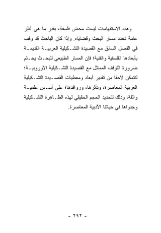 ‫ﻭﻫﺫﻩ ﺍﻻﺴﺘﻔﻬﺎﻤﺎﺕ ﻟﻴﺴﺕ ﻤﺤﺽ ﻓﻠﺴﻔﺔ، ﺒﻘﺩﺭ ﻤﺎ ﻫﻲ ﺃﻁﺭ‬
‫ﻋﺎﻤﺔ ﺘﺤﺩﺩ ﻤﺴﺎﺭ ﺍﻟﺒﺤﺙ ﻭﻗﻀﺎﻴﺎﻩ. ﻭﺇﺫﺍ ﻜﺎﻥ ﺍﻟﺒﺎﺤﺙ ﻗﺩ ﻭﻗﻑ‬
‫ﻓﻲ ﺍﻟﻔﺼل ﺍﻟﺴﺎﺒﻕ ﻤﻊ ﺍﻟﻘﺼﻴﺩﺓ ﺍﻟﺘﺸـﻜﻴﻠﻴﺔ ﺍﻟﻌﺭﺒﻴـﺔ ﺍﻟﻘﺩﻴﻤـﺔ‬
‫ﺒﺄﺒﻌﺎﺩﻫﺎ ﺍﻟﻔﻠﺴﻔﻴﺔ ﻭﺍﻟﻔﻨﻴﺔ؛ ﻓﺈﻥ ﺍﻟﻤﺴﺎﺭ ﺍﻟﻁﺒﻴﻌﻲ ﻟﻠﺒﺤـﺙ ﻴﺤـﺘﻡ‬
‫ﻀﺭﻭﺭﺓ ﺍﻟﺘﻭﻗﻑ ﺍﻟﻤﻤﺎﺜل ﻤﻊ ﺍﻟﻘﺼﻴﺩﺓ ﺍﻟﺘﺸـﻜﻴﻠﻴﺔ ﺍﻷﻭﺭﻭﺒﻴـﺔ؛‬
‫ﻟﻨﺘﻤﻜﻥ ﻻﺤ ﹰﺎ ﻤﻥ ﺘﻘﺩﻴﺭ ﺃﺒﻌﺎﺩ ﻭﻤﻌﻁﻴﺎﺕ ﺍﻟﻘﺼـﻴﺩﺓ ﺍﻟﺘﺸـﻜﻴﻠﻴﺔ‬
                                            ‫ﻘ‬
‫ﺍﻟﻌﺭﺒﻴﺔ ﺍﻟﻤﻌﺎﺼﺭﺓ، ﻭﺘﺄﺜﺭﻫﺎ، ﻭﺭﻭﺍﻓﺩﻫﺎ؛ ﻋﻠﻰ ﺃﺴـﺱ ﻋﻠﻤﻴـﺔ‬
‫ﻭﺍﺜﻘﺔ، ﻭﺫﻟﻙ ﻟﺘﺤﺩﻴﺩ ﺍﻟﺤﺠﻡ ﺍﻟﺤﻘﻴﻘﻲ ﻟﻬﺫﻩ ﺍﻟﻅـﺎﻫﺭﺓ ﺍﻟﺘﺸـﻜﻴﻠﻴﺔ‬
                      ‫ﻭﺠﺩﻭﺍﻫﺎ ﻓﻲ ﺤﻴﺎﺘﻨﺎ ﺍﻷﺩﺒﻴﺔ ﺍﻟﻤﻌﺎﺼﺭﺓ.‬




                      ‫- ٢٩٢ -‬
 