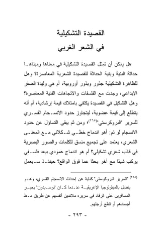 ‫ﺍﻟﻘﺼﻴﺩﺓ ﺍﻟﺘﺸﻜﻴﻠﻴﺔ‬
                 ‫ﻓﻲ ﺍﻟﺸﻌﺭ ﺍﻟﻐﺭﺒﻲ‬
‫ﻫل ﻴﻤﻜﻥ ﺃﻥ ﺘﻤﺜل ﺍﻟﻘﺼﻴﺩﺓ ﺍﻟﺘﺸﻜﻴﻠﻴﺔ ﻓﻲ ﻤﻌﻨﺎﻫﺎ ﻭﻤﺒﻨﺎﻫـﺎ‬
‫ﺤﺩﺍﺜﺔ ﺍﻟﺒﻨﻴﺔ ﻭﺒﻨﻴﺔ ﺍﻟﺤﺩﺍﺜﺔ ﻟﻠﻘﺼﻴﺩﺓ ﺍﻟﺸﻌﺭﻴﺔ ﺍﻟﻤﻌﺎﺼﺭﺓ؟ ﻭﻫل‬
‫ﻟﻠﻅﺎﻫﺭﺓ ﺍﻟﺘﺸﻜﻴﻠﻴﺔ ﺠﺫﻭﺭ ﻭﺒﺫﻭﺭ ﺃﻭﺭﻭﺒﻴﺔ، ﺃﻡ ﻫﻲ ﻭﻟﻴﺩﺓ ﺍﻟﺼﻔﺭ‬
‫ﺍﻹﺒﺩﺍﻋﻲ، ‪‬ﺠﺩﺕ ﻤﻊ ﺍﻟﻔﻠﺴﻔﺎﺕ ﻭﺍﻻﺘﺠﺎﻫﺎﺕ ﺍﻟﻔﻨﻴﺔ ﺍﻟﻤﻌﺎﺼﺭﺓ؟‬
                                          ‫ﻭ‬
‫ﻭﻫل ﺍﻟﺘﺸﻜﻴل ﻓﻲ ﺍﻟﻘﺼﻴﺩﺓ ﻴﻜﺘﻔﻲ ﺒﺎﻤﺘﻼﻙ ﻗﻴﻤﺔ ﺇﺭﺸﺎﺩﻴﺔ، ﺃﻡ ﺃﻨﻪ‬
‫ﻴﺘﻁﻠﻊ ﺇﻟﻰ ﻗﻴﻤﺔ ﻋﻀﻭﻴﺔ، ﻟﻴﺘﺠﺎﻭﺯ ﺤﺩﻭﺩ ﺍﻻﻨﺴـﺠﺎﻡ ﺍﻟﻘﺴـﺭﻱ‬
‫ﻟﻠﺴﺭﻴﺭ "ﺍﻟﺒﺭﻭﻜﺭﺴﺘﻲ")٥٦٢(؛ ﻭﻤﻥ ﺜﻡ ﻴﺒﻘﻰ ﺍﻟﺘﺴﺎﺅل ﻋﻥ ﺤﺩﻭﺩ‬
‫ﺍﻻﻨﺴﺠﺎﻡ ﻟﻭ ﺘﻡ: ﺃﻫﻭ ﺍﻨﺩﻤﺎﺝ ﺨﻁـﻲ ﺸـﻜﻼﻨﻲ ﻤـﻊ ﺍﻟﻤﻌﻨـﻰ‬
‫ﺍﻟﺸﻌﺭﻱ، ﻴﻌﺘﻤﺩ ﻋﻠﻰ ﺘﺠﻤﻴﻊ ﻤﻨﺴﻕ ﻟﻠﻜﻠﻤﺎﺕ ﻭﺍﻟﺼﻭﺭ ﺍﻟﺒﺼﺭﻴﺔ‬
‫ﻓﻲ ﻗﺎﻟﺏ ﺸﻌﺭﻱ ﺘﺸﻜﻴﻠﻲ؟ ﺃﻡ ﻫﻭ ﺍﻨﺩﻤﺎﺝ ﻋﻤﻭﺩﻱ ﺒﺒﻌﺩ ﻓﻠﺴـﻔﻲ‬
‫ﻴﺭﻜﺏ ﺸﻴ ًﺎ ﻤﻊ ﺁﺨﺭ ﺒﺤ ﹰﺎ ﻋﻤﺎ ﻓﻭﻕ ﺍﻟﻭﺍﻗﻊ؟ ﺤﻴﻨﺌـﺫ ﺴـﻴﻌﻤل‬
                               ‫ﺜ‬            ‫ﺌ‬

                                                          ‫)٥٦٢(‬
‫"ﺍﻟﺴﺭﻴﺭ ﺍﻟﺒﺭﻭﻜﻭﺴﺘﻲ" ﻜﻨﺎﻴﺔ ﻋﻥ ﺇﺤﺩﺍﺙ ﺍﻻﻨﺴﺠﺎﻡ ﺍﻟﻘﺴﺭﻱ، ﻭﻫـﻭ‬
‫ﻴﺘﺼل ﺒﺎﻟﻤﻴﺜﻭﻟﻭﺠﻴﺎ ﺍﻹﻏﺭﻴﻘﻴـﺔ ﻋﻨـﺩﻤﺎ ﻜـﺎﻥ "ﺒﻭﺴـﻴﺩﻭﻥ" ﻴﺠﺒـﺭ‬
‫ﺍﻟﻤﺴﺎﻓﺭﻴﻥ ﻋﻠﻰ ﺍﻟﺭﻗﺎﺩ ﻓﻲ ﺴﺭﻴﺭﻩ ﻤﻼﺌﻤﻴﻥ ﺃﻨﻔﺴﻬﻡ ﻋﻥ ﻁﺭﻴﻕ ﻤـﻁ‬
                                  ‫ﺃﺠﺴﺎﺩﻫﻡ ﺃﻭ ﻗﻁﻊ ﺃﺭﺠﻠﻬﻡ.‬

                       ‫- ٣٩٢ -‬
 