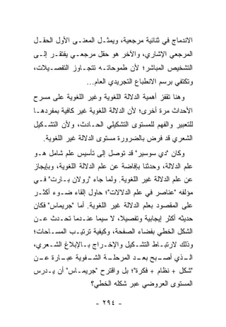 ‫ﺍﻻﻨﺩﻤﺎﺝ ﻓﻲ ﺜﻨﺎﺌﻴﺔ ﻤﺭﺠﻌﻴﺔ، ﻭﻴﻤﺜـل ﺍﻟﻤﻌﻨـﻰ ﺍﻷﻭل ﺍﻟﺤﻘـل‬
‫ﺍﻟﻤﺭﺠﻌﻲ ﺍﻹﺸﺎﺭﻱ، ﻭﺍﻵﺨﺭ ﻫﻭ ﺤﻘل ﻤﺭﺠﻌـﻲ ﻴﻔﺘﻘـﺭ ﺇﻟـﻰ‬
‫ﺍﻟﺘﺸﺨﻴﺹ ﺍﻟﻤﺒﺎﺸﺭ؛ ﻷﻥ ﻁﻤﻭﺤﺎﺘـﻪ ﺘﺘﺠـﺎﻭﺯ ﺍﻟﺘﻔﺼـﻴﻼﺕ،‬
                  ‫ﻭﺘﻜﺘﻔﻲ ﺒﺭﺴﻡ ﺍﻻﻨﻁﺒﺎﻉ ﺍﻟﺘﺠﺭﻴﺩﻱ ﺍﻟﻌﺎﻡ...‬
‫ﻭﻫﻨﺎ ﺘﻘﻔﺯ ﺃﻫﻤﻴﺔ ﺍﻟﺩﻻﻟﺔ ﺍﻟﻠﻐﻭﻴﺔ ﻭﻏﻴﺭ ﺍﻟﻠﻐﻭﻴﺔ ﻋﻠﻰ ﻤﺴﺭﺡ‬
‫ﺍﻷﺤﺩﺍﺙ ﻤﺭﺓ ﺃﺨﺭﻯ؛ ﻷﻥ ﺍﻟﺩﻻﻟﺔ ﺍﻟﻠﻐﻭﻴﺔ ﻏﻴﺭ ﻜﺎﻓﻴﺔ ﺒﻤﻔﺭﺩﻫـﺎ‬
‫ﻟﻠﺘﻌﺒﻴﺭ ﻭﺍﻟﻔﻬﻡ ﻟﻠﻤﺴﺘﻭﻯ ﺍﻟﺘﺸﻜﻴﻠﻲ ﺍﻟﺤـﺎﺩﺙ، ﻭﻷﻥ ﺍﻟﺘﺸـﻜﻴل‬
   ‫ﺍﻟﺸﻌﺭﻱ ﻗﺩ ﻓﺭﺽ ﺒﺎﻟﻀﺭﻭﺭﺓ ﻤﺴﺘﻭﻯ ﺍﻟﺩﻻﻟﺔ ﻏﻴﺭ ﺍﻟﻠﻐﻭﻴﺔ.‬
‫ﻭﻜﺎﻥ "ﺩﻱ ﺴﻭﺴﻴﺭ" ﻗﺩ ﺘﻭﺼل ﺇﻟﻰ ﺘﺄﺴﻴﺱ ﻋﻠﻡ ﺸﺎﻤل ﻫـﻭ‬
‫ﻋﻠﻡ ﺍﻟﺩﻻﻟﺔ، ﻭﺤﺩﺜﻨﺎ ﺒﺈﻓﺎﻀﺔ ﻋﻥ ﻋﻠﻡ ﺍﻟﺩﻻﻟﺔ ﺍﻟﻠﻐﻭﻴﺔ، ﻭﺒﺈﻴﺠﺎﺯ‬
‫ﻋﻥ ﻋﻠﻡ ﺍﻟﺩﻻﻟﺔ ﻏﻴﺭ ﺍﻟﻠﻐﻭﻴﺔ. ﻭﻟﻤﺎ ﺠﺎﺀ "ﺭﻭﻻﻥ ﺒـﺎﺭﺕ" ﻓـﻲ‬
‫ﻤﺅﻟﻔﻪ "ﻋﻨﺎﺼﺭ ﻓﻲ ﻋﻠﻡ ﺍﻟﺩﻻﻻﺕ"؛ ﺤﺎﻭل ﺇﻟﻘﺎﺀ ﻀـﻭﺀ ﺃﻜﺜـﺭ‬
‫ﻋﻠﻰ ﺍﻟﻤﻘﺼﻭﺩ ﺒﻌﻠﻡ ﺍﻟﺩﻻﻟﺔ ﻏﻴﺭ ﺍﻟﻠﻐﻭﻴﺔ. ﺃﻤﺎ "ﺠﺭﻴﻤﺎﺱ" ﻓﻜﺎﻥ‬
‫ﺤﺩﻴﺜﻪ ﺃﻜﺜﺭ ﺇﻴﺠﺎﺒﻴﺔ ﻭﺘﻔﺼﻴﻼ، ﻻ ﺴﻴﻤﺎ ﻋﻨـﺩﻤﺎ ﺘﺤـﺩﺙ ﻋـﻥ‬
                         ‫ﹰ‬
‫ﺍﻟﺸﻜل ﺍﻟﺨﻁﻲ ﺒﻔﻀﺎﺀ ﺍﻟﺼﻔﺤﺔ، ﻭﻜﻴﻔﻴﺔ ﺘﺭﺘﻴـﺏ ﺍﻟﻤﺴـﺎﺤﺎﺕ؛‬
‫ﻭﺫﻟﻙ ﻻﺭﺘﺒـﺎﻁ ﺍﻟﺘﺸـﻜﻴل ﻭﺍﻹﺨـﺭﺍﺝ ﺒـﺎﻹﺒﻼﻍ ﺍﻟﺸـﻌﺭﻱ،‬
‫ـﺔ ـﻔﻭﻴﺔ ـﺎﺭﺓ ـﻥ‬
 ‫ﻋﺒـ ﻋـ‬     ‫ـﺒﺢ ـﺩ ﺍﻟﻤﺭﺤﻠـ ﺍﻟﺸـ‬
                          ‫ـﺫﻱ ﺃﺼـ ﺒﻌـ‬
                                    ‫ﺍﻟـ‬
‫"ﺸﻜل + ﻨﻅﺎﻡ + ﻓﻜﺭﺓ"؛ ﺒل ﻭﺍﻗﺘﺭﺡ "ﺠﺭﻴﻤـﺎﺱ" ﺃﻥ ‪‬ـﺩﺭﺱ‬
    ‫ﻴ‬
                    ‫ﺍﻟﻤﺴﺘﻭﻯ ﺍﻟﻌﺭﻭﻀﻲ ﻋﺒﺭ ﺸﻜﻠﻪ ﺍﻟﺨﻁﻲ؟‬

                     ‫- ٤٩٢ -‬
 