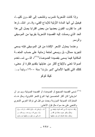 ‫ﻭﺇﺫﺍ ﻜﺎﻨﺕ ﺍﻟﺸﻌﺭﻴﺔ ﺘﺘﺴﺭﺏ ﻭﺘﺘﺸﻌﺏ ﺇﻟﻰ ﺍﻟﻔﻨـﻭﻥ ﻜﻠﻬـﺎ،‬
‫ﻓﻴﺨﻴل ﻟﻲ ﺃﻨﻬﺎ ﺍﻟﻤﺎﺩﺓ ﺍﻷﻭﻟﻴﺔ ﻟﻺﺒﺩﺍﻉ ﺍﻟﻔﻨﻲ، ﻭﻗـﺩﺭ ﺍﻨﺘﺸـﺎﺭﻫﺎ‬
‫ﻗﺩﺭ ﻤﺎ ﺘﻘﺘﺭﺏ ﺍﻟﻔﻨﻭﻥ ﺒﻌﻀﻬﺎ ﻤﻥ ﺒﻌﺽ ﺍﻗﺘﺭﺍ ‪‬ﺎ ﻴﺼل ﺇﻟﻰ ﻫﺫﺍ‬
             ‫ﺒ‬
‫ﺍﻟﺤﺩ ﺍﻟﺫﻱ ﻭﺼﻠﺕ ﺇﻟﻴﻪ ﺍﻟﻘﺼﻴﺩﺓ ﺍﻟﺸﻌﺭﻴﺔ ﺒﻘﺭﺒﻬﺎ ﻤﻥ ﺍﻟﻤﻭﺴﻴﻘﻰ‬
                                                                     ‫ﻭﺍﻟﺭﺴﻡ.‬
‫ﻭﻋﻨﺩﻤﺎ ﻴﺤﺎﻭل ﺍﻟﺸﻌﺭ ﺍﻹﻓﺎﺩﺓ ﻤﻥ ﻓﻥ ﺍﻟﻤﻭﺴﻴﻘﻰ ﻓﺈﻨﻪ ﻴﺴﻌﻰ‬
‫ﻟﺘﺠﺭﻴﺩ ﻤﻤﺎﺜل، ﺒل ﻭﻴﺴﻌﻰ ﻟﻤﺘﻌﺔ ﺯﻤﺎﻨﻴﺔ ﻋﻠﻰ ﺤﺴﺎﺏ ﺍﻟﻤﺘﻌـﺔ‬
‫ﺍﻟﻤﻜﺎﻨﻴﺔ ﻓﻴﻤﺎ ﻴﺴﻤﻰ ﺒﻘﺼﻴﺩﺓ ﺍﻟﻀﻭﻀﺎﺀ)٨٦٢(، ﺍﻟﺘـﻲ ﺘﺴـﺘﺨﺩﻡ‬
‫ﺃﺼﻭﺍ ﹰﺎ ﺘﻌﻨﻰ ﺒﺎﻹﻴﻘﺎﻉ ﺃﻜﺜﺭ ﻤﻥ ﻋﻨﺎﻴﺘﻬﺎ ﺒﺘﻘﺩﻴﻡ ﻓﻜﺭﺓ ﺃﻭ ﻤﻌﻨﻰ،‬
                                                   ‫ﺘ‬
‫ﻜﺘﻠﻙ ﺍﻟﺘﻲ ﻜﺘﺒﻬﺎ ﺍﻷﻟﻤﺎﻨﻲ "ﺸﻴﺭ ﺒﺎﺭﺕ" ﺴﻨﺔ ٠٠٩١، ﻭﺘﺒﺩﺃ ﺒـ:‬
                              ‫ﻜﻴﻜﺎ ﻜﻭﻜﻭ‬



                                                                          ‫)٨٦٢(‬
‫ﺘﺴﻤﻰ ﺍﻟﻘﺼﻴﺩﺓ ﺍﻟﻀﺠﻴﺞ ﺃﻭ ﺍﻟﻀﻭﻀﺎﺀ ﺃﻭ ﺍﻟﻘﺼﻴﺩﺓ ﺍﻟﺼﻭﺘﻴﺔ، ﻭﻴﺒـﺩﻭ ﺃﻥ‬
‫"ﻤﺎﺭﻴﻨﺘﻲ" ﻜﺎﻥ ﺃﻜﺜﺭ ﺍﻟﻤﺘﺤﺴﺴﻴﻥ ﻟﻬﺫﺍ ﺍﻟﻨﻭﻉ ﺍﻟﺸﻌﺭ ﺍﻟﺜﺎﻨﻭﻱ!، ﻭﻤﺜل ﻫـﺫﻩ‬
‫ﺍﻟﻤﺤﺎﻭﻻﺕ ﺍﻟﺼﻭﺘﻴﺔ ﺍﻟﻤﻭﺯﻭﻨﺔ ﻭﺠﺩﺕ ﻤﻥ ﻗﺒل ﻓﻲ ﺘﺭﺍﺜﻨﺎ ﺍﻟﻌﺭﺒﻲ ﺍﻟﺸﻌﺭﻱ‬
                              ‫ﻭﺍﻟﺸﻌﺒﻲ ﻋﻠﻰ ﺤﺩ ﺴﻭﺍﺀ ﻤﺜل ﻗﻭل ﺍﻷﻋﺸﻰ:‬
   ‫ﺸـ ـﺎﺭﻤﺵ ﺸـ ـﻠﻭل ﺸﻠﺸـ ـل ﺸـ ـﻭل‬
     ‫ـ‬     ‫ـ‬         ‫ـ‬        ‫ـ‬        ‫ﻭﻟﻘﺩ ﻋـﺫﻭﺕ ﺇﻟـﻰ ﺍﻟﺤـﺎﻨﻭﺕ ﻴﺘﺒﻌﻨـﻲ‬
   ‫ﻭﻟــﻴﺱ ﻗــﺭﺏ ﺤــﺭﺏ ﻗﺒــﺭ‬            ‫ﻭﻤﺜل: ﻭﻗﺒﺭ ﺤﺭﺏ ﺒﻤﻜـﺎﻥ ﻗﻔـﺭ‬
   ‫ـﻠﻭل‬
      ‫ـﺄﺘﻰ ـﻠﻴل ـﻠﻴﻠﻬﺎ ﻤﺴـ‬
               ‫ﺴـ‬   ‫ﺴـ‬   ‫ﻓـ‬            ‫ﻭﻤﺜل: ﺴﻠﺕ ﻓﺴﻠﺕ ﺜﻡ ﺴل ﺴﻠﻴﻠﻬﺎ‬




                             ‫- ٧٩٢ -‬
 