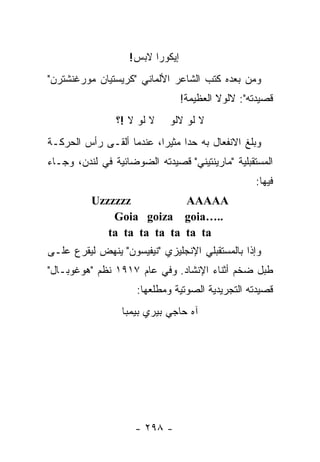 ‫ﺇﻴﻜﻭﺭﺍ ﻻﺒﺱ!‬
‫ﻭﻤﻥ ﺒﻌﺩﻩ ﻜﺘﺏ ﺍﻟﺸﺎﻋﺭ ﺍﻷﻟﻤﺎﻨﻲ "ﻜﺭﻴﺴﺘﻴﺎﻥ ﻤﻭﺭﻏﻨﺸﺘﺭﻥ"‬
                                 ‫ﻗﺼﻴﺩﺘﻪ": ﻻﻟﻭﻻ ﺍﻟﻌﻅﻴﻤﺔ!‬
                ‫ﻻ ﻟﻭ ﻻ !؟‬    ‫ﻻ ﻟﻭ ﻻﻟﻭ‬
‫ﻭﺒﻠﻎ ﺍﻻﻨﻔﻌﺎل ﺒﻪ ﺤﺩﺍ ﻤﺜﻴ ‪‬ﺍ، ﻋﻨﺩﻤﺎ ﺃﻟﻘـﻰ ﺭﺃﺱ ﺍﻟﺤﺭﻜـﺔ‬
                          ‫‪ ‬ﺭ‬
‫ﺍﻟﻤﺴﺘﻘﺒﻠﻴﺔ "ﻤﺎﺭﻴﻨﺘﻴﻨﻲ" ﻗﺼﻴﺩﺘﻪ ﺍﻟﻀﻭﻀﺎﺌﻴﺔ ﻓﻲ ﻟﻨﺩﻥ، ﻭﺠـﺎﺀ‬
                                                  ‫ﻓﻴﻬﺎ:‬
          ‫‪Uzzzzzz‬‬           ‫‪AAAAA‬‬
              ‫..…‪Goia goiza goia‬‬
             ‫‪ta ta ta ta ta ta ta‬‬
‫ﻭﺇﺫﺍ ﺒﺎﻟﻤﺴﺘﻘﺒﻠﻲ ﺍﻹﻨﺠﻠﻴﺯﻱ "ﻨﻴﻔﻴﺴﻭﻥ" ﻴﻨﻬﺽ ﻟﻴﻘﺭﻉ ﻋﻠـﻰ‬
‫ﻁﺒل ﻀﺨﻡ ﺃﺜﻨﺎﺀ ﺍﻹﻨﺸﺎﺩ. ﻭﻓﻲ ﻋﺎﻡ ٧١٩١ ﻨﻅﻡ "ﻫﻭﻏﻭﺒـﺎل"‬
                     ‫ﻗﺼﻴﺩﺘﻪ ﺍﻟﺘﺠﺭﻴﺩﻴﺔ ﺍﻟﺼﻭﺘﻴﺔ ﻭﻤﻁﻠﻌﻬﺎ:‬
                 ‫ﺁﻩ ﺤﺎﺠﻲ ﺒﻴﺭﻱ ﺒﻴﻤﺒﺎ‬




                    ‫- ٨٩٢ -‬
 