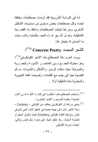 ‫ﺃﻤﺎ ﻓﻲ ﺍﻟﺩﺭﺍﺴﺔ ﺍﻷﻭﺭﻭﺒﻴﺔ ﻓﻘﺩ ﺘﺭﺩﺩﺕ ﻤﺼﻁﻠﺤﺎﺕ ﻤﺨﺘﻠﻔﺔ‬
‫ﺃﻴ ‪‬ﺎ، ﻭﻜل ﻤﺼﻁﻠﺤﺎﺕ ﻴﺨﺹ ﻤﺴﺘﻭﻯ ﻤﻥ ﻤﺴﺘﻭﻴﺎﺕ ﺍﻟﺘﺸﻜﻴل‬
                                           ‫ﻀ‬
‫ﺍﻟﺸﻌﺭﻱ، ﻭﻤﻥ ﻫﻨﺎ ﺘﺒﺎﻴﻨﺕ ﺍﻟﻤﺼﻁﻠﺤﺎﺕ ﻭﺍﺨﺘﻠﻔـﺕ ﺍﻟﻘﺼـﻴﺩﺓ‬
‫ﺍﻟﺘﺸﻜﻴﻠﻴﺔ، ﻭﻟﻌـل ﺃﺸـﻬﺭ ﻫـﺫﻩ ﺍﻟﻤﺼـﻁﻠﺤﺎﺕ ﻭﺍﻟﺘﺴـﻤﻴﺎﺕ‬
                                      ‫ﻤﺎ ﺃﻋﺭﺽ ﻟﻪ ﺒﺈﻴﺠﺎﺯ ﻫﻨﺎ:‬

         ‫ﺍﻟﺸﻌﺭ ﺍﻟﻤﺠﺴﺩ ‪:(٢٥) Concrete Poetry‬‬
‫ﻭﻴﺭﺩﺩ ﺍﻟﻌﺭﺏ ﻫﺫﺍ ﺍﻟﻤﺼﻁﻠﺢ ﺒﺄﻨﻪ "ﺍﻟﺸﻌﺭ ﺍﻟﻜﻭﻨﻜﺭﻴﺘﻲ")٦٢(؛‬
‫ﻭﻫﻭ ﻤﺤﺎﻭﻟﺔ ﻟﻠﺠﻤـﻊ ﺒـﻴﻥ ﺍﻟﻌﻨﺎﺼـﺭ ﺍﻷﺩﺒﻴـﺔ ﻭﺍﻟﺒﺼـﺭﻴﺔ‬
‫ﻭﺍﻟﺼﻭﺘﻴﺔ؛ ﺤﻴﺙ ﺩﺨﻠﺕ ﺍﻟﺭﻤﻭﺯ ﻭﺍﻷﺸﻜﺎل ﻭﺍﻷﺼﻭﺍﺕ ﻋـﺎﻟﻡ‬
‫ﺍﻟﻘﺼﻴﺩﺓ ﺠﻨ ‪‬ﺎ ﺇﻟﻰ ﺠﻨﺏ ﻤﻊ ﺍﻟﻜﻠﻤﺎﺕ، ﻭﺃﺼﺒﺤﺕ ﺍﻟﻠﻐﺔ ﺍﻟﺘﻌﺒﻴﺭﻴﺔ‬
                                            ‫ﺒ‬
                                ‫ﻭﺍﻟﻤﺠﺎﺯﻴﺔ ﻤﺎﺩﺓ ﺘﺸﻜﻴﻠﻴﺔ ﺃﻭﻻ...‬
                                   ‫ﹰ‬


                                                                ‫)٥٢(‬
‫ﻭﺍﺴﺘﺨﺩﻡ ﺍﻟﻤﺼﻁﻠﺢ ﻨﻔﺴﻪ "ﺠﺎﻜﻭﺏ" ﻓﻲ ﻜﺘﺎﺒـﻪ "ﺍﻟﻠﻐـﺔ ﻓـﻲ ﺍﻷﺩﺏ‬
                   ‫ﺍﻟﺤﺩﻴﺙ"، ﻭﻗﺩﻤﻪ ﺍﻟﻤﺘﺭﺠﻡ ﺒـ"ﺍﻟﺸﻌﺭ ﺍﻟﻤﻠﻤﻭﺱ".‬
                                                                ‫)٦٢(‬
‫ﻴﻨﺒﻐﻲ ﻤﺭﺍﻋﺎﺓ ﺃﻥ ﺍﻟﻜﻭﻨﻜﺭﻴﺘﻲ ﻴﺨﺘﻠﻑ ﻋﻥ ﺍﻟﻜﻭﻜﻨﻲ – ‪– Cockney‬‬
‫ﻭﻫﺫﺍ ﺍﻷﺨﻴﺭ ﺇﺸﺎﺭﺓ ﺇﻟﻰ ﻟﻬﺠﺔ ﺨﺎﺼﺔ ﻓﻲ ﺍﻟﻨﻁﻕ ﻷﺒﻨﺎﺀ ﺍﻟﺤﻲ ﺍﻟﺸﺭﻗﻲ‬
‫ﺒﻠﻨﺩﻥ. ﻭﺘﺭﺘﺒﻁ ﺍﻟﻜﻠﻤﺔ )ﻜﻭﻜﻨﻲ ‪ (Cockney‬ﺃﺤﻴﺎ ﹰﺎ ﺒﺎﻟﺫﻭﻕ ﺍﻟﺴﻘﻴﻡ ﺃﻭ‬
                  ‫ﻨ‬
‫ﻟﺨﺸﻭﻨﺔ ﺍﻟﺴﻠﻭﻙ.. ﻭﻗﺩ ﺃﻁﻠﻕ ﺃﺤﻴﺎ ﹰﺎ ﻋﻠﻰ ﺸﻌﺭﺍﺀ ﻤﺜل ﻜﻴﺘﺱ ﻭﺸﻠﻠﻲ،‬
                           ‫ﻨ‬
                                      ‫ﺃﻋﻀﺎﺀ ﻤﺩﺭﺴﺔ ﺍﻟﻜﻭﻜﻨﻲ.‬

                          ‫- ٩٢ -‬
 