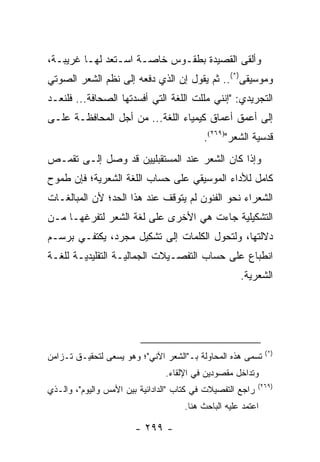 ‫ﻭﺃﻟﻘﻰ ﺍﻟﻘﺼﻴﺩﺓ ﺒﻁﻘـﻭﺱ ﺨﺎﺼـﺔ ﺍﺴـﺘﻌﺩ ﻟﻬـﺎ ﻏﺭﻴﺒـﺔ،‬
‫ﻭﻤﻭﺴﻴﻘﻰ)*(.. ﺜﻡ ﻴﻘﻭل ﺇﻥ ﺍﻟﺫﻱ ﺩﻓﻌﻪ ﺇﻟﻰ ﻨﻅﻡ ﺍﻟﺸﻌﺭ ﺍﻟﺼﻭﺘﻲ‬
‫ﺍﻟﺘﺠﺭﻴﺩﻱ: "ﺇﻨﻨﻲ ﻤﻠﻠﺕ ﺍﻟﻠﻐﺔ ﺍﻟﺘﻲ ﺃﻓﺴﺩﺘﻬﺎ ﺍﻟﺼﺤﺎﻓﺔ... ﻓﻠﻨﻌـﺩ‬
‫ﺇﻟﻰ ﺃﻋﻤﻕ ﺃﻋﻤﺎﻕ ﻜﻴﻤﻴﺎﺀ ﺍﻟﻠﻐﺔ... ﻤﻥ ﺃﺠل ﺍﻟﻤﺤﺎﻓﻅـﺔ ﻋﻠـﻰ‬
                                           ‫ﻗﺩﺴﻴﺔ ﺍﻟﺸﻌﺭ")٩٦٢(.‬
‫ﻭﺇﺫﺍ ﻜﺎﻥ ﺍﻟﺸﻌﺭ ﻋﻨﺩ ﺍﻟﻤﺴﺘﻘﺒﻠﻴﻴﻥ ﻗﺩ ﻭﺼل ﺇﻟـﻰ ﺘﻘﻤـﺹ‬
‫ﻜﺎﻤل ﻟﻸﺩﺍﺀ ﺍﻟﻤﻭﺴﻴﻘﻲ ﻋﻠﻰ ﺤﺴﺎﺏ ﺍﻟﻠﻐﺔ ﺍﻟﺸﻌﺭﻴﺔ؛ ﻓﺈﻥ ﻁﻤﻭﺡ‬
‫ﺍﻟﺸﻌﺭﺍﺀ ﻨﺤﻭ ﺍﻟﻔﻨﻭﻥ ﻟﻡ ﻴﺘﻭﻗﻑ ﻋﻨﺩ ﻫﺫﺍ ﺍﻟﺤﺩ؛ ﻷﻥ ﺍﻟﻤﺒﺎﻟﻐـﺎﺕ‬
‫ﺍﻟﺘﺸﻜﻴﻠﻴﺔ ﺠﺎﺀﺕ ﻫﻲ ﺍﻷﺨﺭﻯ ﻋﻠﻰ ﻟﻐﺔ ﺍﻟﺸﻌﺭ ﻟﺘﻔﺭﻏﻬـﺎ ﻤـﻥ‬
‫ﺩﻻﻟﺘﻬﺎ، ﻭﻟﺘﺤﻭل ﺍﻟﻜﻠﻤﺎﺕ ﺇﻟﻰ ﺘﺸﻜﻴل ﻤﺠﺭﺩ، ﻴﻜﺘﻔـﻲ ﺒﺭﺴـﻡ‬
‫ﺍﻨﻁﺒﺎﻉ ﻋﻠﻰ ﺤﺴﺎﺏ ﺍﻟﺘﻔﺼـﻴﻼﺕ ﺍﻟﺠﻤﺎﻟﻴـﺔ ﺍﻟﺘﻘﻠﻴﺩﻴـﺔ ﻟﻠﻐـﺔ‬
                                                     ‫ﺍﻟﺸﻌﺭﻴﺔ.‬




                                                              ‫)*(‬
‫ﺘﺴﻤﻰ ﻫﺫﻩ ﺍﻟﻤﺤﺎﻭﻟﺔ ﺒـ"ﺍﻟﺸﻌﺭ ﺍﻵﻨﻲ"؛ ﻭﻫﻭ ﻴﺴﻌﻰ ﻟﺘﺤﻘﻴـﻕ ﺘـﺯﺍﻤﻥ‬
                                ‫ﻭﺘﺩﺍﺨل ﻤﻘﺼﻭﺩﻴﻥ ﻓﻲ ﺍﻹﻟﻘﺎﺀ.‬
                                                            ‫)٩٦٢(‬
‫ﺭﺍﺠﻊ ﺍﻟﺘﻔﺼﻴﻼﺕ ﻓﻲ ﻜﺘﺎﺏ "ﺍﻟﺩﺍﺩﺍﺌﻴﺔ ﺒﻴﻥ ﺍﻷﻤﺱ ﻭﺍﻟﻴﻭﻡ"، ﻭﺍﻟـﺫﻱ‬
                                     ‫ﺍﻋﺘﻤﺩ ﻋﻠﻴﻪ ﺍﻟﺒﺎﺤﺙ ﻫﻨﺎ.‬

                        ‫- ٩٩٢ -‬
 