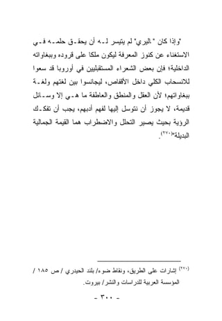 ‫"ﻭﺇﺫﺍ ﻜﺎﻥ "ﭭﺎﻟﻴﺭﻱ" ﻟﻡ ﻴﺘﻴﺴﺭ ﻟـﻪ ﺃﻥ ﻴﺤﻘـﻕ ﺤﻠﻤـﻪ ﻓـﻲ‬
‫ﺍﻻﺴﺘﻐﻨﺎﺀ ﻋﻥ ﻜﻨﻭﺯ ﺍﻟﻤﻌﺭﻓﺔ ﻟﻴﻜﻭﻥ ﻤﻠﻜﺎ ﻋﻠﻰ ﻗﺭﻭﺩﻩ ﻭﺒﺒﻐﺎﻭﺍﺘﻪ‬
                     ‫ﹰ‬
‫ﺍﻟﺩﺍﺨﻠﻴﺔ؛ ﻓﺈﻥ ﺒﻌﺽ ﺍﻟﺸﻌﺭﺍﺀ ﺍﻟﻤﺴﺘﻘﺒﻠﻴﻴﻥ ﻓﻲ ﺃﻭﺭﻭﺒﺎ ﻗﺩ ﺴﻌﻭﺍ‬
‫ﻟﻼﻨﺴﺤﺎﺏ ﺍﻟﻜﻠﻲ ﺩﺍﺨل ﺍﻷﻗﻔﺎﺹ، ﻟﻴﺠﺎﻨﺴﻭﺍ ﺒﻴﻥ ﻟﻐﺘﻬﻡ ﻭﻟﻐـﺔ‬
‫ﺒﺒﻐﺎﻭﺍﺘﻬﻡ؛ ﻷﻥ ﺍﻟﻌﻘل ﻭﺍﻟﻤﻨﻁﻕ ﻭﺍﻟﻌﺎﻁﻔﺔ ﻤﺎ ﻫـﻲ ﺇﻻ ﻭﺴـﺎﺌل‬
‫ﻗﺩﻴﻤﺔ، ﻻ ﻴﺠﻭﺯ ﺃﻥ ﻨﺘﻭﺴل ﺇﻟﻴﻬﺎ ﻟﻔﻬﻡ ﺃﺩﺒﻬﻡ، ﻴﺠﺏ ﺃﻥ ﺘﻔﻜـﻙ‬
‫ﺍﻟﺭﺅﻴﺔ ﺒﺤﻴﺙ ﻴﺼﻴﺭ ﺍﻟﺘﺤﻠل ﻭﺍﻻﻀﻁﺭﺍﺏ ﻫﻤﺎ ﺍﻟﻘﻴﻤﺔ ﺍﻟﺠﻤﺎﻟﻴﺔ‬
                                                ‫ﺍﻟﺒﺩﻴﻠﺔ")٠٧٢(.‬




                                                         ‫)٠٧٢(‬
‫ﺇﺸﺎﺭﺍﺕ ﻋﻠﻰ ﺍﻟﻁﺭﻴﻕ، ﻭﻨﻘﺎﻁ ﻀﻭﺀ/ ﺒﻠﻨﺩ ﺍﻟﺤﻴﺩﺭﻱ / ﺹ ٥٨١ /‬
                  ‫ﺍﻟﻤﺅﺴﺴﺔ ﺍﻟﻌﺭﺒﻴﺔ ﻟﻠﺩﺭﺍﺴﺎﺕ ﻭﺍﻟﻨﺸﺭ/ ﺒﻴﺭﻭﺕ.‬

                      ‫- ٠٠٣ -‬
 