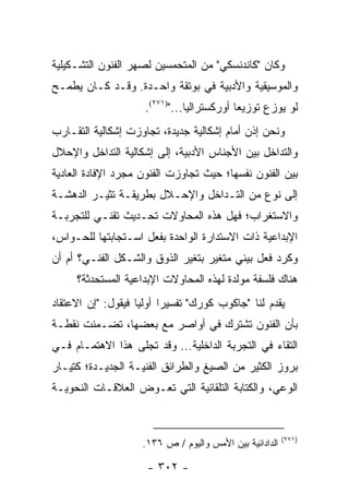 ‫ﻭﻜﺎﻥ "ﻜﺎﻨﺩﻨﺴﻜﻲ" ﻤﻥ ﺍﻟﻤﺘﺤﻤﺴﻴﻥ ﻟﺼﻬﺭ ﺍﻟﻔﻨﻭﻥ ﺍﻟﺘﺸـﻜﻴﻠﻴﺔ‬
‫ﻭﺍﻟﻤﻭﺴﻴﻘﻴﺔ ﻭﺍﻷﺩﺒﻴﺔ ﻓﻲ ﺒﻭﺘﻘﺔ ﻭﺍﺤـﺩﺓ. ﻭﻗـﺩ ﻜـﺎﻥ ﻴﻁﻤـﺢ‬
                     ‫ﻟﻭ ﻴﻭﺯﻉ ﺘﻭﺯﻴ ‪‬ﺎ ﺃﻭﺭﻜﺴﺘﺭﺍﻟﻴﺎ...")١٧٢(.‬
                                ‫‪‬‬           ‫ﻌ‬
‫ﻭﻨﺤﻥ ﺇﺫﻥ ﺃﻤﺎﻡ ﺇﺸﻜﺎﻟﻴﺔ ﺠﺩﻴﺩﺓ، ﺘﺠﺎﻭﺯﺕ ﺇﺸﻜﺎﻟﻴﺔ ﺍﻟﺘﻘـﺎﺭﺏ‬
‫ﻭﺍﻟﺘﺩﺍﺨل ﺒﻴﻥ ﺍﻷﺠﻨﺎﺱ ﺍﻷﺩﺒﻴﺔ، ﺇﻟﻰ ﺇﺸﻜﺎﻟﻴﺔ ﺍﻟﺘﺩﺍﺨل ﻭﺍﻹﺤﻼل‬
‫ﺒﻴﻥ ﺍﻟﻔﻨﻭﻥ ﻨﻔﺴﻬﺎ؛ ﺤﻴﺙ ﺘﺠﺎﻭﺯﺕ ﺍﻟﻔﻨﻭﻥ ﻤﺠﺭﺩ ﺍﻹﻓﺎﺩﺓ ﺍﻟﻌﺎﺩﻴﺔ‬
‫ﺇﻟﻰ ﻨﻭﻉ ﻤﻥ ﺍﻟﺘـﺩﺍﺨل ﻭﺍﻹﺤـﻼل ﺒﻁﺭﻴﻘـﺔ ﺘﺜﻴـﺭ ﺍﻟﺩﻫﺸـﺔ‬
‫ﻭﺍﻻﺴﺘﻐﺭﺍﺏ؛ ﻓﻬل ﻫﺫﻩ ﺍﻟﻤﺤﺎﻭﻻﺕ ﺘﺤـﺩﻴﺙ ﺘﻘﻨـﻲ ﻟﻠﺘﺠﺭﺒـﺔ‬
‫ﺍﻹﺒﺩﺍﻋﻴﺔ ﺫﺍﺕ ﺍﻻﺴﺘﺩﺍﺭﺓ ﺍﻟﻭﺍﺤﺩﺓ ﺒﻔﻌل ﺍﺴـﺘﺠﺎﺒﺘﻬﺎ ﻟﻠﺤـﻭﺍﺱ،‬
‫ﻭﻜﺭﺩ ﻓﻌل ﺒﻴﺌﻲ ﻤﺘﻐﻴﺭ ﺒﺘﻐﻴﺭ ﺍﻟﺫﻭﻕ ﻭﺍﻟﺸـﻜل ﺍﻟﻔﻨـﻲ؟ ﺃﻡ ﺃﻥ‬
     ‫ﻫﻨﺎﻙ ﻓﻠﺴﻔﺔ ﻤﻭﹼﺩﺓ ﻟﻬﺫﻩ ﺍﻟﻤﺤﺎﻭﻻﺕ ﺍﻹﺒﺩﺍﻋﻴﺔ ﺍﻟﻤﺴﺘﺤﺩﺜﺔ؟‬
                                         ‫ﻟ‬
‫ﻴﻘﺩﻡ ﻟﻨﺎ "ﺠﺎﻜﻭﺏ ﻜﻭﺭﻙ" ﺘﻔﺴﻴ ‪‬ﺍ ﺃﻭﻟﻴﺎ ﻓﻴﻘﻭل: "ﺇﻥ ﺍﻻﻋﺘﻘﺎﺩ‬
                    ‫ﺭ ‪‬‬
‫ﺒﺄﻥ ﺍﻟﻔﻨﻭﻥ ﺘﺸﺘﺭﻙ ﻓﻲ ﺃﻭﺍﺼﺭ ﻤﻊ ﺒﻌﻀﻬﺎ، ﺘﻀـﻤﻨﺕ ﻨﻘﻁـﺔ‬
‫ﺍﻟﺘﻘﺎﺀ ﻓﻲ ﺍﻟﺘﺠﺭﺒﺔ ﺍﻟﺩﺍﺨﻠﻴﺔ... ﻭﻗﺩ ﺘﺠﻠﻰ ﻫﺫﺍ ﺍﻻﻫﺘﻤـﺎﻡ ﻓـﻲ‬
‫ﺒﺭﻭﺯ ﺍﻟﻜﺜﻴﺭ ﻤﻥ ﺍﻟﺼﻴﻎ ﻭﺍﻟﻁﺭﺍﺌﻕ ﺍﻟﻔﻨﻴـﺔ ﺍﻟﺠﺩﻴـﺩﺓ؛ ﻜﺘﻴـﺎﺭ‬
‫ﺍﻟﻭﻋﻲ، ﻭﺍﻟﻜﺘﺎﺒﺔ ﺍﻟﺘﻠﻘﺎﺌﻴﺔ ﺍﻟﺘﻲ ﺘﻌـﻭﺽ ﺍﻟﻌﻼﻗـﺎﺕ ﺍﻟﻨﺤﻭﻴـﺔ‬


                                                          ‫)١٧٢(‬
                     ‫ﺍﻟﺩﺍﺩﺍﺌﻴﺔ ﺒﻴﻥ ﺍﻷﻤﺱ ﻭﺍﻟﻴﻭﻡ / ﺹ ٦٣١.‬

                      ‫- ٢٠٣ -‬
 