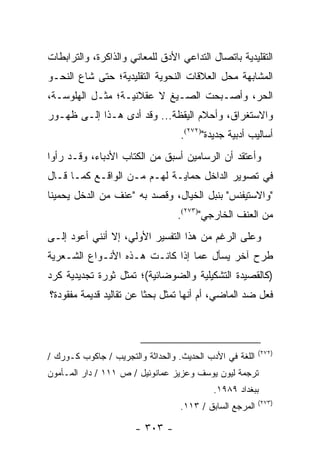 ‫ﺍﻟﺘﻘﻠﻴﺩﻴﺔ ﺒﺎﺘﺼﺎل ﺍﻟﺘﺩﺍﻋﻲ ﺍﻷﺩﻕ ﻟﻠﻤﻌﺎﻨﻲ ﻭﺍﻟﺫﺍﻜﺭﺓ، ﻭﺍﻟﺘﺭﺍﺒﻁﺎﺕ‬
‫ﺍﻟﻤﺸﺎﺒﻬﺔ ﻤﺤل ﺍﻟﻌﻼﻗﺎﺕ ﺍﻟﻨﺤﻭﻴﺔ ﺍﻟﺘﻘﻠﻴﺩﻴﺔ؛ ﺤﺘﻰ ﺸﺎﻉ ﺍﻟﻨﺤـﻭ‬
‫ﺍﻟﺤﺭ، ﻭﺃﺼـﺒﺤﺕ ﺍﻟﺼـﻴﻎ ﻻ ﻋﻘﻼﻨﻴـﺔ؛ ﻤﺜـل ﺍﻟﻬﻠﻭﺴـﺔ،‬
‫ﻭﺍﻻﺴﺘﻐﺭﺍﻕ، ﻭﺃﺤﻼﻡ ﺍﻟﻴﻘﻅﺔ... ﻭﻗﺩ ﺃﺩﻯ ﻫـﺫﺍ ﺇﻟـﻰ ﻅﻬـﻭﺭ‬
                                   ‫ﺃﺴﺎﻟﻴﺏ ﺃﺩﺒﻴﺔ ﺠﺩﻴﺩﺓ")٢٧٢(.‬
‫ﻭﺃﻋﺘﻘﺩ ﺃﻥ ﺍﻟﺭﺴﺎﻤﻴﻥ ﺃﺴﺒﻕ ﻤﻥ ﺍﻟﻜﺘﺎﺏ ﺍﻷﺩﺒﺎﺀ، ﻭﻗـﺩ ﺭﺃﻭﺍ‬
‫ﻓﻲ ﺘﺼﻭﻴﺭ ﺍﻟﺩﺍﺨل ﺤﻤﺎﻴـﺔ ﻟﻬـﻡ ﻤـﻥ ﺍﻟﻭﺍﻗـﻊ ﻜﻤـﺎ ﻗـﺎل‬
‫"ﻭﺍﻻﺴﺘﻴﻔﻨﺱ" ﺒﻨﺒل ﺍﻟﺨﻴﺎل، ﻭﻗﺼﺩ ﺒﻪ "ﻋﻨﻑ ﻤﻥ ﺍﻟﺩﺨل ﻴﺤﻤﻴﻨﺎ‬
                                  ‫ﻤﻥ ﺍﻟﻌﻨﻑ ﺍﻟﺨﺎﺭﺠﻲ")٣٧٢(.‬
‫ﻭﻋﻠﻰ ﺍﻟﺭﻏﻡ ﻤﻥ ﻫﺫﺍ ﺍﻟﺘﻔﺴﻴﺭ ﺍﻷﻭﻟﻲ، ﺇﻻ ﺃﻨﻨﻲ ﺃﻋﻭﺩ ﺇﻟـﻰ‬
‫ﻁﺭﺡ ﺁﺨﺭ ﻴﺴﺄل ﻋﻤﺎ ﺇﺫﺍ ﻜﺎﻨـﺕ ﻫـﺫﻩ ﺍﻷﻨـﻭﺍﻉ ﺍﻟﺸـﻌﺭﻴﺔ‬
‫)ﻜﺎﻟﻘﺼﻴﺩﺓ ﺍﻟﺘﺸﻜﻴﻠﻴﺔ ﻭﺍﻟﻀﻭﻀﺎﺌﻴﺔ(؛ ﺘﻤﺜل ﺜﻭﺭﺓ ﺘﺠﺩﻴﺩﻴﺔ ﻜﺭﺩ‬
‫ﻓﻌل ﻀﺩ ﺍﻟﻤﺎﻀﻲ، ﺃﻡ ﺃﻨﻬﺎ ﺘﻤﺜل ﺒﺤ ﹰﺎ ﻋﻥ ﺘﻘﺎﻟﻴﺩ ﻗﺩﻴﻤﺔ ﻤﻔﻘﻭﺩﺓ؟‬
                         ‫ﺜ‬



                                                          ‫)٢٧٢(‬
‫ﺍﻟﻠﻐﺔ ﻓﻲ ﺍﻷﺩﺏ ﺍﻟﺤﺩﻴﺙ. ﻭﺍﻟﺤﺩﺍﺜﺔ ﻭﺍﻟﺘﺠﺭﻴﺏ / ﺠﺎﻜﻭﺏ ﻜـﻭﺭﻙ /‬
‫ﺘﺭﺠﻤﺔ ﻟﻴﻭﻥ ﻴﻭﺴﻑ ﻭﻋﺯﻴﺯ ﻋﻤﺎﻨﻭﺌﻴل / ﺹ ١١١ / ﺩﺍﺭ ﺍﻟﻤـﺄﻤﻭﻥ‬
                                            ‫ﺒﺒﻐﺩﺍﺩ ٩٨٩١.‬
                                                          ‫)٣٧٢(‬
                                   ‫ﺍﻟﻤﺭﺠﻊ ﺍﻟﺴﺎﺒﻕ / ٣١١.‬

                       ‫- ٣٠٣ -‬
 