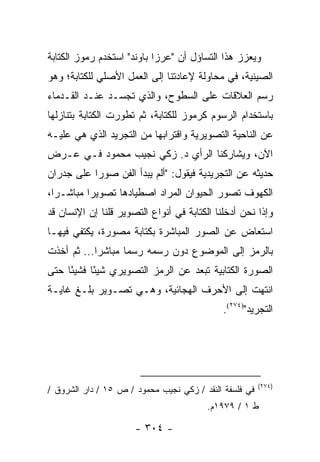 ‫ﻭﻴﻌﺯﺯ ﻫﺫﺍ ﺍﻟﺘﺴﺎﺅل ﺃﻥ "ﻋﺭﺯﺍ ﺒﺎﻭﻨﺩ" ﺍﺴﺘﺨﺩﻡ ﺭﻤﻭﺯ ﺍﻟﻜﺘﺎﺒﺔ‬
‫ﺍﻟﺼﻴﻨﻴﺔ، ﻓﻲ ﻤﺤﺎﻭﻟﺔ ﻹﻋﺎﺩﺘﻨﺎ ﺇﻟﻰ ﺍﻟﻌﻤل ﺍﻷﺼﻠﻲ ﻟﻠﻜﺘﺎﺒﺔ؛ ﻭﻫﻭ‬
‫ﺭﺴﻡ ﺍﻟﻌﻼﻗﺎﺕ ﻋﻠﻰ ﺍﻟﺴﻁﻭﺡ، ﻭﺍﻟﺫﻱ ﺘﺠﺴـﺩ ﻋﻨـﺩ ﺍﻟﻘـﺩﻤﺎﺀ‬
‫ﺒﺎﺴﺘﺨﺩﺍﻡ ﺍﻟﺭﺴﻭﻡ ﻜﺭﻤﻭﺯ ﻟﻠﻜﺘﺎﺒﺔ، ﺜﻡ ﺘﻁﻭﺭﺕ ﺍﻟﻜﺘﺎﺒﺔ ﺒﺘﻨﺎﺯﻟﻬﺎ‬
‫ﻋﻥ ﺍﻟﻨﺎﺤﻴﺔ ﺍﻟﺘﺼﻭﻴﺭﻴﺔ ﻭﺍﻗﺘﺭﺍﺒﻬﺎ ﻤﻥ ﺍﻟﺘﺠﺭﻴﺩ ﺍﻟﺫﻱ ﻫﻲ ﻋﻠﻴـﻪ‬
‫ﺍﻵﻥ، ﻭﻴﺸﺎﺭﻜﻨﺎ ﺍﻟﺭﺃﻱ ﺩ. ﺯﻜﻲ ﻨﺠﻴﺏ ﻤﺤﻤﻭﺩ ﻓـﻲ ﻋـﺭﺽ‬
‫ﺤﺩﻴﺜﻪ ﻋﻥ ﺍﻟﺘﺠﺭﻴﺩﻴﺔ ﻓﻴﻘﻭل: "ﺃﻟﻡ ﻴﺒﺩﺃ ﺍﻟﻔﻥ ﺼﻭ ‪‬ﺍ ﻋﻠﻰ ﺠﺩﺭﺍﻥ‬
           ‫ﺭ‬
‫ﺍﻟﻜﻬﻭﻑ ﺘﺼﻭﺭ ﺍﻟﺤﻴﻭﺍﻥ ﺍﻟﻤﺭﺍﺩ ﺍﺼﻁﻴﺎﺩﻫﺎ ﺘﺼﻭﻴ ‪‬ﺍ ﻤﺒﺎﺸـ ‪‬ﺍ،‬
  ‫ﺭ‬        ‫ﺭ‬
‫ﻭﺇﺫﺍ ﻨﺤﻥ ﺃﺩﺨﻠﻨﺎ ﺍﻟﻜﺘﺎﺒﺔ ﻓﻲ ﺃﻨﻭﺍﻉ ﺍﻟﺘﺼﻭﻴﺭ ﻗﻠﻨﺎ ﺇﻥ ﺍﻹﻨﺴﺎﻥ ﻗﺩ‬
‫ﺍﺴﺘﻌﺎﺽ ﻋﻥ ﺍﻟﺼﻭﺭ ﺍﻟﻤﺒﺎﺸﺭﺓ ﺒﻜﺘﺎﺒﺔ ﻤﺼﻭﺭﺓ، ﻴﻜﺘﻔﻲ ﻓﻴﻬـﺎ‬
‫ﺒﺎﻟﺭﻤﺯ ﺇﻟﻰ ﺍﻟﻤﻭﻀﻭﻉ ﺩﻭﻥ ﺭﺴﻤﻪ ﺭﺴ ‪‬ﺎ ﻤﺒﺎﺸ ‪‬ﺍ... ﺜﻡ ﺃﺨﺫﺕ‬
            ‫ﺭ‬       ‫ﻤ‬
‫ﺍﻟﺼﻭﺭﺓ ﺍﻟﻜﺘﺎﺒﻴﺔ ﺘﺒﻌﺩ ﻋﻥ ﺍﻟﺭﻤﺯ ﺍﻟﺘﺼﻭﻴﺭﻱ ﺸﻴ ًﺎ ﻓﺸﻴ ًﺎ ﺤﺘﻰ‬
     ‫ﺌ‬      ‫ﺌ‬
‫ﺍﻨﺘﻬﺕ ﺇﻟﻰ ﺍﻷﺤﺭﻑ ﺍﻟﻬﺠﺎﺌﻴﺔ، ﻭﻫـﻲ ﺘﺼـﻭﻴﺭ ﺒﻠـﻎ ﻏﺎﻴـﺔ‬
                                             ‫ﺍﻟﺘﺠﺭﻴﺩ")٤٧٢(.‬




                                                        ‫)٤٧٢(‬
‫ﻓﻲ ﻓﻠﺴﻔﺔ ﺍﻟﻨﻘﺩ / ﺯﻜﻲ ﻨﺠﻴﺏ ﻤﺤﻤﻭﺩ / ﺹ ٥١ / ﺩﺍﺭ ﺍﻟﺸﺭﻭﻕ /‬
                                         ‫ﻁ ١ / ٩٧٩١ﻡ.‬

                      ‫- ٤٠٣ -‬
 