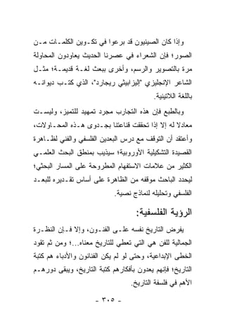 ‫ﻭﺇﺫﺍ ﻜﺎﻥ ﺍﻟﺼﻴﻨﻴﻭﻥ ﻗﺩ ﺒﺭﻋﻭﺍ ﻓﻲ ﺘﻜـﻭﻴﻥ ﺍﻟﻜﻠﻤـﺎﺕ ﻤـﻥ‬
‫ﺍﻟﺼﻭﺭ؛ ﻓﺈﻥ ﺍﻟﺸﻌﺭﺍﺀ ﻓﻲ ﻋﺼﺭﻨﺎ ﺍﻟﺤﺩﻴﺙ ﻴﻌﺎﻭﺩﻭﻥ ﺍﻟﻤﺤﺎﻭﻟﺔ‬
‫ﻤﺭﺓ ﺒﺎﻟﺘﺼﻭﻴﺭ ﻭﺍﻟﺭﺴﻡ، ﻭﺃﺨﺭﻯ ﺒﺒﻌﺙ ﻟﻐـﺔ ﻗﺩﻴﻤـﺔ؛ ﻤﺜـل‬
‫ﺍﻟﺸﺎﻋﺭ ﺍﻹﻨﺠﻠﻴﺯﻱ "ﺇﻟﻴﺯﺍﺒﻴﺜﻲ ﺭﻴﺠﺎﺭﺩ"، ﺍﻟﺫﻱ ﻜﺘـﺏ ﺩﻴﻭﺍﻨـﻪ‬
                                          ‫ﺒﺎﻟﻠﻐﺔ ﺍﻟﻼﺘﻴﻨﻴﺔ.‬
‫ﻭﺒﺎﻟﻁﺒﻊ ﻓﺈﻥ ﻫﺫﻩ ﺍﻟﺘﺠﺎﺭﺏ ﻤﺠﺭﺩ ﺘﻤﻬﻴﺩ ﻟﻠﺘﻤﻴﺯ، ﻭﻟﻴﺴـﺕ‬
‫ﻤﻌﺎﺩﻻ ﻟﻪ ﺇﻻ ﺇﺫﺍ ﺘﺤﻘﻘﺕ ﻗﻨﺎﻋﺘﻨﺎ ﺒﺠـﺩﻭﻯ ﻫـﺫﻩ ﺍﻟﻤﺤـﺎﻭﻻﺕ،‬
                                               ‫ﹰ‬
‫ﻭﺃﻋﺘﻘﺩ ﺃﻥ ﺍﻟﺘﻭﻗﻑ ﻤﻊ ﺩﺭﺱ ﺍﻟﺒﻌﺩﻴﻥ ﺍﻟﻔﻠﺴﻔﻲ ﻭﺍﻟﻔﻨﻲ ﻟﻅـﺎﻫﺭﺓ‬
‫ﺍﻟﻘﺼﻴﺩﺓ ﺍﻟﺘﺸﻜﻴﻠﻴﺔ ﺍﻷﻭﺭﻭﺒﻴﺔ؛ ﺴﻴﺫﻴﺏ ﺒﻤﻨﻁﻕ ﺍﻟﺒﺤﺙ ﺍﻟﻌﻠﻤـﻲ‬
‫ﺍﻟﻜﺜﻴﺭ ﻤﻥ ﻋﻼﻤﺎﺕ ﺍﻻﺴﺘﻔﻬﺎﻡ ﺍﻟﻤﻁﺭﻭﺤﺔ ﻋﻠﻰ ﺍﻟﻤﺴﺎﺭ ﺍﻟﺒﺤﺜﻲ؛‬
‫ﻟﻴﺤﺩﺩ ﺍﻟﺒﺎﺤﺙ ﻤﻭﻗﻔﻪ ﻤﻥ ﺍﻟﻅﺎﻫﺭﺓ ﻋﻠﻰ ﺃﺴﺎﺱ ﺘﻘـﺩﻴﺭﻩ ﻟﻠﺒﻌـﺩ‬
                            ‫ﺍﻟﻔﻠﺴﻔﻲ ﻭﺘﺤﻠﻴﻠﻪ ﻟﻨﻤﺎﺫﺝ ﻨﺼﻴﺔ.‬

                                    ‫ﺍﻟﺭﺅﻴﺔ ﺍﻟﻔﻠﺴﻔﻴﺔ:‬
‫ﻴﻔﺭﺽ ﺍﻟﺘﺎﺭﻴﺦ ﻨﻔﺴﻪ ﻋﻠـﻰ ﺍﻟﻔﻨـﻭﻥ، ﻭﺇﻻ ﻓـﺈﻥ ﺍﻟﻨﻅـﺭﺓ‬
‫ﺍﻟﺠﻤﺎﻟﻴﺔ ﻟﻠﻔﻥ ﻫﻲ ﺍﻟﺘﻲ ﺘﻌﻁﻲ ﻟﻠﺘﺎﺭﻴﺦ ﻤﻌﻨﺎﻩ...؛ ﻭﻤﻥ ﺜﻡ ﺘﻘﻭﺩ‬
‫ﺍﻟﺨﻁﻰ ﺍﻹﺒﺩﺍﻋﻴﺔ، ﻭﺤﺘﻰ ﻟﻭ ﻟﻡ ﻴﻜﻥ ﺍﻟﻔﻨﺎﻨﻭﻥ ﻭﺍﻷﺩﺒﺎﺀ ﻫﻡ ﻜﺘﺒﺔ‬
‫ﺍﻟﺘﺎﺭﻴﺦ؛ ﻓﺈﻨﻬﻡ ﻴﻌﺩﻭﻥ ﺒﺄﻓﻜﺎﺭﻫﻡ ﻜﺘﺒﺔ ﺍﻟﺘﺎﺭﻴﺦ، ﻭﻴﺒﻘﻰ ﺩﻭﺭﻫـﻡ‬
                                  ‫ﺍﻷﻫﻡ ﻓﻲ ﻓﻠﺴﻔﺔ ﺍﻟﺘﺎﺭﻴﺦ.‬

                     ‫- ٥٠٣ -‬
 