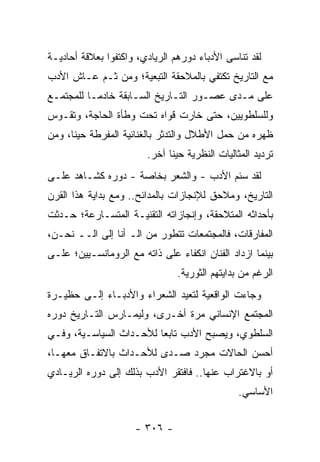 ‫ﻟﻘﺩ ﺘﻨﺎﺴﻰ ﺍﻷﺩﺒﺎﺀ ﺩﻭﺭﻫﻡ ﺍﻟﺭﻴﺎﺩﻱ، ﻭﺍﻜﺘﻔﻭﺍ ﺒﻌﻼﻗﺔ ﺃﺤﺎﺩﻴـﺔ‬
‫ﻤﻊ ﺍﻟﺘﺎﺭﻴﺦ ﺘﻜﺘﻔﻲ ﺒﺎﻟﻤﻼﺤﻘﺔ ﺍﻟﺘﺒﻌﻴﺔ؛ ﻭﻤﻥ ﺜـﻡ ﻋـﺎﺵ ﺍﻷﺩﺏ‬
‫ﻋﻠﻰ ﻤـﺩﻯ ﻋﺼـﻭﺭ ﺍﻟﺘـﺎﺭﻴﺦ ﺍﻟﺴـﺎﺒﻘﺔ ﺨﺎﺩ ‪‬ـﺎ ﻟﻠﻤﺠﺘﻤـﻊ‬
           ‫ﻤ‬
‫ﻭﻟﻠﺴﻠﻁﻭﻴﻴﻥ، ﺤﺘﻰ ﺨﺎﺭﺕ ﻗﻭﺍﻩ ﺘﺤﺕ ﻭﻁﺄﺓ ﺍﻟﺤﺎﺠﺔ، ﻭﺘﻘـﻭﺱ‬
‫ﻅﻬﺭﻩ ﻤﻥ ﺤﻤل ﺍﻷﻁﻼل ﻭﺍﻟﺘﺩﺜﺭ ﺒﺎﻟﻐﻨﺎﺌﻴﺔ ﺍﻟﻤﻔﺭﻁﺔ ﺤﻴ ﹰﺎ، ﻭﻤﻥ‬
      ‫ﻨ‬
                        ‫ﺘﺭﺩﻴﺩ ﺍﻟﻤﺜﺎﻟﻴﺎﺕ ﺍﻟﻨﻅﺭﻴﺔ ﺤﻴﻨﺎ ﺁﺨﺭ.‬
                              ‫ﹰ‬
‫ﻟﻘﺩ ﺴﺌﻡ ﺍﻷﺩﺏ - ﻭﺍﻟﺸﻌﺭ ﺒﺨﺎﺼﺔ - ﺩﻭﺭﻩ ﻜﺸـﺎﻫﺩ ﻋﻠـﻰ‬
‫ﺍﻟﺘﺎﺭﻴﺦ، ﻭﻤﻼﺤﻕ ﻟﻺﻨﺠﺎﺯﺍﺕ ﺒﺎﻟﻤﺩﺍﺌﺢ.. ﻭﻤﻊ ﺒﺩﺍﻴﺔ ﻫﺫﺍ ﺍﻟﻘﺭﻥ‬
‫ﺒﺄﺤﺩﺍﺜﻪ ﺍﻟﻤﺘﻼﺤﻘﺔ، ﻭﺇﻨﺠﺎﺯﺍﺘﻪ ﺍﻟﺘﻘﻨﻴـﺔ ﺍﻟﻤﺘﺴـﺎﺭﻋﺔ؛ ﺤـﺩﺜﺕ‬
‫ﺍﻟﻤﻔﺎﺭﻗﺎﺕ، ﻓﺎﻟﻤﺠﺘﻤﻌﺎﺕ ﺘﺘﻁﻭﺭ ﻤﻥ ﺍﻟـ ﺃﻨﺎ ﺇﻟﻰ ﺍﻟــ ﻨﺤـﻥ،‬
‫ﺒﻴﻨﻤﺎ ﺍﺯﺩﺍﺩ ﺍﻟﻔﻨﺎﻥ ﺍﻨﻜﻔﺎﺀ ﻋﻠﻰ ﺫﺍﺘﻪ ﻤﻊ ﺍﻟﺭﻭﻤﺎﻨﺴـﻴﻴﻥ؛ ﻋﻠـﻰ‬
                                ‫ﺍﻟﺭﻏﻡ ﻤﻥ ﺒﺩﺍﻴﺘﻬﻡ ﺍﻟﺜﻭﺭﻴﺔ.‬
‫ﻭﺠﺎﺀﺕ ﺍﻟﻭﺍﻗﻌﻴﺔ ﻟﺘﻌﻴﺩ ﺍﻟﺸﻌﺭﺍﺀ ﻭﺍﻷﺩﺒـﺎﺀ ﺇﻟـﻰ ﺤﻅﻴـﺭﺓ‬
‫ﺍﻟﻤﺠﺘﻤﻊ ﺍﻹﻨﺴﺎﻨﻲ ﻤﺭﺓ ﺃﺨـﺭﻯ، ﻭﻟﻴﻤـﺎﺭﺱ ﺍﻟﺘـﺎﺭﻴﺦ ﺩﻭﺭﻩ‬
‫ﺍﻟﺴﻠﻁﻭﻱ، ﻭﻴﺼﺒﺢ ﺍﻷﺩﺏ ﺘﺎﺒ ‪‬ﺎ ﻟﻸﺤـﺩﺍﺙ ﺍﻟﺴﻴﺎﺴـﻴﺔ، ﻭﻓـﻲ‬
                         ‫ﻌ‬
‫ﺃﺤﺴﻥ ﺍﻟﺤﺎﻻﺕ ﻤﺠﺭﺩ ﺼـﺩﻯ ﻟﻸﺤـﺩﺍﺙ ﺒﺎﻻﺘﻔـﺎﻕ ﻤﻌﻬـﺎ،‬
‫ﺃﻭ ﺒﺎﻻﻏﺘﺭﺍﺏ ﻋﻨﻬﺎ.. ﻓﺎﻓﺘﻘﺭ ﺍﻷﺩﺏ ﺒﺫﻟﻙ ﺇﻟﻰ ﺩﻭﺭﻩ ﺍﻟﺭﻴـﺎﺩﻱ‬
                                               ‫ﺍﻷﺴﺎﺴﻲ.‬


                     ‫- ٦٠٣ -‬
 