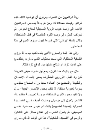 ‫ﻭﺒﺩﺃ ﺍﻟﻭﺍﻗﻌﻴﻭﻥ ﻤﻥ ﺍﻟﺸﻌﺭﺍﺀ ﻴﻌﺭﻓﻭﻥ ﺃﻥ ﺍﻟﻭﺍﻗﻌﻴﺔ ﺍﻜﺘﺸـﺎﻑ‬
‫ﻟﻠﻭﺍﻗﻊ، ﻭﻟﻴﺴﺕ ﻤﺤﺎﻜﺎﺓ ﻟﻪ؛ ﻭﻤﻥ ﺜﻡ ﺒـﺩﺃ ﺒﻌـﺽ ﺍﻟـﻭﺍﻗﻌﻴﻴﻥ‬
‫ﺍﻻﺘﺠﺎﻩ ﺇﻟﻰ ﺭﺼﺩ ﻋﻴﻭﺏ ﺍﻟﺭﺅﻴﺔ ﺍﻟﺘﺴﺠﻴﻠﻴﺔ ﻟﺨﺩﺍﻉ ﺍﻟﺤﻭﺍﺱ، ﺜﻡ‬
‫ﺘﺤﺭﻜﺕ ﺍﻟﻨﻅﺭﺓ ﺇﻟﻰ ﺭﺼﺩ ﺍﻟﻘﻴﻭﺩ ﺍﻟﻤﺘﺄﺼﻠﺔ ﻓﻲ ﻓﻌل ﺍﻟﻤﻼﺤﻅﺔ،‬
‫ﻭﻜﺎﻥ ﻟﻔﻠﺴﻔﺔ "ﺒﺭﺍﺩﻟﻲ" ﺍﻟﺘﻲ ﻓﺴﺭﻫﺎ ﺇﻟﻴﻭﺕ ﺩﻭﺭﻫﺎ ﺍﻟﻤﻬﻡ ﻓﻲ ﻫﺫﺍ‬
                                                 ‫ﺍﻟﻤﻀﻤﺎﺭ.‬
‫ﻭﺇﻟﻰ ﻫﺫﺍ ﺍﻟﺤﺩ ﻭﺍﻟﻤﻨﺘﻭﺝ ﺍﻷﺩﺒﻲ ﻴﺘﻤـﺫﻫﺏ ﺘﺒ ‪‬ـﺎ ﻟﻠـﺭﺅﻯ‬
         ‫ﻌ‬
‫ﺍﻟﻔﻠﺴﻔﻴﺔ ﺍﻟﻤﻨﻁﻘﻴﺔ، ﺍﻟﺘﻲ ﺘﻤﺠﺩ ﻤﻌﻁﻴﺎﺕ ﺍﻟﻘﺩﻴﻡ ﺘـﺎﺭﺓ، ﻭﺘﻨﻜﻔـﺊ‬
      ‫ﻋﻠﻰ ﺍﻟﺫﺍﺕ ﺘﺎﺭﺓ، ﺃﻭ ﺘﻤﺘﺎﺡ ﻤﺎﺩﺘﻬﺎ ﻤﻥ ﺍﻟﻭﺍﻗﻊ ﺘﺎﺭﺓ ﺜﺎﻟﺜﺔ.‬
‫ﻟﻜﻥ ﻤﻊ ﺒﺩﺍﻴﺎﺕ ﻫﺫﺍ ﺍﻟﻘﺭﻥ، ﻭﻤﻊ ﺃﻭل ﻀﻭﺀ ﺤﻘﻴﻘﻲ ﻟﻠﺤﺭﻴﺔ؛‬
‫ﻜﺎﻥ ﺭﺩ ﺍﻟﻔﻌل ﺍﻷﻭﺭﻭﺒﻲ ﺍﻟﻤﺘﻁﺭﻑ ﻴﺴﻌﻰ ﻹﻟﻐـﺎﺀ ﺍﻹﻨﺴـﺎﻥ‬
‫ﻭﺍﻟﻁﺒﻴﻌﺔ ﻭﺍﻟﻤﺠﺘﻤﻊ ﻤﻥ ﺃﻋﻤﺎﻟﻪ؛ ﺴﻌ ‪‬ﺎ ﻭﺭﺍﺀ ﺍﺴﺘﻤﺘﺎﻉ ﺤﻘﻴﻘـﻲ‬
                     ‫ﻴ‬
‫ﺒﺤﺭﻴﺔ ﺘﻌﺒﻴﺭﻴﺔ ﻤﻁﻠﻘﺔ، ﻻ ﺘﺘﻘﻴﺩ ﺒﺤﺩﻭﺩ ﺍﻷﺠﻨﺎﺱ ﺍﻷﺩﺒﻴﺔ؛ ﺒـل‬
‫ﻭﻻ ﺘﺘﻘﻴﺩ ﺒﺤﺩﻭﺩ ﺍﻟﻔﻨﻭﻥ ﺍﻟﻤﺨﺘﻠﻔﺔ؛ ﺤﺭﻴـﺔ ﺘﻌﺒﻴﺭﻴـﺔ ﻤﻨﻔﺘﺤـﺔ،‬
‫ﻓﺎﻟﺸﻌﺭ ﻴﺘﺤﻭل ﺇﻟﻰ ﻤﻭﺴﻴﻘﻰ ﻭﺼﻭﺕ ﺃﺠﻭﻑ ﻓـﻲ ﺍﻟﻘﺼـﻴﺩﺓ‬
‫ﺍﻟﺼﻭﺘﻴﺔ )ﻗﺼﻴﺩﺓ ﺍﻟﻀﺠﻴﺞ( ﺒﺎﻨﻔﺘـﺎﺡ ﻏﻴـﺭ ﻤﺤـﺩﻭﺩ ﻋﻠـﻰ‬
‫ﺍﻟﻤﻭﺴﻴﻘﻰ، ﺜﻡ ﻴﺘﺤﻭل ﺍﻟﺸﻌﺭﺍﺀ ﺇﻟﻰ ﺍﻨﻔﺘﺎﺡ ﻤﻤﺎﺜل ﻋﻠﻰ ﺍﻟﺘﺸﻜﻴل‬
‫ﻭﺍﻟﺭﺴﻡ ﻓﻲ "ﺍﻟﻘﺼﻴﺩﺓ ﺍﻟﺘﺸﻜﻴﻠﻴﺔ"، ﻫﺫﺍ ﻓﻲ ﺍﻟﻭﻗﺕ ﺍﻟـﺫﻱ ﻨـﺭﻯ‬


                      ‫- ٧٠٣ -‬
 