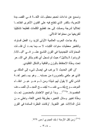 ‫ﻭﻨﺴﻤﻊ ﻋﻥ ﻨﺩﺍﺀﺍﺕ ﺘﺤﺠﻡ ﻤﻌﻁﻴـﺎﺕ ﺍﻟﻠﻐـﺔ ﻓـﻲ ﺍﻟﻘﺼـﻴﺩﺓ‬
‫ﺍﻟﺸﻌﺭﻴﺔ، ﺒﺎﻟﻘﺩﺭ ﺍﻟﺫﻱ ﺘﻨﻔﺘﺢ ﻓﻴﻪ ﻋﻠﻰ ﺍﻟﻔﻨﻭﻥ ﺍﻷﺨﺭﻯ ﺍﻨﻔﺘﺎ ‪‬ـﺎ‬
  ‫ﺤ‬
‫ﺇﺨﻼﻟﻴﺎ ﻟﺩﺭﺠﺔ ﻭﺼﻠﺕ ﺇﻟﻰ ﺤﺩ ﺘﻘﻁﻴﻊ ﺍﻟﻜﻠﻤﺎﺕ ﺘﻘﻁﻴ ‪‬ﺎ ﺘﺸﻜﻴﻠﻴﺎ‬
 ‫‪‬‬       ‫ﻌ‬                                       ‫‪‬‬
                             ‫ﻟﺘﻔﺭﻴﻐﻬﺎ ﻤﻥ ﻤﺤﺘﻭﺍﻫﺎ ﺍﻟﺩﻻﻟﻲ.‬
‫ﻭﻗﺩ ﺠﺎﺀﺕ ﺍﻟﺤﺭﺏ ﺍﻟﻌﺎﻟﻤﻴﺔ ﺍﻷﻭﻟﻰ ﻟﺘﺯﻴﺩ ﺭﺩ ﺍﻟﻔﻌل ﻗﺴﺎﻭﺓ،‬
‫ﻭﻟﺘﺘﻔﺠﺭ ﻤﻌﻁﻴﺎﺕ ﺴﻨﻭﺍﺕ ﺍﻟﻜﺒﺕ، ﻻ ﺴـﻴﻤﺎ ﺒﻌـﺩ ﺃﻥ ﻓﺸـﻠﺕ‬
‫ﺍﻟﻤﺤﺎﻭﻻﺕ ﺍﻟﺘﺠﺩﻴﺩﻴﺔ ﻓﻲ ﺍﻟﻘﺭﻥ ﺍﻟﺘﺎﺴﻊ ﻋﺸـﺭ ﻓـﻲ "ﺍﻟﺒـﺎﻻﺩ/‬
‫ﺍﻟﺭﻭﻨﺩﻭ/ ﺍﻟﭭﻴﻼﻨﻴل"؛ ﺤﻴﺙ ﻟﻡ ﺘﺴﺠل ﺃﻱ ﺘﻘﺩﻡ ﻴﺫﻜﺭ ﻓﻲ ﺍﻟﺸـﻌﺭ‬
       ‫ﺘﺤﺕ ﻭﻁﺄﺓ ﺍﻻﺤﺘﻔﺎﻅ ﺒﺎﻟﻭﺯﻥ ﻭﺍﻟﻘﺎﻓﻴﺔ ﻭﺍﻟﺸﻜل ﺍﻟﺘﻘﻠﻴﺩﻱ.‬
‫"ﺇﻥ ﺍﻟﻔﻥ ﺍﻟﺤﺩﻴﺙ ﻻ ﻴﺭﻏﺏ ﻓﻲ ﺇﻴﺼﺎل ﺸﻲﺀ ﺇﻟﻰ ﺍﻟﻤﺘﻠﻘـﻲ‬
‫ﺍﻟﺫﻱ ﻫﻭ ﻤﻠﻐﻲ ﺒﺎﻟﻀﺭﻭﺭﺓ ﻤﻥ ﺤﺴﺎﺒﻪ... ﻭﻫﻭ ﻴﺴـﺘﻌﻴﺭ ﻟﻐـﺔ‬
‫ﺍﻟﻨﺎﺱ ﻟﻜﻲ ﻻ ﻴﻘﻭل ﻟﻬﻡ ﺸﻴ ًﺎ؛ ﻭﻤﻥ ﺜـﻡ ﻫـﻭ ﻋﺒـﺭ ﺍﻨﺘﻘـﺎﺀ‬
                           ‫ﺌ‬
‫ـﺩﻑ‬
  ‫ـﺎل ﻟﻠﺼـ‬
         ‫ـﺢ ﺍﻟﻤﺠـ‬
                ‫ـﻪ ﻟﻴﻔﺴـ‬
                       ‫ـﻭﻉ ـﻲ ﻨﻔﺴـ‬
                             ‫ﻴﻠﻐـ‬ ‫ﺍﻟﻤﻭﻀـ‬
‫ﺍﻟﻤﻘﺼﻭﺩﺓ..")٥٧٢(... ﻭﺒﺩﺃ ﺘﺭﺍﺠﻊ ﺍﻻﻫﺘﻤﺎﻡ ﺒﺎﻟﻤﻀﻤﻭﻥ ﺘﺤـﺕ‬
‫ﻭﻁﺄﺓ ﺘﻐﻴﻴﺭ ﻭﺴﺎﺌل ﺍﻟﺘﻌﺒﻴﺭ، ﺒﻁﺭﻴﻘﺔ ﺘﻨﺤﻲ ﺍﻟﻠﻐﺔ، ﻭﺘﻌﻠﻲ ﻤـﻥ‬
‫ﺸﺄﻥ ﺍﻟﺩﻻﻻﺕ ﻏﻴﺭ ﺍﻟﻠﻐﻭﻴﺔ. "ﻭﻜﺎﻨﺕ ﺍﻟﻨﻅﺭﺓ ﺍﻟﺴﺎﺌﺩﺓ ﻓﻲ ﺍﻟﻘﺭﻥ‬



                                                        ‫)٥٧٢(‬
               ‫ﺯﻤﻥ ﻟﻜل ﺍﻷﺯﻤﻨﺔ / ﺒﻠﻨﺩ ﺍﻟﺤﻴﺩﺭﻱ / ﺹ ٩٣٢.‬

                      ‫- ٨٠٣ -‬
 