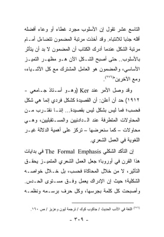 ‫ﺍﻟﺘﺎﺴﻊ ﻋﺸﺭ ﺘﻘﻭل ﺇﻥ ﺍﻷﺴﻠﻭﺏ ﻤﺠﺭﺩ ﻏﻁﺎﺀ ﺃﻭ ﻭﻋﺎﺀ ﺃﻓﻀﻠﻪ‬
‫ﺃﻗﻠﻪ ﺠﺫ ‪‬ﺎ ﻟﻼﻨﺘﺒﺎﻩ. ﻭﻗﺩ ﺃﺨﺫﺕ ﻤﺭﺘﺒﺔ ﺍﻟﻤﻀﻤﻭﻥ ﺘﺘﻀﺎﺀل ﺃﻤـﺎﻡ‬
                                              ‫ﺒ‬
‫ﻤﺭﺘﺒﺔ ﺍﻟﺸﻜل ﻋﻨﺩﻤﺎ ﺃﺩﺭﻙ ﺍﻟﻜﺘﺎﺏ ﺃﻥ ﺍﻟﻤﻀﻤﻭﻥ ﻻ ﺒﺩ ﺃﻥ ﻴﺘﺄﺜﺭ‬
‫ﺒﺎﻷﺴﻠﻭﺏ.. ﺤﺘﻰ ﺃﺼﺒﺢ ﺍﻟﺸـﻜل ﺍﻵﻥ ﻫـﻭ ﻤﻅﻬـﺭ ﺍﻟﺘﻤﻴـﺯ‬
‫ﺍﻷﺴﺎﺴﻲ، ﻭﺍﻟﻤﻀﻤﻭﻥ ﻫﻭ ﺍﻟﻌﺎﻤل ﺍﻟﻤﺸﺘﺭﻙ ﻤﻊ ﻜل ﺍﻷﺸـﻴﺎﺀ،‬
                                            ‫ﻭﻤﻊ ﺍﻵﺨﺭﻴﻥ")٦٧٢(.‬
‫ﻭﻗﺩ ﻭﺼل ﺍﻷﻤﺭ ﻋﻨﺩ ‪) Ker‬ﻭﻫـﻭ ﺃﺴـﺘﺎﺫ ﺠـﺎﻤﻌﻲ -‬
‫٢١٩١( ﺤﺩ ﺃﻥ ﺃﻋﻠﻥ: ﺃﻥ ﺍﻟﻘﺼﻴﺩﺓ ﻜﺸﻜل ﻓﺭﺩﻱ ﺇﻨﻤﺎ ﻫﻲ ﺸﻜل‬
‫ﻓﺤﺴﺏ؛ ﻓﻤﺎ ﻟﻴﺱ ﺒﺸﻜل ﻟﻴﺱ ﺒﻘﺼﻴﺩﺓ... ﺇﻨﻨـﺎ ﻨﻘﺘـﺭﺏ ﻤـﻥ‬
‫ﺍﻟﻤﺤﺎﻭﻻﺕ ﺍﻟﻤﺘﻁﺭﻓﺔ ﻋﻨﺩ ﺍﻟـﺩﺍﺩﺌﻴﻴﻥ ﻭﺍﻟﻤﺴـﺘﻘﺒﻠﻴﻴﻥ، ﻭﻫـﻲ‬
‫ﻤﺤﺎﻭﻻﺕ – ﻜﻤﺎ ﺴﻨﻌﺭﻀﻬﺎ – ﺘﺭﻜﺯ ﻋﻠﻰ ﺃﻫﻤﻴﺔ ﺍﻟﺩﻻﻟﺔ ﻏﻴـﺭ‬
                                    ‫ﺍﻟﻠﻐﻭﻴﺔ ﻓﻲ ﺍﻟﻌﻤل ﺍﻟﺸﻌﺭﻱ.‬
‫ﺇﻥ ﺍﻟﺘﺄﻜﺩ ﺍﻟﺸﻜﻠﻲ ‪ The Formal Emphasis‬ﻓﻲ ﺒﺩﺍﻴﺎﺕ‬
‫ﻫﺫﺍ ﺍﻟﻘﺭﻥ ﻓﻲ ﺃﻭﺭﻭﺒﺎ؛ ﺠﻌل ﺍﻟﻌﻤل ﺍﻟﺸﻌﺭﻱ ﺍﻟﻤﺘﻤﻴـﺯ ﻴﺤﻘـﻕ‬
‫ﺍﻟﺘﺄﺜﻴﺭ، ﻻ ﻤﻥ ﺨﻼل ﺍﻟﻤﺤﺎﻜﺎﺓ ﻓﺤﺴﺏ، ﺒل ﺨـﻼل ﺨﻭﺍﺼـﻪ‬
‫ﺍﻟﺸﻜﻠﻴﺔ؛ ﺤﻴﺙ ﺇﻥ ﺍﻹﺩﺭﺍﻙ ﻴﻌﻤل ﻭﻓـﻕ ﻤﺴـﺘﻭﻯ ﺍﻟﺤـﺩﺱ.‬
‫ﻭﺃﺼﺒﺤﺕ ﻜل ﻜﻠﻤﺔ ﺒﺠﺭﺴﻬﺎ، ﻭﻜل ﺤﺭﻑ ﺒﺭﺴـﻤﻪ ﻭﻨﻅﻤـﻪ‬

                                                                 ‫)٦٧٢(‬
  ‫ﺍﻟﻠﻐﺔ ﻓﻲ ﺍﻷﺩﺏ ﺍﻟﺤﺩﻴﺙ / ﺠﺎﻜﻭﺏ ﻜﻭﻙ / ﺘﺭﺠﻤﺔ ﻟﻴﻭﻥ ﻭﻋﺯﻴﺯ / ﺹ ٠٦١.‬

                        ‫- ٩٠٣ -‬
 