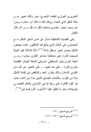 ‫ﺍﻟﺘﺤﺭﻴﺭﻱ ﺍﻟﻤﻭﺍﺯﻱ ﻟﻨﻅﻤﻪ ﺍﻟﺸﻌﺭﻱ؛ ﻴﺒﺩﻭ ﻭﻜﺄﻨﻪ ﺘﻌﺒﻴﺭ ﻋـﻥ‬
‫ﺤﺎﻟﺔ ﺍﻟﻌﻘل ﺍﻟﺫﻱ ﺃﻨﺘﺠﻪ، ﻭﻴﺅﻜﺩ ﺫﻟﻙ ﻤﺎ ﻗﺎﻟﻪ "ﻭﻨـﺩﻫﺎﻡ ﻟـﻭﻴﺱ"‬
‫ﻋﻥ ﻭﺠﻭﺩ ﻤﻌﻴﺎﺭ ﻋﻀﻭﻱ ﻴﺴﺘﺨﺩﻡ ﻟﻜل ﺸـﻜل ﻤـﻥ ﺃﺸـﻜﺎل‬
                                                    ‫ﺍﻟﻜﻼﻡ.‬
‫ﻭﻓﻲ ﺍﻟﻘﺼﻴﺩﺓ ﺍﻟﺘﺸﻜﻴﻠﻴﺔ ﻨﺴﺄل ﻋﻥ ﻤﺩﻯ ﺍﺘﺴﺎﻕ ﺍﻟﺸﻜل ﻤـﻊ‬
‫ﺍﻟﻤﻀﻤﻭﻥ، ﻓﻲ ﺍﻟﻭﻗﺕ ﺍﻟﺫﻱ ﻴﺒﺎﻟﻎ ﻓﻴﻪ ﺍﻟﺸﻜﻠﻴﻭﻥ ﻋﻨﺩﻤﺎ ﻴﺠﻌﻠﻭﻥ‬
‫ﺍﻟﺸﻜل ﻤﺼﺩﺭ ﺘﻌﺒﻴﺭ ﻤﺴﺘﻘل ﺒﺫﺍﺘﻪ)٧٧٢(؛ ﻷﻨﻪ ﻜﺩﻻﻟﺔ ﻏﻴﺭ ﻟﻐﻭﻴﺔ‬
‫ﺃﺼﺒﺤﺕ ﻗﺎﺩﺭﺓ ﻋﻠﻰ ﻤﺨﺎﻁﺒﺔ ﻤﺸﺎﻋﺭ ﺍﻟﻘﺎﺭﺉ ﻤﺒﺎﺸﺭﺓ. ﻭﻤـﻥ‬
‫ﻨﺎﺤﻴﺔ ﺃﺨﺭﻯ ﻴﺒﺩل ﺍﻟﻤﺴﺘﻘﺒﻠﻲ "ﻤﺎﺭﻴﻨﺘﻲ" ﻓﻠﺴﻔﺔ ﺍﻟﺠﻤﺎل ﺍﻟﺘﻘﻠﻴﺩﻴﺔ‬
‫ﺒﺄﺨﺭﻯ ﻗﺎﺩﺭﺓ – ﻋﻠﻰ ﺤﺩ ﺘﻌﺒﻴﺭﻩ – ﻋﻠﻰ ﺍﻟﺘﻌﺒﻴﺭ ﻋﻥ ﺍﻟﻤـﺩﻯ‬
‫ﺍﻟﻜﻭﻨﻲ ﺍﻟﺸﺎﻤل؛ ﻭﺫﻟﻙ ﺒﺈﻗﺭﺍﺭ ﺍﻟﺒﻌﺩ ﻭﺍﻟﺘﻨﺎﻗﺽ ﻓﻲ ﺇﻗﺎﻤﺔ ﺍﻟﺸﻜل‬
‫ﺒﺩﻻ ﻤﻥ ﺍﻟﻘﺭﺏ ﻭﺍﻟﺘﺸﺎﺒﻪ، ﻓﺄﺼﺒﺢ ﺍﻟﺘﺒﺎﻴﻥ ﺒﺩﻻ ﻤﻥ ﺍﻻﻨﺴـﺠﺎﻡ؛‬
             ‫ﹰ‬                                    ‫ﹰ‬
‫ﻫﻭ ﺍﻟﻘﻭﺓ ﺍﻟﻘﺎﺩﺭﺓ ﻋﻠﻰ ﺭﺒﻁ ﺍﻟﻭﻋﻲ ﺍﻹﻨﺴﺎﻨﻲ ﺒﺎﻟﻌﺎﻟﻡ ﺍﻟﻁﺒﻴﻌـﻲ‬
 ‫ﺒﺘﻨﻭﻴﻌﺎﺘﻪ؛ ﻭﻫﻭ ﻤﺎ ﺃﻁﻠﻕ ﻋﻠﻴﻪ "ﺍﻷﺴﻠﻭﺏ ﺍﻷﻭﺭﻜﺴﺘﺭﺍﻟﻲ")٨٧٢(.‬




                                                         ‫)٧٧٢(‬
                                  ‫ﺍﻟﻤﺭﺠﻊ ﺍﻟﺴﺎﺒﻕ / ٤٦١.‬
                                                         ‫)٨٧٢(‬
                           ‫ﺍﻟﻤﺭﺠﻊ ﺍﻟﺴﺎﺒﻕ / ٣٧١ / ٢٧١.‬

                      ‫- ٠١٣ -‬
 