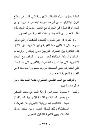 ‫ﺍﻟﺤﺎﻟﺔ ﻴﻨﺩﺜﺭﻭﻥ ﺒﻬﺫﻩ ﺍﻟﻔﻠﺴﻔﺎﺕ ﺍﻟﺘﺠﺭﻴﺩﻴﺔ ﺍﻟﺘﻲ ﻜﺎﻨﺕ ﻓﻲ ﻤﻁﻠﻊ‬
‫ﺍﻟﻘﺭﻥ، ﻟﻴﺘﻨﺎﺯﻟﻭﺍ ﻋـﻥ ﺃﻱ ﻤﺴـﺌﻭﻟﻴﺔ ﺍﺠﺘﻤﺎﻋﻴـﺔ، ﻭﻴﺒـﺩﻭ ﺃﻥ‬
‫ﺍﻟﺸﻌﺭﺍﺀ ﻗﺩ ﻓﺸﻠﻭﺍ ﻓﻲ ﺍﻟﺘﺤﺭﻙ ﻤﻊ ﺍﻟﻌﺼﺭ ﺘﺤـﺭﻙ ﺍﻟﻤﻨﻔﻌـل؛‬
    ‫ﻓﻐﺎﺏ ﺍﻟﻌﺼﺭ ﻋﻥ ﺍﻟﻘﺼﻴﺩﺓ، ﻭﻏﺎﺒﺕ ﺍﻟﻘﺼﻴﺩﺓ ﻋﻥ ﺍﻟﻌﺼﺭ.‬
‫ﻭﺇﺫﺍ ﻜﻨﺎ ﻨﺭﻜﺯ ﻋﻠﻰ ﻅﺎﻫﺭﺓ ﺍﻟﻘﺼﻴﺩﺓ ﺍﻟﺘﺸﻜﻴﻠﻴﺔ، ﻭﺍﻟﺘﻲ ﺘﺭﻜﺯ‬
‫ﺒﺩﻭﺭﻫﺎ ﻋﻠﻰ ﺍﻟﺩﻻﻟﺘﻴﻥ ﻤ ‪‬ﺎ ﺍﻟﻠﻐﻭﻴﺔ ﻭﻏﻴﺭ ﺍﻟﻠﻐﻭﻴﺔ؛ ﻓﺈﻥ ﺍﻨﺘﺸﺎﺭ‬
                                  ‫ﻌ‬
‫ﻫﺫﻩ ﺍﻟﻅﺎﻫﺭﺓ ﺒﻴﻥ ﺍﻟﺸﻌﺭﺍﺀ ﺍﻟﻐﺭﺒﻴﻴﻥ ﻓـﻲ ﺇﻨﺠﻠﺘـﺭﺍ ﻭﻓﺭﻨﺴـﺎ‬
‫ﻭﺃﻟﻤﺎﻨﻴﺎ ﻭﺃﻤﺭﻴﻜﺎ ﻭﺇﻴﻁﺎﻟﻴﺎ؛ ﻟﻴﻌﺯﺯ ﻀﺭﻭﺭﺓ ﺍﻟﺘﻭﻗﻑ ﻤﻊ ﺍﻷﺒﻌﺎﺩ‬
‫ﺍﻟﺘﻨﻅﻴﺭﻴﺔ ﺍﻟﺘﻲ ﻫﻴﺄﺕ ﻟﻬﺫﻩ ﺍﻟﻅﺎﻫﺭﺓ، ﻭﺍﻷﺨﺭﻯ ﺍﻟﺘﻲ ﺴـﺎﻋﺩﺕ‬
‫ﻋﻠﻰ ﺍﻨﺘﺸﺎﺭﻫﺎ، ﺤﺘﻰ ﺃﺼﺒﺤﺕ ﺒﺩﻭﺭﻫﺎ ﻤﻅﻬـ ‪‬ﺍ ﺤـﺩﺍﺜﻴﺎ ﻓـﻲ‬
     ‫‪‬‬       ‫ﺭ‬
                              ‫ﺍﻟﻘﺼﻴﺩﺓ ﺍﻟﺸﻌﺭﻴﺔ ﺍﻟﻤﻌﺎﺼﺭﺓ.‬
‫ﻭﺍﻟﺘﻭﻗﻑ ﻤﻊ ﺍﻟﺒﻌﺩ ﺍﻟﻔﻠﺴﻔﻲ ﺍﻟﺘﻨﻅﻴﺭﻱ ﻴﻘﺩﻤﻪ ﺍﻟﺒﺎﺤـﺙ ﻤـﻥ‬
                                         ‫ﺨﻼل ﻤﻀﻤﺎﺭﻴﻥ:‬
‫: ﻤﺤﺎﻭﻟﺔ ﺍﺴﺘﻌﺭﺍﺽ ﺍﻟﺭﺅﻴﺔ ﺍﻟﻔﻨﻴﺔ ﻓﻲ ﺒﻌﺩﻫﺎ ﺍﻟﻔﻠﺴﻔﻲ‬    ‫ﺃﻭﻟﻬﻤﺎ‬
‫ﻤﻊ ﺒﻌﺽ ﺍﻟﺤﺭﻜﺎﺕ ﻭﺍﻟﻔﻠﺴﻔﺔ ﺍﻷﻭﺭﻭﺒﻴﺔ ﺍﻟﺤﺩﻴﺜﺔ، ﻻ‬
‫ﺴﻴﻤﺎ ﺍﻟﺩﺍﺩﺍﺌﻴﺔ/ ﺍﻟﺴـﺭﻴﺎﻟﻴﺔ/ ﺍﻟﺘﺠﺭﻴﺩﻴـﺔ/ ﺍﻟﺤﺭﻜـﺔ‬
‫ﺍﻟﻤﺴﺘﻘﺒﻠﻴﺔ؛ ﻭﺫﻟﻙ ﻟﻠﺼﻠﺔ ﺍﻟﻤﺒﺎﺸﺭﺓ ﺒﻴﻥ ﺘﻨﻅﻴﺭ ﻫـﺫﻩ‬
           ‫ﺍﻟﻔﻠﺴﻔﺎﺕ ﻭﺒﻴﻥ ﻅﺎﻫﺭﺓ ﺍﻟﺘﺸﻜﻴل ﺍﻟﺸﻌﺭﻱ.‬

                      ‫- ٢١٣ -‬
 